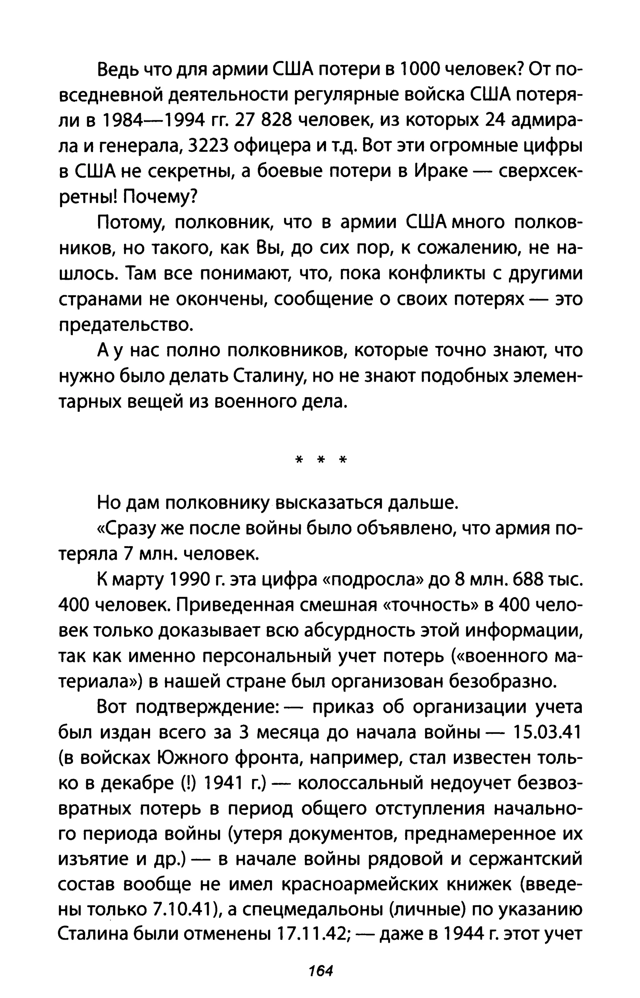 Ведь что для армии США потери в 1000 человек? От по­
вседневной деятельности регулярные войска США потеря­
ли в 1984-1994 гг. 27 828 человек, из которых 24 адмира­
ла и генерала, 3223 офицера и Т.д. Вот эти огромные цифры
в США не секретны, а боевые потери в Ираке - сверхсек­
ретны! Почему?
Потому, полковник, что в армии США много полков­
ников, но такого, как Вы, до сих пор, к сожалению, не на­
шлось. Там все понимают, что, пока конфликты с другими
странами не окончены, сообщение о своих потерях - это
предательство.
А у нас полно полковников, которые точно знают, что
нужно было делать Сталину, но не знают подобных элемен­
тарных вещей из военного дела.
* * *
Но дам полковнику высказаться дальше.
«Сразу же после войны было объявлено, что армия по­
теряла 7 млн. человек.
К марту 1990 г. эта цифра «подросла» до 8 млн. 688 тыс.
400 человек. Приведенная смешная «точность» В 400 чело­
век только доказывает всю абсурдность этой информации,
так как именно персональный учет потерь (<<военного ма­
териала») в нашей стране был организован безобразно.
Вот подтверждение: - приказ об организации учета
был издан всего за 3 месяца до начала войны - 15.03.41
(в войсках Южного фронта, например, стал известен толь­
ко в декабре (1) 1941 г.) - колоссальный недоучет безвоз­
вратных потерь в период общего отступления начально­
го периода войны (утеря документов, преднамеренное их
изъятие и др.) - в начале войны рядовой и сержантский
состав вообще не имел красноармейских книжек (введе­
ны только 7.10.41), а спецмедальоны (личные) по указанию
Сталина были отменены 17.11.42;-даже в 1944 г. этот учет
164
 