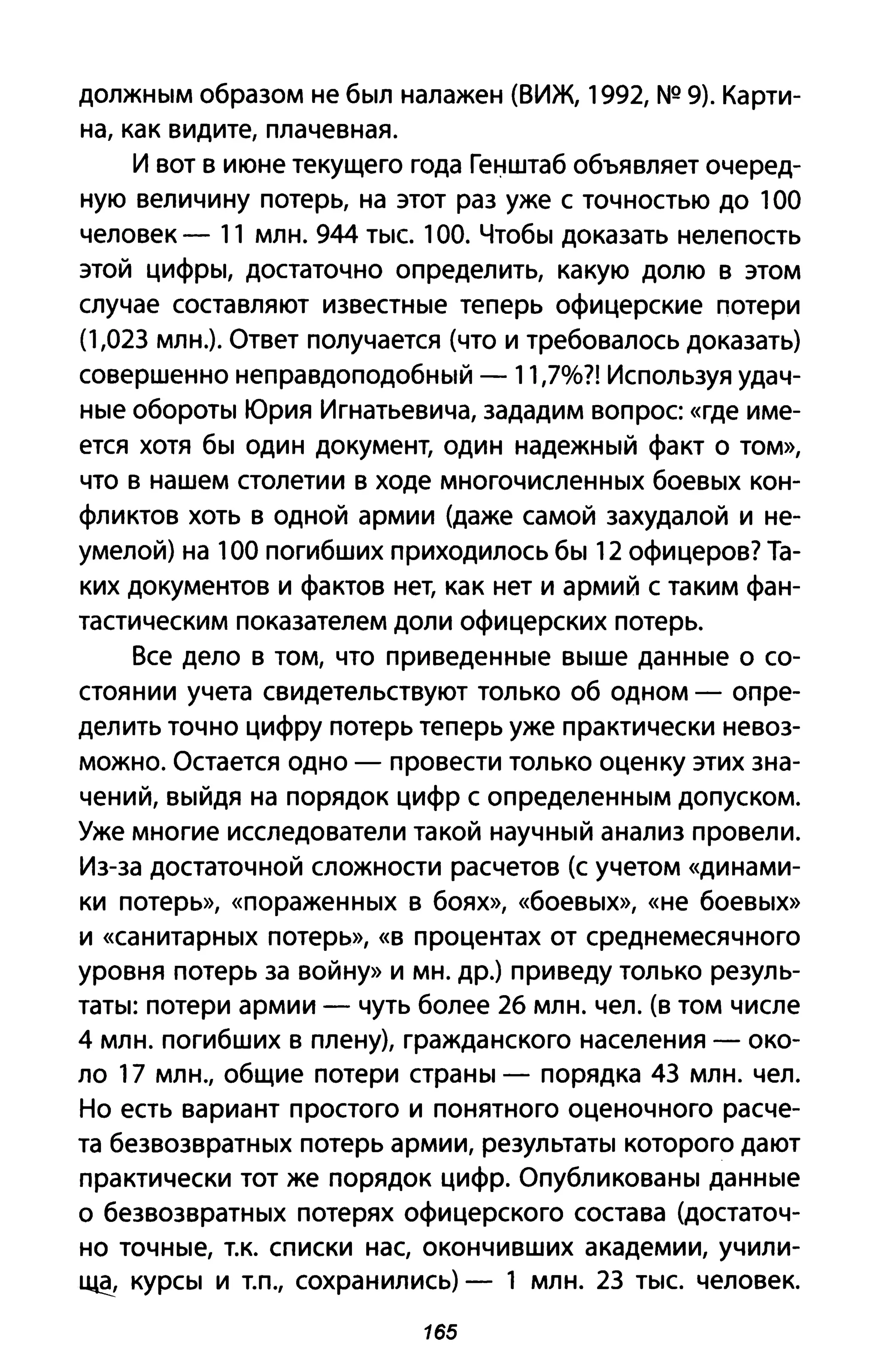 должным образом не был налажен (ВИЖ, , 992, NQ 9). Карти­
на, как видите, плачевная.
И вот в июне текущего года Генштаб объявляет очеред­
ную величину потерь, на этот раз уже с точностью до , 00
человек - " млн. 944 тыс. , 00. Чтобы доказать нелепость
этой цифры, достаточно определить, какую долю в этом
случае составляют известные теперь офицерские потери
(',023 млн.). Ответ получается (что и требовалось доказать)
совершенно неправдоподобный - , , ,7%?! Используя удач­
ные обороты Юрия Игнатьевича, зададим вопрос «где име­
ется хотя бы один документ, один надежный факт о том»,
что В нашем столетии в ходе многочисленных боевых кон­
фликтов хоть в одной армии (даже самой захудалой и не­
умелой) на , 00 погибших приходилось бы , 2 офицеров? Та­
ких документов и фактов нет, как нет и армий с таким фан­
тастическим показателем доли офицерских потерь.
Все дело в том, что приведенные выше данные о со­
стоянии учета свидетельствуют только об одном - опре­
делить точно цифру потерь теперь уже практически невоз­
можно. Остается одно - провести только оценку этих зна­
чений, выйдя на порядок цифр с определенным допуском.
Уже многие исследователи такой научный анализ провели.
Из-за достаточной сложности расчетов (с учетом «динами­
ки потерь», «пораженных В боях», «боевых», «не боевых»
и «санитарных потерь», «в процентах от среднемесячного
уровня потерь за войну» И мн. др.) приведу только резуль­
таты: потери армии - чуть более 26 млн. чел. (в том числе
4 млн. погибших в плену), гражданского населения - око­
ло , 7 млн., общие потери страны - порядка 43 млн. чел.
Но есть вариант простого и понятного оценочного расче­
та безвозвратных потерь армии, результаты которого дают
практически тот же порядок цифр. Опубликованы данные
о безвозвратных потерях офицерского состава (достаточ­
но точные, т.к. списки нас, окончивших академии, учили­
~ курсы и т.п., сохранились) - , млн. 23 тыс. человек.
165
 