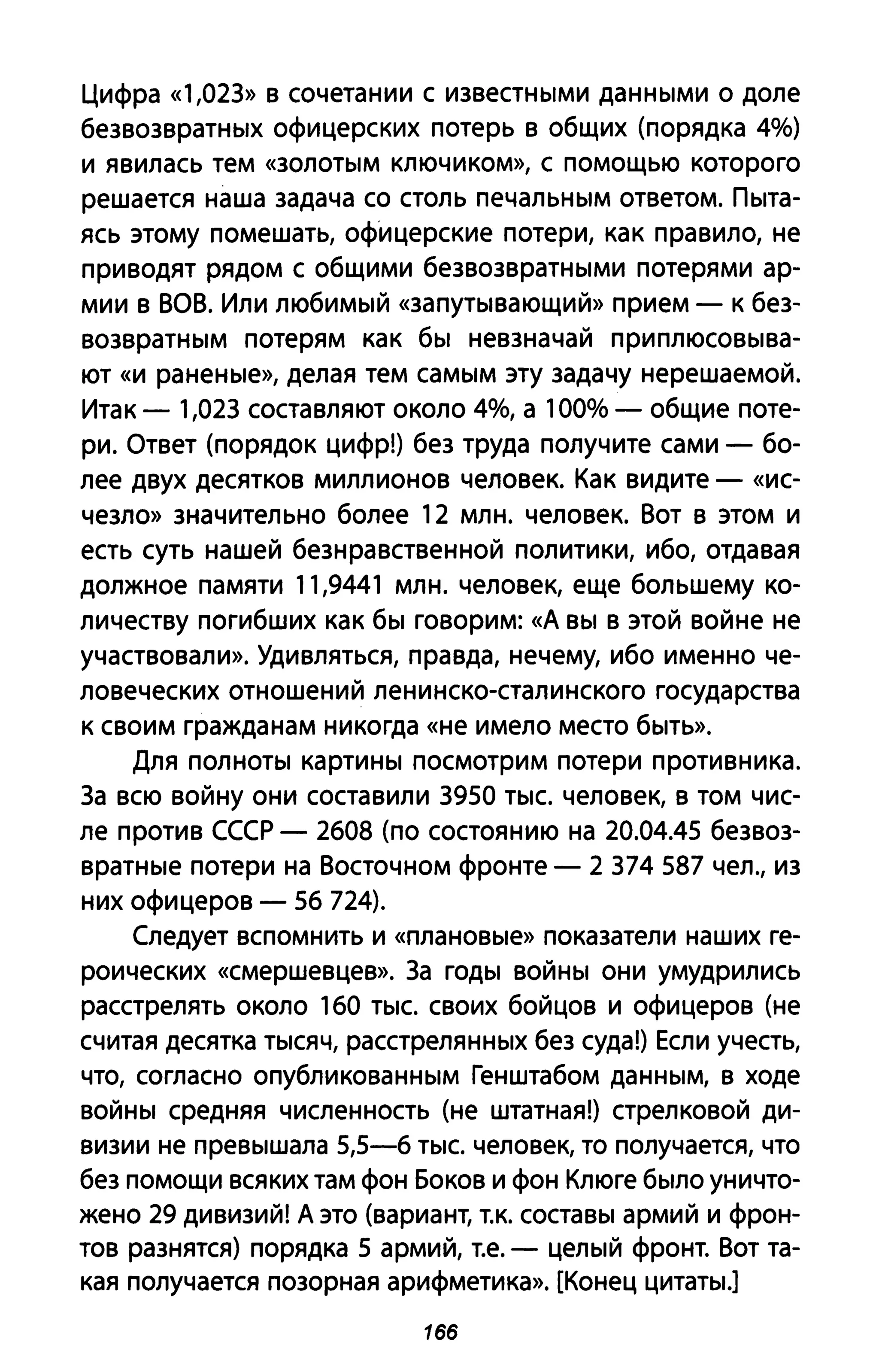 цифра «1,023» в сочетании с известными данными о доле
безвозвратных офицерских потерь в общих (порядка 40/0)
и явилась тем «золотым ключиком», С помощью которого
решается наша задача со столь печальным ответом. Пыта­
ясь этому помешать, офицерские потери, как правило, не
приводят рядом с общими безвозвратными потерями ар­
мии в ВОВ. Или любимый «запутывающий» прием - к без­
возвратным потерям как бы невзначай приплюсовыва­
ют «и раненые», делая тем самым эту задачу нерешаемоЙ.
Итак - 1,023 составляют около 40/0, а 1000/0 - общие поте­
ри. Ответ (порядок цифр!) без труда получите сами - бо­
лее двух десятков миллионов человек. Как видите - «ис­
чезло» значительно более 12 млн. человек. Вот в этом и
есть суть нашей безнравственной политики, ибо, отдавая
должное памяти 11,9441 млн. человек, еще большему ко­
личеству погибших как бы говорим: «д вы В этой войне не
участвовали». Удивляться, правда, нечему, ибо именно че­
ловеческих отношений ленинско-сталинского государства
к своим гражданам никогда «не имело место быть».
Для полноты картины посмотрим потери противника.
3а всю войну они составили 3950 тыс. человек, в том чис­
ле против СССР - 2608 (по состоянию на 20.04.45 безвоз­
вратные потери на Восточном фронте - 2 374 587 чел., из
них офицеров - 56 724).
Следует вспомнить и «плановые» показатели наших ге­
роических «смершевцев». 3а годы войны они умудрились
расстрелять около 160 тыс. своих бойцов и офицеров (не
считая десятка тысяч, расстрелянных без суда!) Если учесть,
что, согласно опубликованным Генштабом данным, в ходе
войны средняя численность (не штатная!) стрелковой ди­
визии не превышала 5,5-6 тыс. человек, то получается, что
без помощи всяких там фон Боков и фон Клюге было уничто­
жено 29 дивизий! Д это (вариант, т.к. составы армий и фрон­
тов разнятся) порядка 5 армий, Т.е. - целый фронт. Вот та­
кая получается позорная арифметика». [Конец цитаты.]
1бб
 