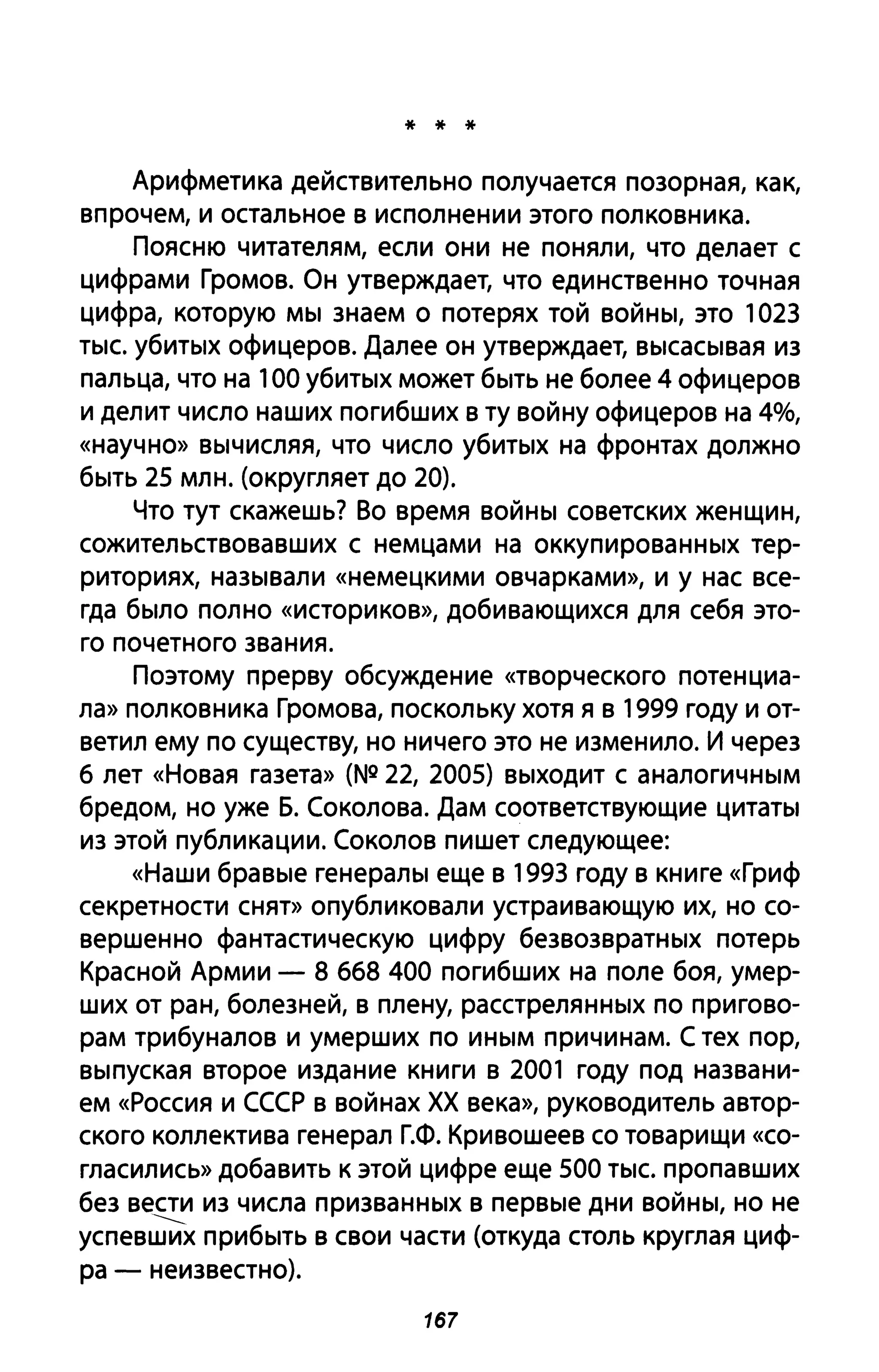 * * *
Арифметика действительно получается позорная, как,
впрочем, и остальное в исполнении этого полковника.
Поясню читателям, если они не поняли, что делает с
цифрами Громов. Он утверждает, что единственно точная
цифра, которую мы знаем о потерях той войны, это 1023
тыс. убитых офицеров. Далее он утверждает, высасывая из
пальца, что на 100 убитых может быть не более 4 офицеров
и делит число наших погибших в ту войну офицеров на 4%,
«научно» вычисляя, что число убитых на фронтах должно
быть 25 млн. (округляет до 20).
Что тут скажешь? Во время войны советских женщин,
сожительствовавших с немцами на оккупированных тер­
риториях, называли «немецкими овчарками», и у нас все­
гда было полно «историков», добивающихся для себя это­
го почетного звания.
Поэтому прерву обсуждение «творческого потенциа­
ла» полковника Громова, поскольку хотя я в 1999 году и от­
ветил ему по существу, но ничего это не изменило. И через
б лет «Новая газета» (N!! 22, 2005) выходит с аналогичным
бредом, но уже Б. Соколова. Дам соответствующие цитаты
из этой публикации. Соколов пишет следующее:
«Наши бравые генералы еще в 1993 году в книге «Гриф
секретности снят» опубликовали устраивающую их, но со­
вершенно фантастическую цифру безвозвратных потерь
Красной Армии - 8 бб8 400 погибших на поле боя, умер­
ших от ран, болезней, в плену, расстрелянных по пригово­
рам трибуналов и умерших по иным причинам. С тех пор,
выпуская второе издание книги в 2001 году под названи­
ем «Россия и СССР в войнах ХХ века», руководитель автор­
ского коллектива генерал Г.Ф. Кривошеев со товарищи «со­
гласились» добавить к этой цифре еще 500 тыс. пропавших
без вести из числа призванных в первые дни войны, но не
------успевших прибыть в свои части (откуда столь круглая циф-
ра - неизвестно).
167
 