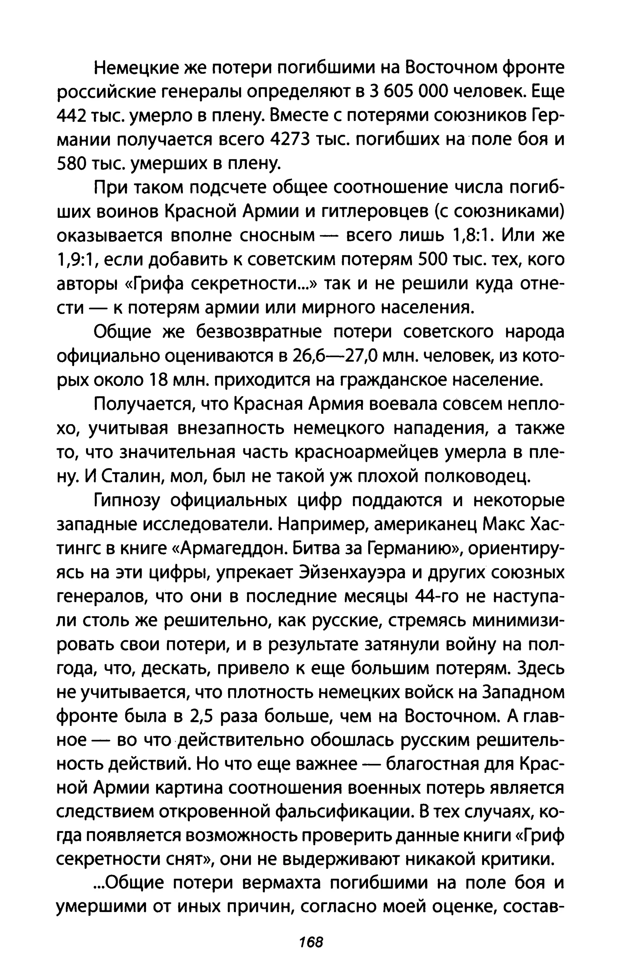 Немецкие же потери погибшими на Восточном фронте
российские генералы определяют в 3 605 000 человек. Еще
442 тыс. умерло в плену. Вместе с потерями союзников Гер­
мании получается всего 4273 тыс. погибших на поле боя и
580 тыс. умерших в плену.
При таком подсчете общее соотношение числа погиб­
ших воинов Красной Армии и гитлеровцев (с союзниками)
оказывается вполне сносным - всего лишь 1,8:1. Или же
1,9:1, если добавить к советским потерям 500 тыс. тех, кого
авторы «Грифа секретности...» так и не решили куда отне­
сти - к потерям армии или мирного населения.
Общие же безвозвратные потери советского народа
официально оцениваются в 26,6-27,0 млн. человек, из кото­
рых около 18 млн. приходится на гражданское население.
Получается, что Красная Армия воевала совсем непло­
хо, учитывая внезапность немецкого нападения, а также
то, что значительная часть красноармейцев умерла в пле­
ну. И Сталин, мол, был не такой уж плохой полководец.
Гипнозу официальных цифр поддаются и некоторые
западные исследователи. Например, американец Макс Хас­
тингс в книге «Армагеддон. Битва за Германию», ориентиру­
ясь на эти цифры, упрекает Эйзенхауэра и других союзных
генералов, что они в последние месяцы 44-го не наступа­
ли столь же решительно, как русские, стремясь минимизи­
ровать свои потери, и в результате затянули войну на пол­
года, что, дескать, привело к еще большим потерям. Здесь
не учитывается, что плотность немецких войск на Западном
фронте была в 2,5 раза больше, чем на Восточном. А глав­
ное - во что действительно обошлась русским решитель­
ность действий. Но что еще важнее - благостная для Крас­
ной Армии картина соотношения военных потерь является
следствием откровенной фальсификации. В тех случаях, ко­
гда появляется возможность проверить данные книги «Гриф
секретности снят», они не выдерживают никакой критики.
...Общие потери вермахта погибшими на поле боя и
умершими от иных причин, согласно моей оценке, состав-
168
 