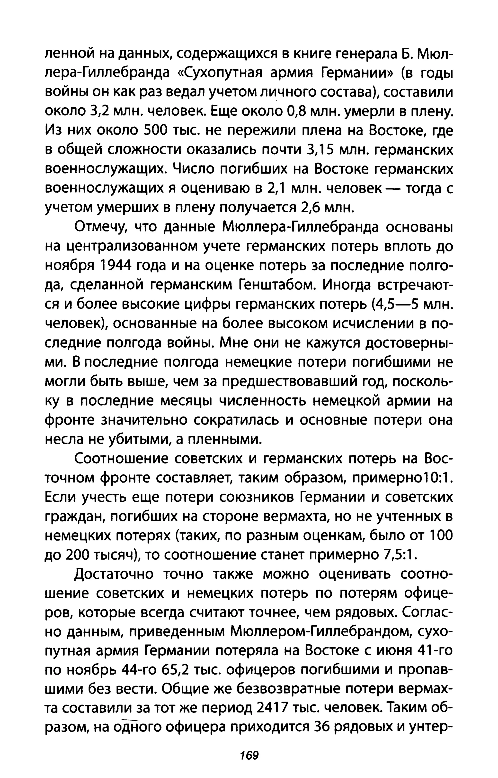 ленной на данных, содержащихся в книге генерала Б. Мюл­
лера-Гиллебранда «Сухопутная армия Германии» (в годы
войны он как раз ведал учетом личного состава), составили
около 3,2 млн. человек. Еще около 0,8 млн. умерли в плену.
Из них около 500 тыс. не пережили плена на Востоке, где
в общей сложности оказались почти 3,15 млн. германских
военнослужащих. Число погибших на Востоке германских
военнослужащих я оцениваю в 2,1 млн. человек - тогда с
учетом умерших в плену получается 2,6 млн.
Отмечу, что данные Мюллера-Гиллебранда основаны
на централизованном учете германских потерь вплоть до
ноября 1944 года и на оценке потерь за последние полго­
да, сделанной германским Генштабом. Иногда встречают­
ся и более высокие цифры германских потерь (4,5-5 млн.
человек), основанные на более высоком исчислении в по­
следние полгода войны. Мне они не кажутся достоверны­
ми. В последние полгода немецкие потери погибшими не
могли быть выше, чем за предшествовавший год, посколь­
ку в последние месяцы численность немецкой армии на
фронте значительно сократилась и основные потери она
несла не убитыми, а пленными.
Соотношение советских и германских потерь на Вос­
точном фронте составляет, таким образом, примерн010:1.
Если учесть еще потери союзников Германии и советских
граждан, погибших на стороне вермахта, но не учтенных в
немецких потерях (таких, по разным оценкам, было от 100
до 200 тысяч), то соотношение станет примерно 7,5:1.
Достаточно точно также можно оценивать соотно­
шение советских и немецких потерь по потерям офице­
ров, которые всегда считают точнее, чем рядовых. Соглас­
но данным, приведенным Мюллером-Гиллебрандом, сухо­
путная армия Германии потеряла на Востоке с июня 41-го
по ноябрь 44-го 65,2 тыс. офицеров погибшими и пропав­
шими без вести. Общие же безвозвратные потери вермах­
та составили за тот же период 2417 тыс. человек. Таким об­
разом, на одного офицера приходится 36 рядовых и унтер-
169
 