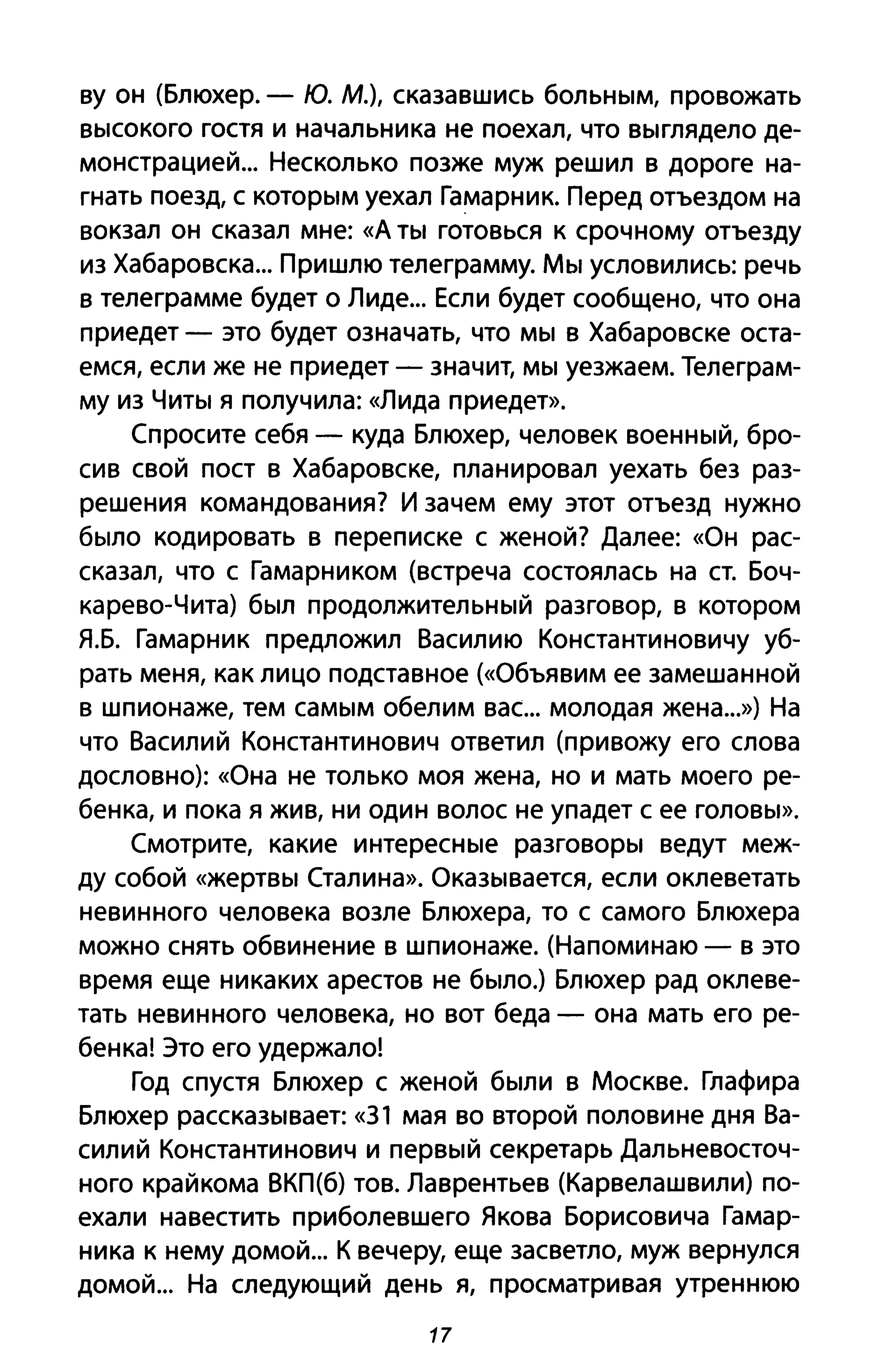 ву он (Блюхер. - ю. М.), сказавшись больным, провожать
высокого гостя и начальника не поехал, что выглядело де­
монстрацией... Несколько позже муж решил в дороге на­
гнать поезд, с которым уехал Гамарник. Перед отъездом на
вокзал он сказал мне: «д ты готовься К срочному отъезду
из Хабаровска... Пришлю телеграмму. Мы условились: речь
в телеграмме будет о Лиде... Если будет сообщено, что она
приедет - это будет означать, что мы в Хабаровске оста­
емся, если же не приедет - значит, мы уезжаем. Телеграм­
му из Читы я получила: «Лида приедет».
Спросите себя - куда Блюхер, человек военный, бро­
сив свой пост в Хабаровске, планировал уехать без раз­
решения командования? И зачем ему этот отъезд нужно
было кодировать в переписке с женой? Далее: «Он рас­
сказал, что с Гамарником (встреча состоялась на ст. Боч­
карево-Чита) был продолжительный разговор, в котором
Я.Б. Гамарник предложил Василию Константиновичу уб­
рать меня, как лицо подставное («Объявим ее замешанной
в шпионаже, тем самым обелим вас... молодая жена...») На
что Василий Константинович ответил (привожу его слова
дословно): «Она не только моя жена, но и мать моего ре­
бенка, и пока я жив, ни один волос не упадет с ее головы».
Смотрите, какие интересные разговоры ведут меж­
ду собой «жертвы Сталина». Оказывается, если оклеветать
невинного человека возле Блюхера, то с самого Блюхера
можно снять обвинение в шпионаже. (Напоминаю - в это
время еще никаких арестов не было.) Блюхер рад оклеве­
тать невинного человека, но вот беда - она мать его ре­
бенка! Это его удержало!
Год спустя Блюхер с женой были в Москве. Глафира
Блюхер рассказывает: «31 мая во второй половине дня Ва­
силий Константинович и первый секретарь Дальневосточ­
ного крайкома ВКП{б) тов. Лаврентьев (Карвелашвили) по­
ехали навестить приболевшего Якова Борисовича Гамар­
ника к нему домой... К вечеру, еще засветло, муж вернулся
домой... На следующий день я, просматривая утреннюю
17
 