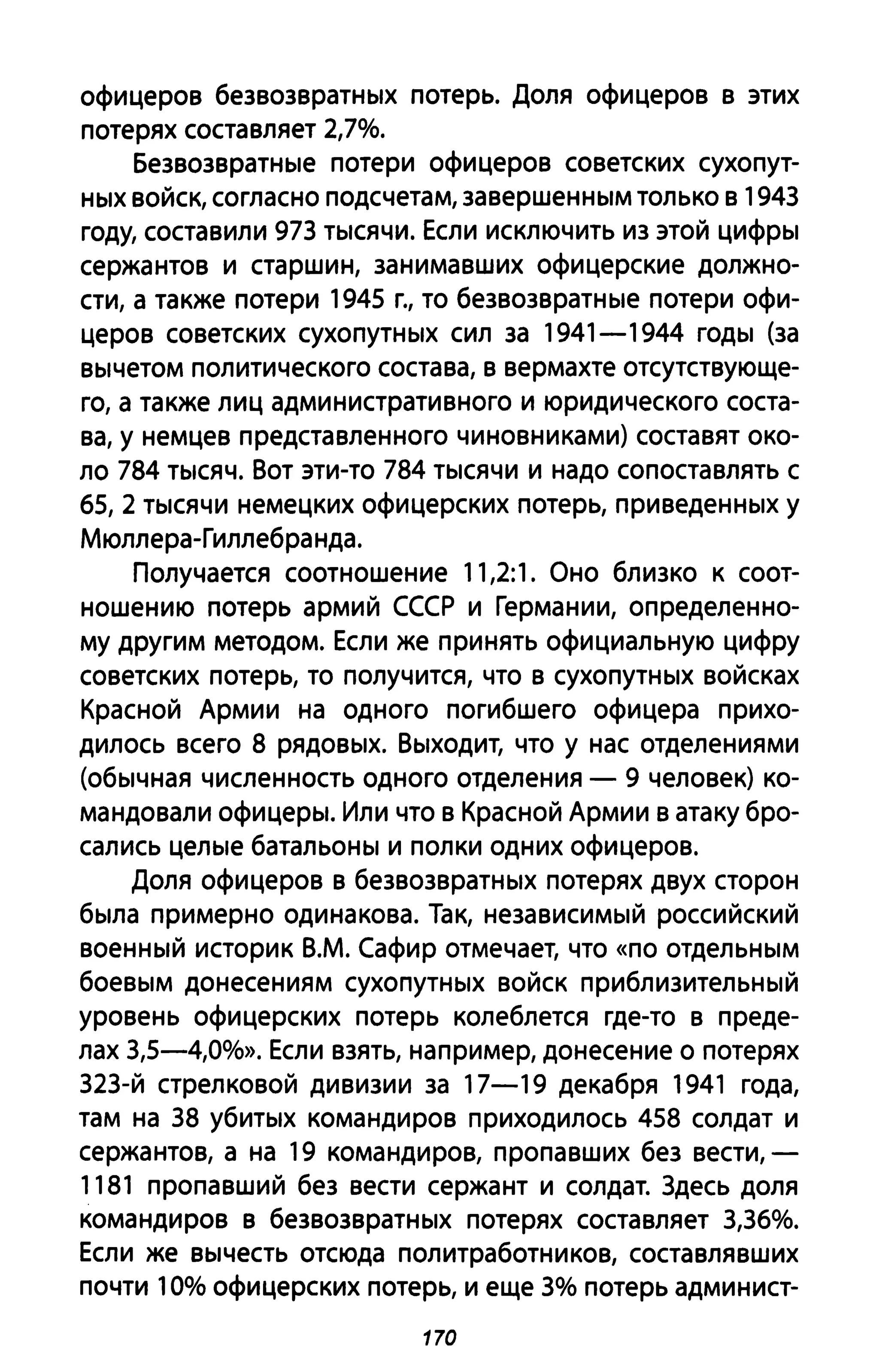 офицеров безвозвратных потерь. Доля офицеров в этих
потерях составляет 2,7%.
Безвозвратные потери офицеров советских сухопут­
ных войск, согласно подсчетам, завершенным только в 1943
году, составили 973 тысячи. Если исключить из этой цифры
сержантов и старшин, занимавших офицерские должно­
сти, а также потери 1945 Г., то безвозвратные потери офи­
церов советских сухопутных сил за 1941-1944 годы (за
вычетом политического состава, в вермахте отсутствующе­
го, а также лиц административного и юридического соста­
ва, у немцев представленного чиновниками) составят око­
ло 784 тысяч. Вот эти-то 784 тысячи и надо сопоставлять с
65, 2 тысячи немецких офицерских потерь, приведенных у
Мюллера-Гиллебранда.
Получается соотношение 11,2:1. Оно близко к соот­
ношению потерь армий СССР и Германии, определенно­
му другим методом. Если же принять официальную цифру
советских потерь, то получится, что в сухопутных войсках
Красной Армии на одного погибшего офицера прихо­
дилось всего 8 рядовых. Выходит, что у нас отделениями
(обычная численность одного отделения - 9 человек) ко­
мандовали офицеры. Или что в Красной Армии в атаку бро­
сались целые батальоны и полки одних офицеров.
Доля офицеров в безвозвратных потерях двух сторон
была примерно одинакова. Так, независимый российский
военный историк В.М. Сафир отмечает, что «по отдельным
боевым донесениям сухопутных войск приблизительный
уровень офицерских потерь колеблется где-то в преде­
лах 3,5-4,0%». Если взять, например, донесение о потерях
323-й стрелковой дивизии за 17-19 декабря 1941 года,
там на 38 убитых командиров приходилось 458 солдат и
сержантов, а на 19 командиров, пропавших без вести,-
1181 пропавший без вести сержант и солдат. 3десь доля
командиров в безвозвратных потерях составляет 3,36%.
Если же вычесть отсюда политработников, составлявших
почти 10% офицерских потерь, и еще 3% потерь админист-
170
 