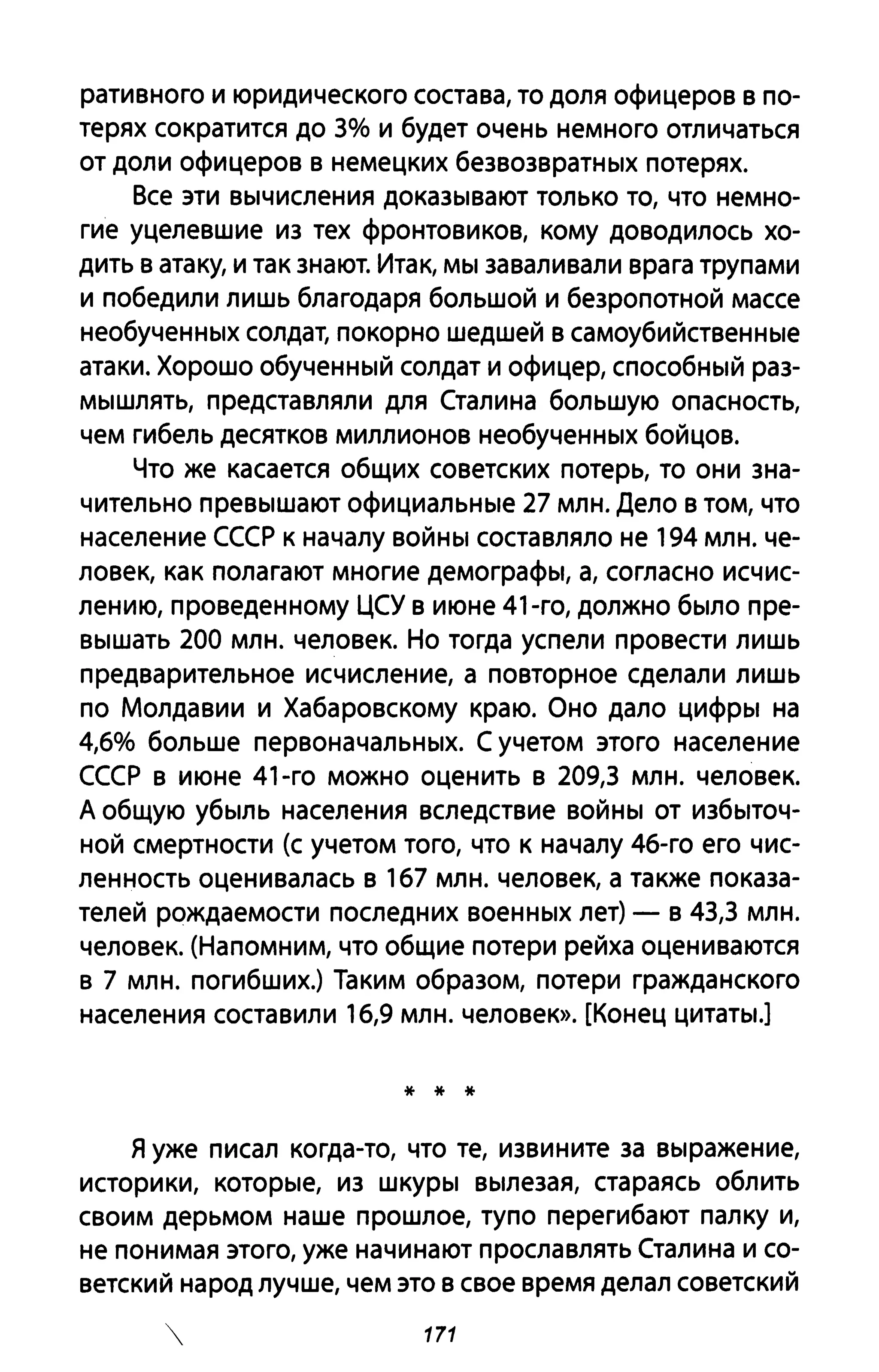 ративного и юридического состава, то доля офицеров в по­
терях сократится до 3% и будет очень немного отличаться
от доли офицеров в немецких безвозвратных потерях.
Все эти вычисления доказывают только то, что немно­
гие уцелевшие из тех фронтовиков, кому доводилось хо­
дить В атаку, и так знают. Итак, мы заваливали врага трупами
и победили лишь благодаря большой и безропотной массе
необученных солдат, покорно шедшей в самоубийственные
атаки. Хорошо обученный солдат и офицер, способный раз­
мышлять, представляли для Сталина большую опасность,
чем гибель десятков миллионов необученных бойцов.
Что же касается общих советских потерь, то они зна­
чительно превышают официальные 27 млн. Дело в том, что
население СССР к началу войны составляло не 194 млн. че­
ловек, как полагают многие демографы, а, согласно исчис­
лению, проведенному ЦСУ в июне 41-го, должно было пре­
вышать 200 млн. человек. Но тогда успели провести лишь
предварительное исчисление, а повторное сделали лишь
по Молдавии и Хабаровскому краю. Оно дало цифры на
4,6% больше первоначальных. С учетом этого население
СССР в июне 41-го можно оценить в 209,3 млн. человек.
А общую убыль населения вследствие войны от избыточ­
ной смертности (с учетом того, что к началу 46-го его чис­
ленность оценивалась в 167 млн. человек, а также показа­
телей рождаемости последних военных лет) - в 43,3 млн.
человек. (Напомним, что общие потери рейха оцениваются
в 7 млн. погибших.) Таким образом, потери гражданского
населения составили 16,9 млн. человек». [Конец цитаты.]
* * *
я уже писал когда-то, что те, извините за выражение,
историки, которые, из шкуры вылезая, стараясь облить
своим дерьмом наше прошлое, тупо перегибают палку и,
не понимая этого, уже начинают прославлять Сталина и со­
ветский народ лучше, чем это в свое время делал советский
171
 