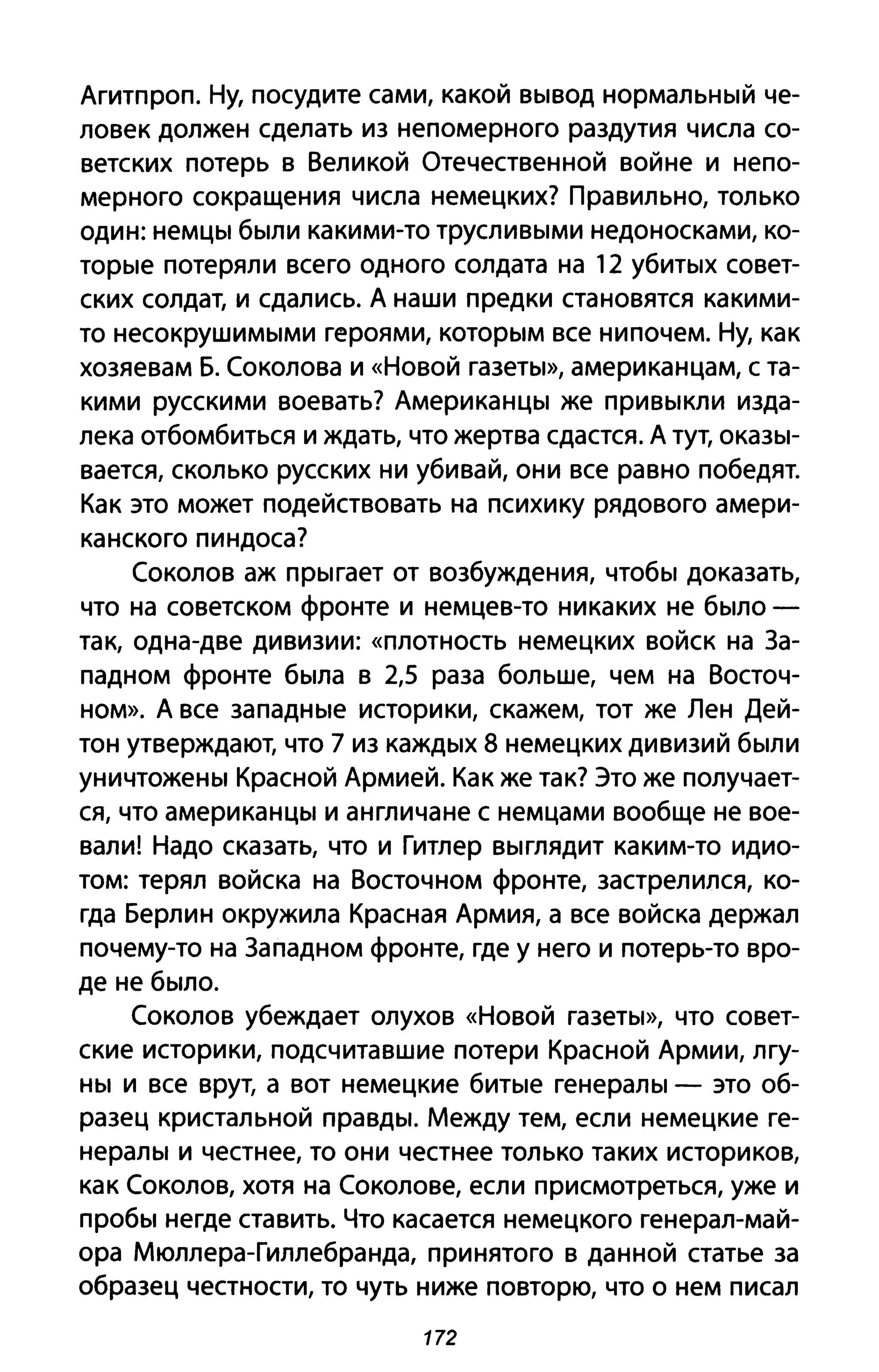 Агитпроп. Ну, посудите сами, какой вывод нормальный че­
ловек должен сделать из непомерного раздутия числа со­
ветских потерь в Великой Отечественной войне и непо­
мерного сокращения числа немецких? Правильно, только
один: немцы были какими-то трусливыми недоносками, ко­
торые потеряли всего одного солдата на 12 убитых совет­
ских солдат, и сдались. А наши предки становятся какими­
то несокрушимыми героями, которым все нипочем. Ну, как
хозяевам Б. Соколова и «Новой газеты», американцам, с та­
кими русскими воевать? Американцы же привыкли изда­
лека отбомбиться и ждать, что жертва сдастся. А тут, оказы­
вается, сколько русских ни убивай, они все равно победят.
Как это может подействовать на психику рядового амери­
канского пиндоса?
Соколов аж прыгает от возбуждения, чтобы доказать,
что на советском фронте и немцев-то никаких не было­
так, одна-две дивизии: «плотность немецких войск на За­
падном фронте была в 2,5 раза больше, чем на Восточ­
ном». А все западные историки, скажем, тот же Лен Дей­
тон утверждают, что 7 из каждых 8 немецких дивизий были
уничтожены Красной Армией. Как же так? Это же получает­
ся, что американцы и англичане с немцами вообще не вое­
вали! Надо сказать, что и Гитлер выглядит каким-то идио­
том: терял войска на Восточном фронте, застрелился, ко­
гда Берлин окружила Красная Армия, а все войска держал
почему-то на Западном фронте, где у него и потерь-то вро­
де не было.
Соколов убеждает олухов «Новой газеты», что совет­
ские историки, подсчитавшие потери Красной Армии, лгу­
ны и все врут, а вот немецкие битые генералы - это об­
разец кристальной правды. Между тем, если немецкие ге­
нералы и честнее, то они честнее только таких историков,
как Соколов, хотя на Соколове, если присмотреться, уже и
пробы негде ставить. Что касается немецкого генерал-май­
ора Мюллера-Гиллебранда, принятого в данной статье за
образец честности, то чуть ниже повторю, что о нем писал
172
 