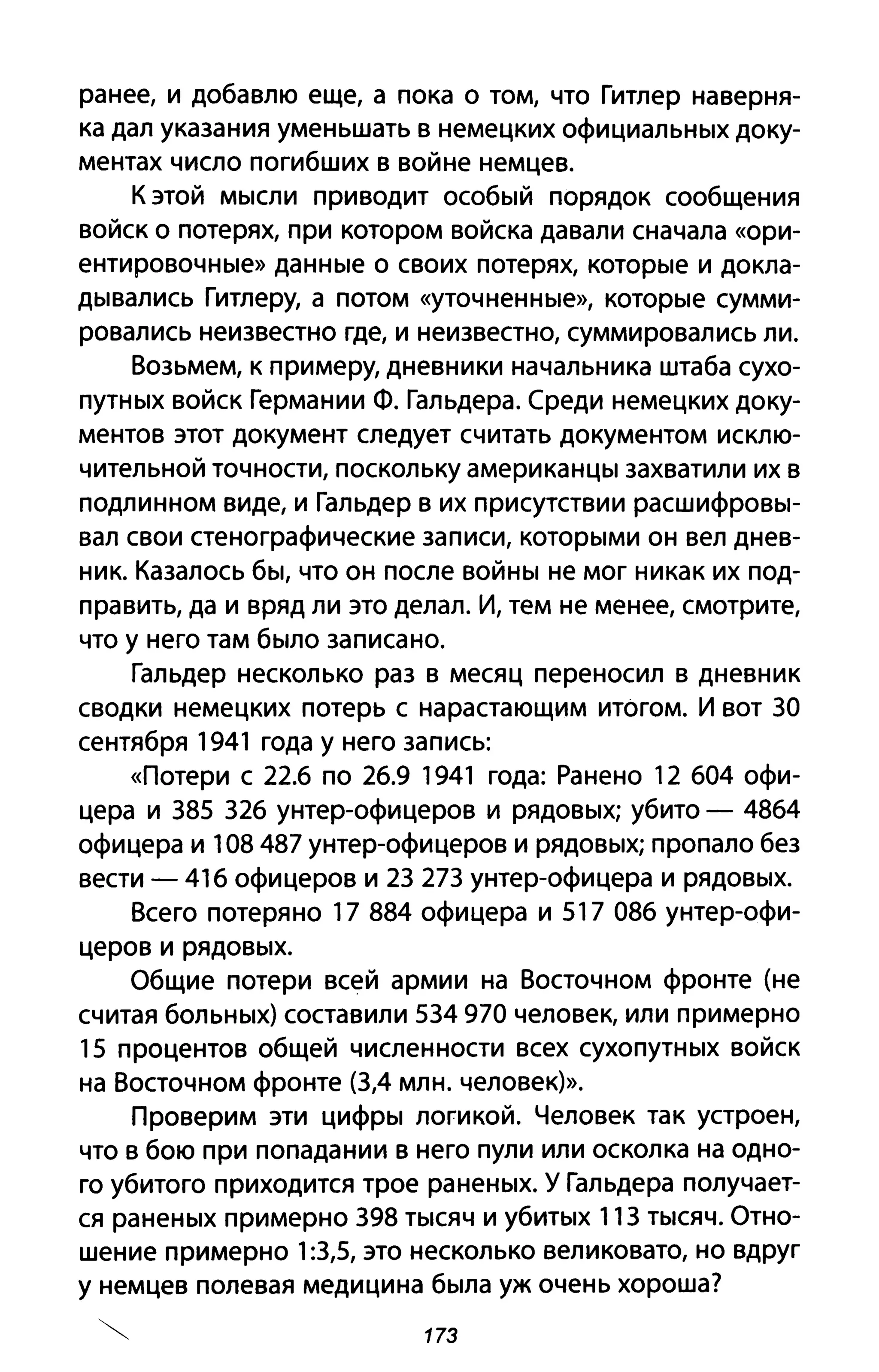 ранее, и добавлю еще, а пока о том, что Гитлер наверня­
ка дал указания уменьшать в немецких официальных доку­
ментах число погибших в войне немцев.
К этой мысли при водит особый порядок сообщения
войск о потерях, при котором войска давали сначала «ори­
ентировочные» данные о своих потерях, которые и докла­
дывались Гитлеру, а потом «уточненные», которые сумми­
ровались неизвестно где, и неизвестно, суммировались ли.
Возьмем, к примеру, дневники начальника штаба сухо­
путных войск Германии Ф. Гальдера. Среди немецких доку­
ментов этот документ следует считать документом исклю­
чительной точности, поскольку американцы захватили их в
подлинном виде, и Гальдер в их присутствии расшифровы­
вал свои стенографические записи, которыми он вел днев­
ник. Казалось бы, что он после войны не мог никак их под­
править, да и вряд ли это делал. И, тем не менее, смотрите,
что у него там было записано.
Гальдер несколько раз в месяц переносил в дневник
сводки немецких потерь с нарастающим итогом. И вот 30
сентября 1941 года у него запись:
«Потери С 22.6 по 26.9 1941 года: Ранено 12 604 офи­
цера и 385 326 унтер-офицеров и рядовых; убито - 4864
офицера и 108487 унтер-офицеров и рядовых; пропало без
вести - 416 офицеров и 23 273 унтер-офицера и рядовых.
Всего потеряно 17 884 офицера и 517 086 унтер-офи­
церов и рядовых.
Общие потери всей армии на Восточном фронте (не
считая больных) составили 534970 человек, или примерно
15 процентов общей численности всех сухопутных войск
на Восточном фронте (3,4 млн. человек)>>.
Проверим эти цифры логикой. Человек так устроен,
что в бою при попадании в него пули или осколка на одно­
го убитого приходится трое раненых. У Гальдера получает­
ся раненых примерно 398 тысяч и убитых 113 тысяч. Отно­
шение примерно 1:3,5, это несколько великовато, но вдруг
у немцев полевая медицина была уж очень хороша?
173
 
