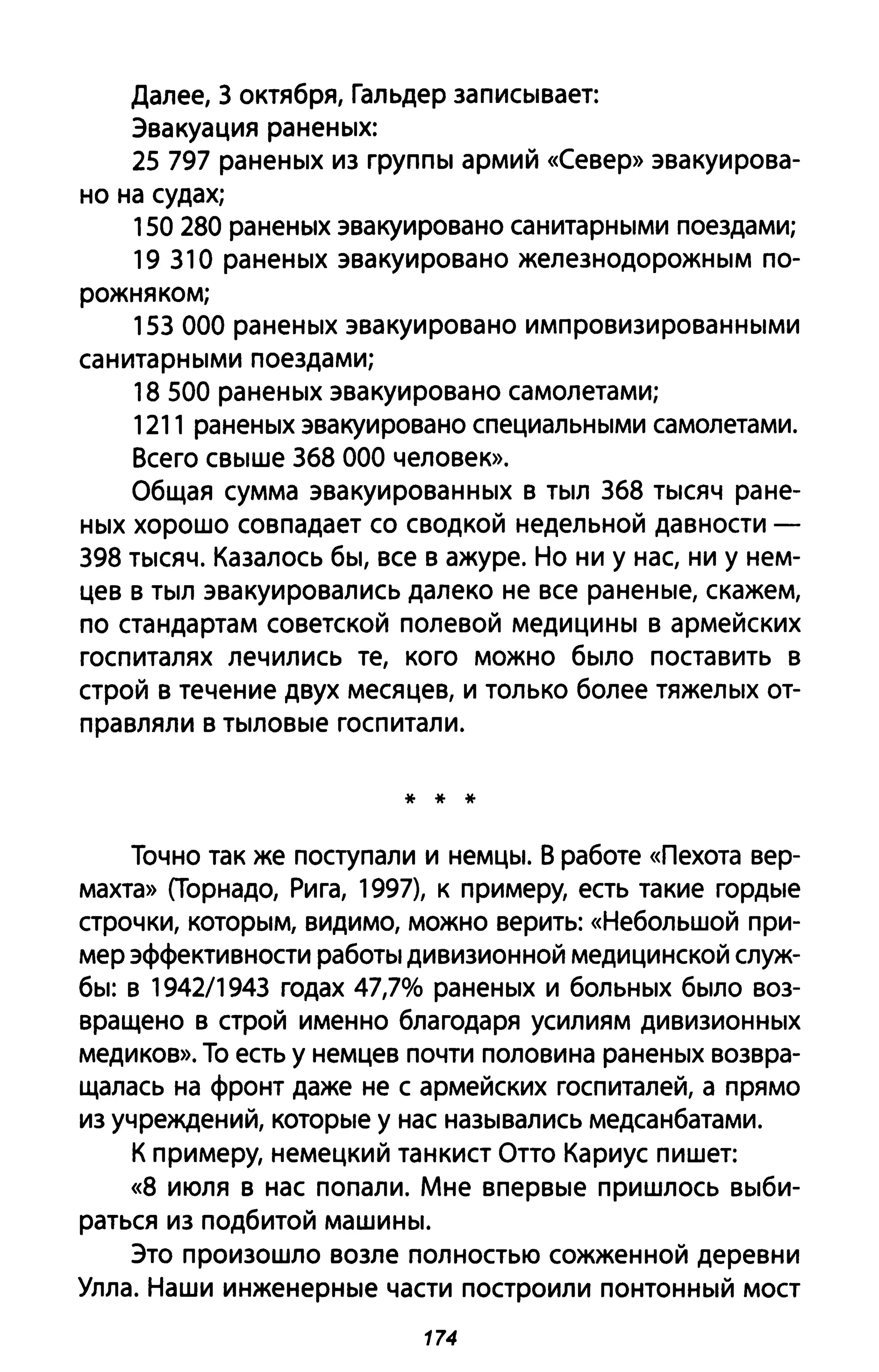Далее, 3 октября, Гальдер записывает:
Эвакуация раненых:
25 797 раненых из группы армий «Север» эвакуирова­
но на судах;
150 280 раненых эвакуировано санитарными поездами;
19 310 раненых эвакуировано железнодорожным по­
рожняком;
153 000 раненых эвакуировано импровизированными
санитарными поездами;
18 500 раненых эвакуировано самолетами;
1211 раненых эвакуировано специальными самолетами.
Всего свыше 368 000 человек».
Общая сумма эвакуированных в тыл 368 тысяч ране­
ных хорошо совпадает со сводкой недельной давности -
398 тысяч. Казалось бы, все в ажуре. Но ни у нас, ни у нем­
цев в тыл эвакуировались далеко не все раненые, скажем,
по стандартам советской полевой медицины в армейских
госпиталях лечились те, кого можно было поставить в
строй в течение двух месяцев, и только более тяжелых от­
правляли в тыловые госпитали.
* * *
Точно так же поступали и немцы. В работе «Пехота вер­
махта» (Торнадо, Рига, 1997), к примеру, есть такие гордые
строчки, которым, видимо, можно верить: «Небольшой при­
мер эффективности работы дивизионной медицинской служ­
бы: в 1942/1943 годах 47,7% раненых и больных было воз­
вращено в строй именно благодаря усилиям дивизионных
медиков». То есть у немцев почти половина раненых возвра­
щалась на фронт даже не с армейских госпиталей, а прямо
из учреждений, которые у нас назывались медсанбатами.
К примеру, немецкий танкист Отто Кариус пишет:
«8 июля в нас попали. Мне впервые пришлось выби­
раться из подбитой машины.
Это произошло возле полностью сожженной деревни
Улла. Наши инженерные части построили понтонный мост
174
 