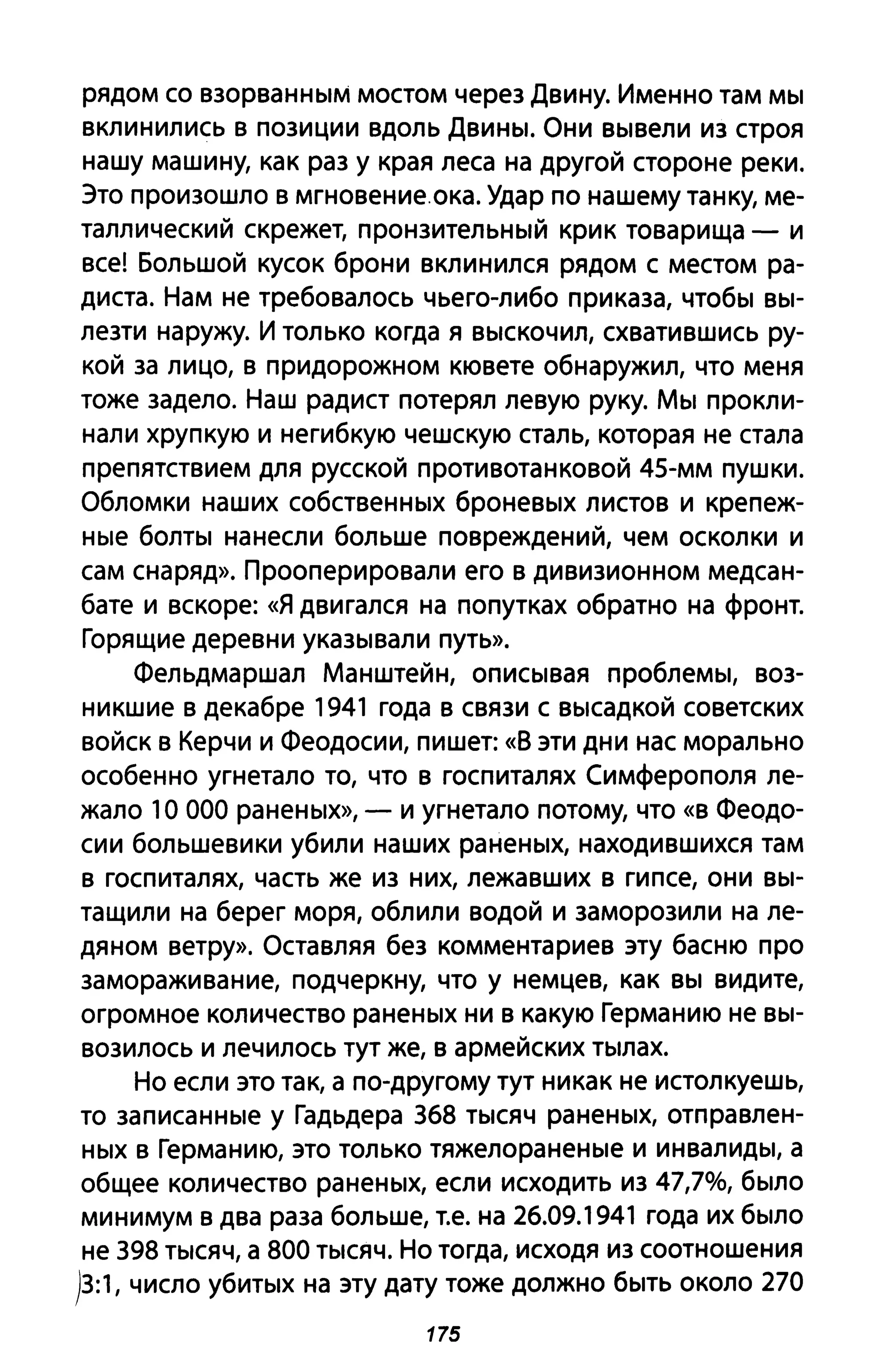 рядом со взорванным мостом через Двину. Именно там мы
вклинились в позиции вдоль Двины. Они вывели из строя
нашу машину, как раз у края леса на другой стороне реки.
Это произошло в мгновение. ока. Удар по нашему танку, ме­
таллический скрежет, пронзительный крик товарища - и
все! Большой кусок брони вклинился рядом с местом ра­
диста. Нам не требовалось чьего-либо приказа, чтобы вы­
лезти наружу. И только когда я выскочил, схватившись ру­
кой за лицо, в придорожном кювете обнаружил, что меня
тоже задело. Наш радист потерял левую руку. Мы прокли­
нали хрупкую и негибкую чешскую сталь, которая не стала
препятствием для русской противотанковой 45-мм пушки.
Обломки наших собственных броневых листов и крепеж­
ные болты нанесли больше повреждений, чем осколки и
сам снаряд». Прооперировали его в дивизионном медсан­
бате и вскоре: «Я двигался на попутках обратно на фронт.
Горящие деревни указывали путь».
Фельдмаршал Манштейн, описывая проблемы, воз­
никшие в декабре 1941 года в связи с высадкой советских
войск в Керчи и Феодосии, пишет: «8 эти дни нас морально
особенно угнетало то, что в госпиталях Симферополя ле­
жало 1О 000 раненых», - и угнетало потому, что «в Феодо­
сии большевики убили наших раненых, находившихся там
в госпиталях, часть же из них, лежавших в гипсе, они вы­
тащили на берег моря, облили водой и заморозили на ле­
дяном ветру». Оставляя без комментариев эту басню про
замораживание, подчеркну, что у немцев, как вы видите,
огромное количество раненых ни в какую Германию не вы­
возилось и лечилось тут же, в армейских тылах.
Но если это так, а по-другому тут никак не истолкуешь,
то записанные у Гадьдера 368 тысяч раненых, отправлен­
ных в Германию, это только тяжелораненые и инвалиды, а
общее количество раненых, если исходить из 47,7%, было
минимум в два раза больше, Т.е. на 26.09.1941 года их было
не 398 тысяч, а 800 тысяч. Но тогда, исходя из соотношения
)3:1, число убитых на эту дату тоже должно быть около 270
175
 