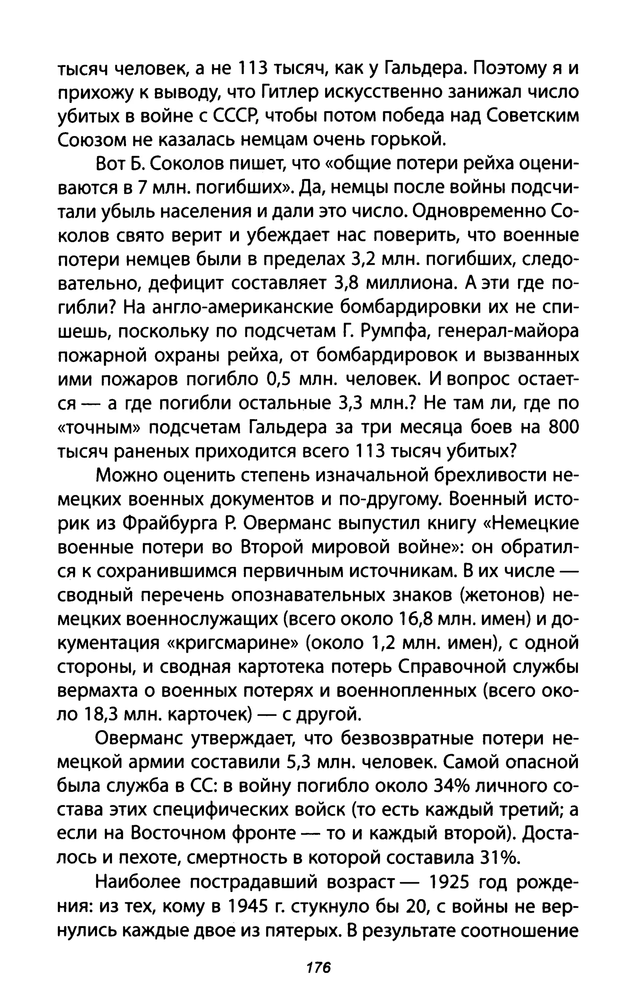 тысяч человек, а не 113 тысяч, как у Гальдера. Поэтому я и
прихожу к выводу, что Гитлер искусственно занижал число
убитых в войне с СССР, чтобы потом победа над Советским
Союзом не казалась немцам очень горькой.
Вот Б. Соколов пишет, что «общие потери рейха оцени­
ваются в 7 млн. погибших». Да, немцы после войны подсчи­
тали убыль населения и дали это число. Одновременно Со­
колов свято верит и убеждает нас поверить, что военные
потери немцев были в пределах 3,2 млн. погибших, следо­
вательно, дефицит составляет 3,8 миллиона. А эти где по­
гибли? На англо-американские бомбардировки их не спи­
шешь, поскольку по подсчетам Г. Румпфа, генерал-майора
пожарной охраны рейха, от бомбардировок и вызванных
ими пожаров погибло 0,5 млн. человек. И вопрос остает­
ся - а где погибли остальные 3,3 млн.? Не там ли, где по
«точным» подсчетам Гальдера за три месяца боев на 800
тысяч раненых приходится всего 113 тысяч убитых?
Можно оценить степень изначальной брехливости не­
мецких военных документов и по-другому. Военный исто­
рик из Фрайбурга Р. Оверманс выпустил книгу «Немецкие
военные потери во Второй мировой войне»: он обратил­
ся к сохранившимся первичным источникам. В их числе -
сводный перечень опознавательных знаков (жетонов) не­
мецких военнослужащих (всего около 16,8 млн. имен) и до­
кументация «кригсмарине» (около 1,2 млн. имен), с одной
стороны, и сводная картотека потерь Справочной службы
вермахта о военных потерях и военнопленных (всего око­
ло 18,3 млн. карточек) - с другой.
Оверманс утверждает, что безвозвратные потери не­
мецкой армии составили 5,3 млн. человек. Самой опасной
была служба в СС: в войну погибло около 34% личного со­
става этих специфических войск (то есть каждый третий; а
если на Восточном фронте - то и каждый второй). Доста­
лось и пехоте, смертность в которой составила 31%.
Наиболее пострадавший возраст - 1925 год рожде­
ния: из тех, кому в 1945 г. стукнуло бы 20, с войны не вер­
нулись каждые двое из пятерых. В результате соотношение
176
 