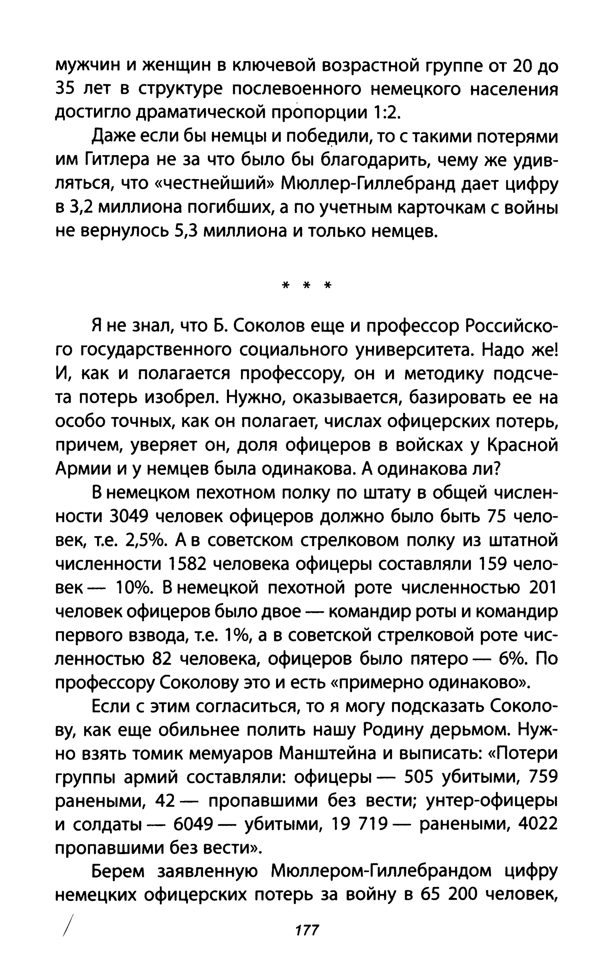 мужчин и женщин в ключевой возрастной группе от 20 до
35 лет в структуре послевоенного немецкого населения
достигло драматической пропорции 1:2.
Даже если бы немцы и победили, то с такими потерями
им Гитлера не за что было бы благодарить, чему же удив­
ляться, что «честнейший» Мюллер-Гиллебранд дает цифру
в 3,2 миллиона погибших, а по учетным карточкам с войны
не вернулось 5,3 миллиона и только немцев.
* * *
я не знал, что Б. Соколов еще и профессор Российско­
го государственного социального университета. Надо же!
И, как и полагается профессору, он и методику подсче­
та потерь изобрел. Нужно, оказывается, базировать ее на
особо точных, как он полагает, числах офицерских потерь,
причем, уверяет он, доля офицеров в войсках у Красной
Армии и у немцев была одинакова. А одинакова ли?
В немецком пехотном полку по штату в общей числен­
ности 3049 человек офицеров должно было быть 75 чело­
век, Т.е. 2,5%. А в советском стрелковом полку из штатной
численности 1582 человека офицеры составляли 159 чело­
век - 10%. В немецкой пехотной роте численностью 201
человек офицеров было двое - командир роты и командир
первого взвода, Т.е. 1%, а в советской стрелковой роте чис­
ленностью 82 человека, офицеров было пятеро - 6%. По
профессору Соколову это и есть «примерно одинаково».
Если с этим согласиться, то я могу подсказать Соколо­
ву, как еще обильнее полить нашу Родину дерьмом. Нуж­
но взять томик мемуаров Манштейна и выписать: «Потери
группы армий составляли: офицеры - 505 убитыми, 759
ранеными, 42 - пропавшими без вести; унтер-офицеры
и солдаты - 6049 - убитыми, 19 719 - ранеными, 4022
пропавшими без вести».
Берем заявленную Мюллером-Гиллебрандом цифру
немецких офицерских потерь за войну в 65 200 человек,
/ 177
 