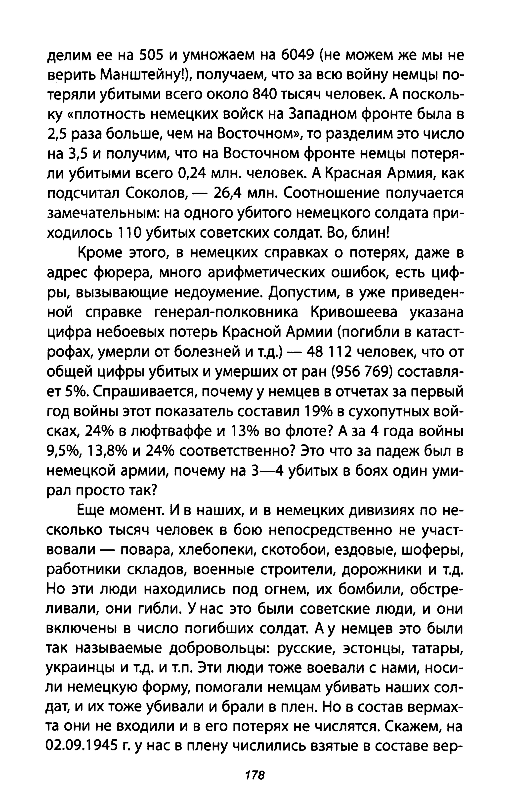 делим ее на 505 и умножаем на 6049 (не можем же мы не
верить Манштейну!), получаем, что за всю войну немцы по­
теряли убитыми всего около 840 тысяч человек. А посколь­
ку «плотность немецких войск на 3ападном фронте была в
2,5 раза больше, чем на Восточном», то разделим это число
на 3,5 и получим, что на Восточном фронте немцы потеря­
ли убитыми всего 0,24 млн. человек. А Красная Армия, как
подсчитал Соколов, - 26,4 млн. Соотношение получается
замечательным: на одного убитого немецкого солдата при­
ходилось 11 О убитых советских солдат. Во, блин!
Кроме этого, в немецких справках о потерях, даже в
адрес фюрера, много арифметических ошибок, есть циф­
ры, вызывающие недоумение. Допустим, в уже приведен­
ной справке генерал-полковника Кривошеева указана
цифра небоевых потерь Красной Армии (погибли в катаст­
рофах, умерли от болезней и т.д.) - 48 112 человек, что от
общей цифры убитых и умерших от ран (956 769) составля­
ет 5%. Спрашивается, почему у немцев в отчетах за первый
год войны этот показатель составил 19% в сухопутных вой­
сках, 24% в люфтваффе и 13% во флоте? А за 4 года войны
9,5%, 13,8% и 24% соответственно? Это что за падеж был в
немецкой армии, почему на 3-4 убитых в боях один уми­
рал просто так?
Еще момент. И в наших, и в немецких дивизиях по не­
сколько тысяч человек в бою непосредственно не участ­
вовали - повара, хлебопеки, скотобои, ездовые, шоферы,
работники складов, военные строители, дорожники и т.д.
Но эти люди находились под огнем, их бомбили, обстре­
ливали, они гибли. У нас это были советские люди, и они
включены в число погибших солдат. А у немцев это были
так называемые добровольцы: русские, эстонцы, татары,
украинцы и т.д. и Т.П. ЭТИ люди тоже воевали с нами, носи­
ли немецкую форму, помогали немцам убивать наших сол­
дат, и их тоже убивали и брали в плен. Но в состав вермах­
та они не входили и в его потерях не числятся. Скажем, на
02.09.1945 г. у нас в плену числились взятые в составе вер-
178
 