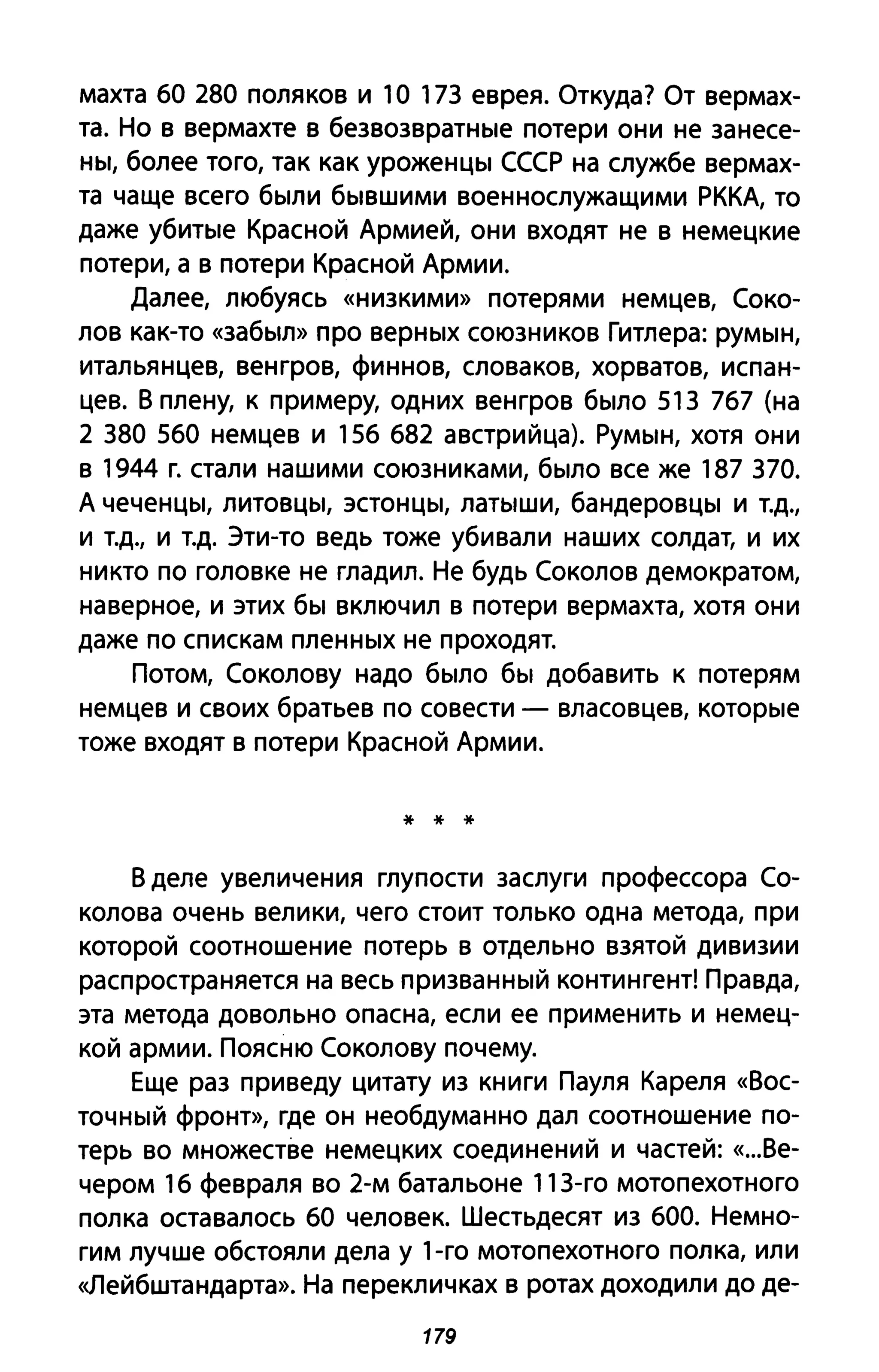 махта 60 280 поляков и 10 173 еврея. Откуда? От вермах­
та. Но в вермахте в безвозвратные потери они не занесе­
ны, более того, так как уроженцы СССР на службе вермах­
та чаще всего были бывшими военнослужащими РККА, то
даже убитые Красной Армией, они входят не в немецкие
потери, а в потери Красной Армии.
Далее, любуясь «низкими» потерями немцев, Соко­
лов как-то «забыл» про верных союзников Гитлера: румын,
итальянцев, венгров, финнов, словаков, хорватов, испан­
цев. В плену, к примеру, одних венгров было 513 767 (на
2 380 560 немцев и 156 682 австрийца). Румын, хотя они
в 1944 г. стали нашими союзниками, было все же 187 370.
А чеченцы, литовцы, эстонцы, латыши, бандеровцы и Т.Д.,
и Т.Д., И т.д. Эти-то ведь тоже убивали наших солдат, и их
никто по головке не гладил. Не будь Соколов демократом,
наверное, и этих бы включил в потери вермахта, хотя они
даже по спискам пленных не проходят.
Потом, Соколову надо было бы добавить к потерям
немцев и своих братьев по совести - власовцев, которые
тоже входят в потери Красной Армии.
* * *
В деле увеличения глупости заслуги профессора Со­
колова очень велики, чего стоит только одна метода, при
которой соотношение потерь в отдельно взятой дивизии
распространяется на весь призванный контингент! Правда,
эта метода довольно опасна, если ее применить и немец­
кой армии. Поясню Соколову почему.
Еще раз приведу цитату из книги Пауля Кареля «Вос­
точный фронт», где он необдуманно дал соотношение по­
терь во множестве немецких соединений и частей: «...Ве­
чером 16 февраля во 2-м батальоне 11 3-го мотопехотного
полка оставалось 60 человек. Шестьдесят из 600. Немно­
гим лучше обстояли дела у 1-го мотопехотного полка, или
<<JlеЙбштандарта». На перекличках в ротах доходили до де-
179
 