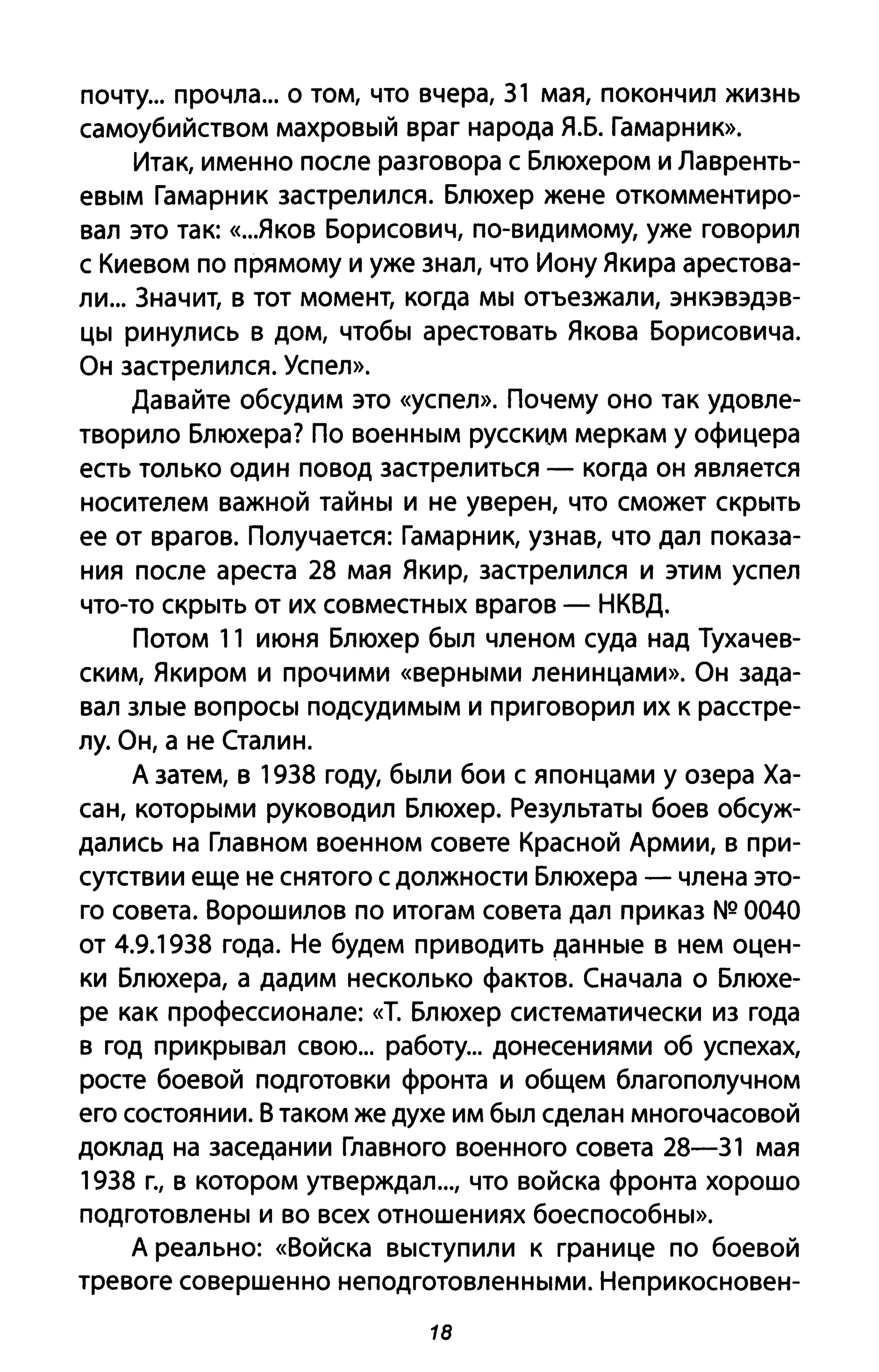 почту... прочла... о том, что вчера, 31 мая, покончил жизнь
самоубийством махровый враг народа Я.Б. Гамарнию>.
Итак, именно после разговора с Блюхером и Лавренть­
евым Гамарник застрелился. Блюхер жене откомментиро­
вал это так: «...Яков Борисович, по-видимому, уже говорил
с Киевом по прямому и уже знал, что Иону Якира арестова­
ли... 3начит, в тот момент, когда мы отъезжали, энкэвэдэв­
цы ринулись В дом, чтобы арестовать Якова Борисовича.
Он застрелился. Успел».
Давайте обсудим это «успел». Почему оно так удовле­
творило Блюхера? По военным РУССКИ.М меркам у офицера
есть только один повод застрелиться - когда он является
носителем важной тайны и не уверен, что сможет скрыть
ее от врагов. Получается: Гамарник, узнав, что дал показа­
ния после ареста 28 мая Якир, застрелился и этим успел
что-то скрыть от их совместных врагов - НКВД.
Потом 11 июня Блюхер был членом суда над Тухачев­
ским, Якиром и прочими «верными ленинцами». Он зада­
вал злые вопросы подсудимым и приговорил их К расстре­
лу. Он, а не Сталин.
А затем, в 1938 году, были бои с японцами у озера Ха­
сан, которыми руководил Блюхер. Результаты боев обсуж­
дались на Главном военном совете Красной Армии, в при­
сутствии еще не снятого с должности Блюхера - члена это­
го совета. Ворошилов по итогам совета дал приказ NQ 0040
от 4.9.1938 года. Не будем приводить данные в нем оцен­
ки Блюхера, а дадим несколько фактов. Сначала о Блюхе­
ре как профессионале: «Т. Блюхер систематически из года
в год прикрывал свою... работу... донесениями об успехах,
росте боевой подготовки фронта и общем благополучном
его состоянии. В таком же духе им был сделан многочасовой
доклад на заседании Главного военного совета 28-31 мая
1938 г., в котором утверждал..., что войска фронта хорошо
подготовлены и во всех отношениях боеспособны».
А реально: «Войска выступили К границе по боевой
тревоге совершенно неподготовленными. Неприкосновен-
18
 