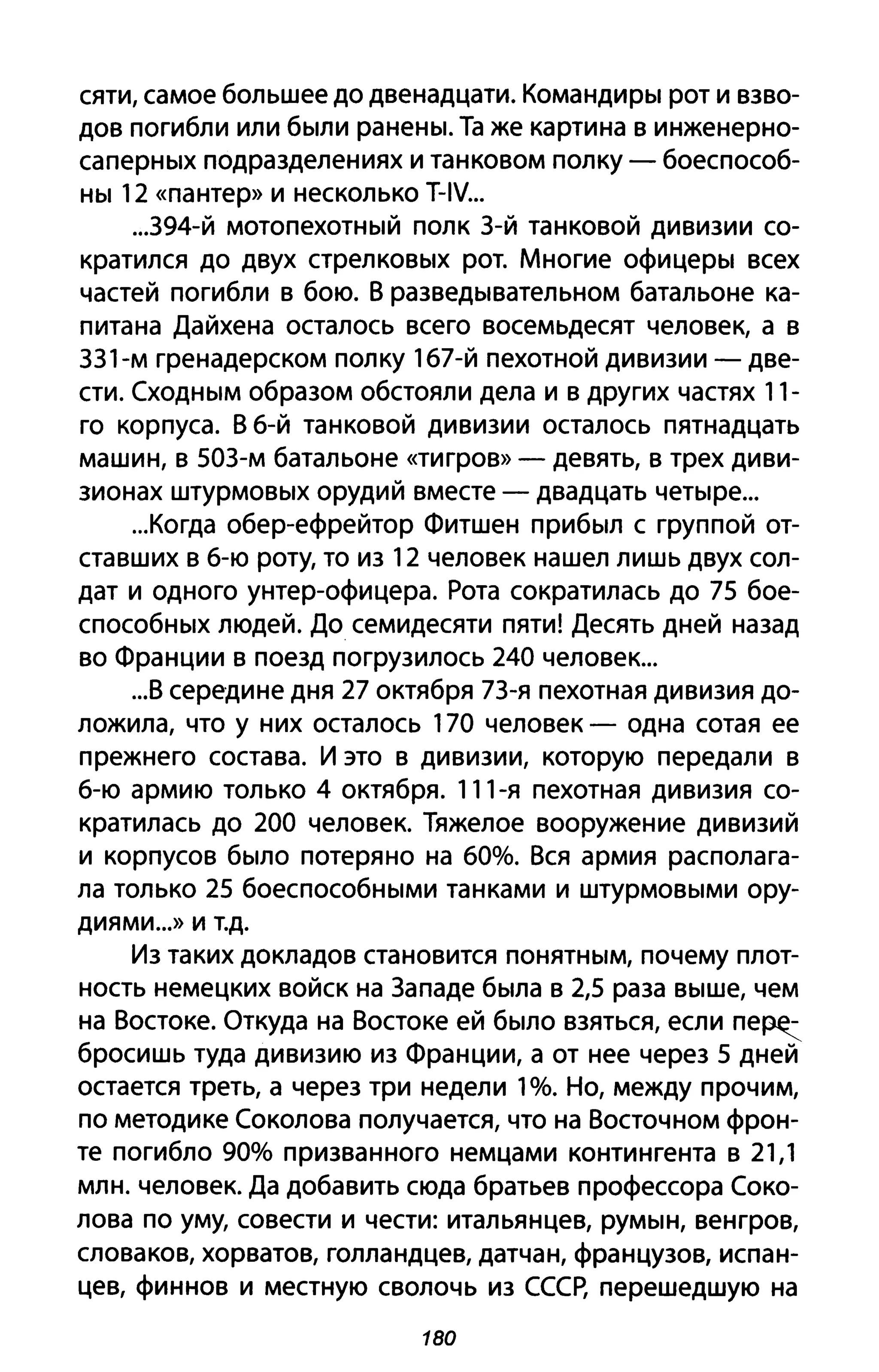 сяти, самое большее до двенадцати. Командиры рот и взво­
дов погибли или были ранены. Та же картина в инженерно­
саперных подразделениях и танковом полку - боеспособ­
ны 12 «пантер» И несколько T-IV...
...394-Й мотопехотный полк З-й танковой дивизии со­
кратился до двух стрелковых рот. Многие офицеры всех
частей погибли в бою. В разведывательном батальоне ка­
питана Дайхена осталось всего восемьдесят человек, а в
ЗЗ1-м гренадерском полку 167-й пехотной дивизии - две­
сти. Сходным образом обстояли дела и в других частях 11-
го корпуса. В 6-й танковой дивизии осталось пятнадцать
машин, в 50З-м батальоне «тигров» - девять, в трех диви­
зионах штурмовых орудий вместе - двадцать четыре...
...Когда обер-ефрейтор Фитшен прибыл с группой от­
ставших в 6-ю роту, то из 12 человек нашел лишь двух сол­
дат и одного унтер-офицера. Рота сократилась до 75 бое­
способных людей. До семидесяти пяти! Десять дней назад
во Франции в поезд погрузилось 240 человек...
...В середине дня 27 октября 7З-я пехотная дивизия до­
ложила, что у них осталось 170 человек - одна сотая ее
прежнего состава. И это в дивизии, которую передали в
6-ю армию только 4 октября. 111-я пехотная дивизия со­
кратилась до 200 человек. Тяжелое вооружение дивизий
и корпусов было потеряно на 60%. Вся армия располага­
ла только 25 боеспособными танками и штурмовыми ору­
диями ...» И т.д.
Из таких докладов становится понятным, почему плот­
ность немецких войск на Западе была в 2,5 раза выше, чем
на Востоке. Откуда на Востоке ей было взяться, если пе~
6росишь туда дивизию из Франции, а от нее через 5 дней
остается треть, а через три недели 1%. Но, между прочим,
по методике Соколова получается, что на Восточном фрон­
те погибло 90% призванного немцами контингента в 21,1
млн. человек. Да добавить сюда братьев профессора Соко­
лова по уму, совести и чести: итальянцев, румын, венгров,
словаков, хорватов, голландцев, датчан, французов, испан­
цев, финнов и местную сволочь из СССР, перешедшую на
180
 
