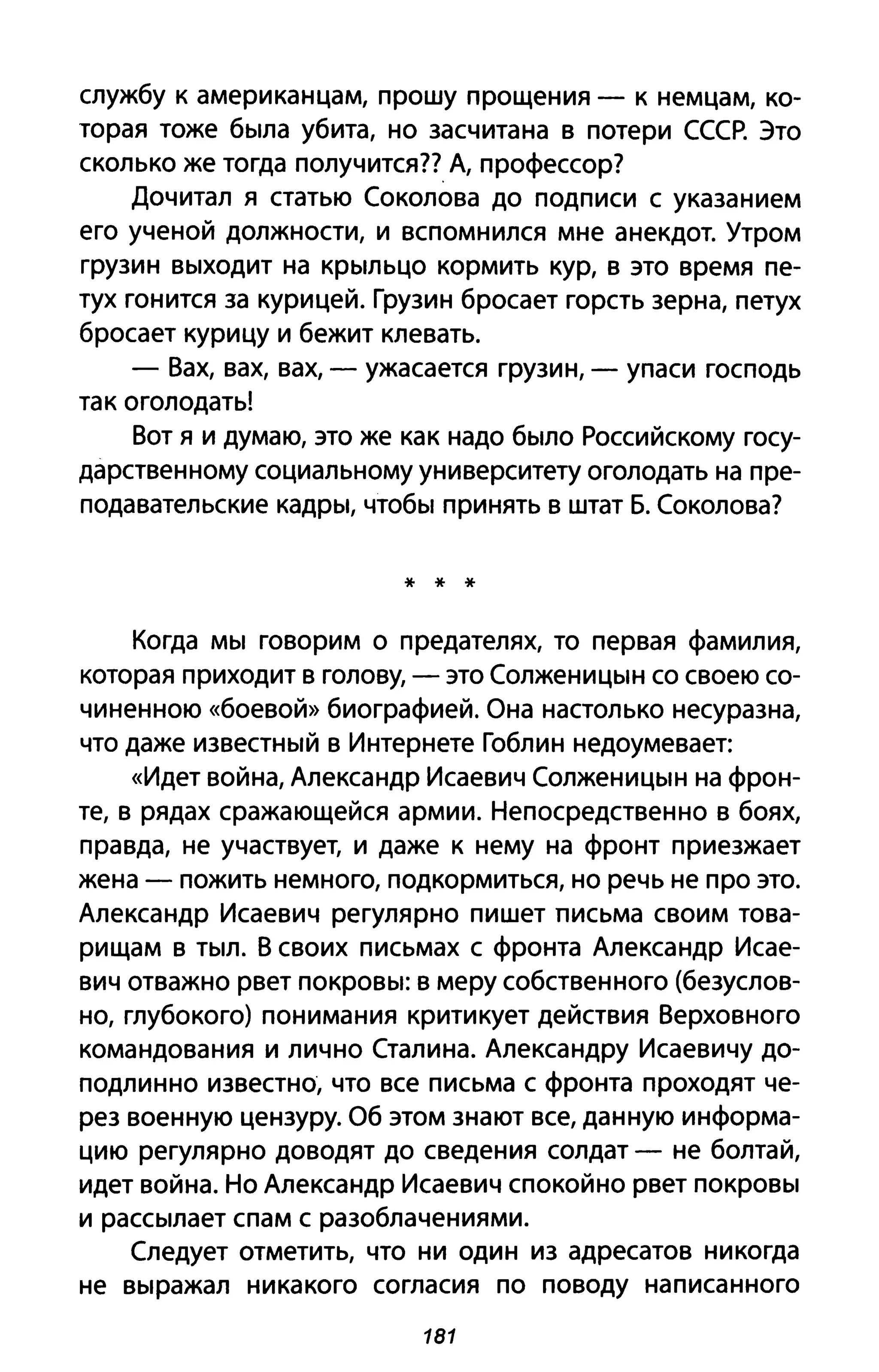службу к американцам, прошу прощения - к немцам, ко­
торая тоже была убита, но засчитана в потери СССР. Это
сколько же тогда получится?? А, профессор?
Дочитал я статью Соколова до подписи с указанием
его ученой должности, и вспомнился мне анекдот. Утром
грузин выходит на крыльцо кормить кур, в это время пе­
тух гонится за курицей. Грузин бросает горсть зерна, петух
бросает курицу и бежит клевать.
- Вах, вах, вах, - ужасается грузин, - упаси господь
так оголодать!
Вот я и думаю, это же как надо было Российскому госу­
дарственному социальному университету оголодать на пре­
подавательские кадры, чтобы принять в штат Б. Соколова?
* * *
Когда мы говорим о предателях, то первая фамилия,
которая приходит в голову, - это Солженицын со своею со­
чиненною «боевой» биографией. Она настолько несуразна,
что даже известный вИнтернете Гоблин недоумевает:
«Идет война, Александр Исаевич Солженицын на фрон­
те, в рядах сражающейся армии. Непосредственно в боях,
правда, не участвует, и даже к нему на фронт приезжает
жена - пожить немного, подкормиться, но речь не про это.
Александр Исаевич регулярно пишет письма своим това­
рищам в тыл. В своих письмах с фронта Александр Исае­
вич отважно рвет покровы: в меру собственного (безуслов­
но, глубокого) понимания критикует действия Верховного
командования и лично Сталина. Александру Исаевичу до­
подлинно известно, что все письма с фронта проходят че­
рез военную цензуру. Об этом знают все, данную информа­
цию регулярно доводят до сведения солдат - не болтай,
идет война. Но Александр Исаевич спокойно рвет покровы
и рассылает спам с разоблачениями.
Следует отметить, что ни один из адресатов никогда
не выражал никакого согласия по поводу написанного
181
 