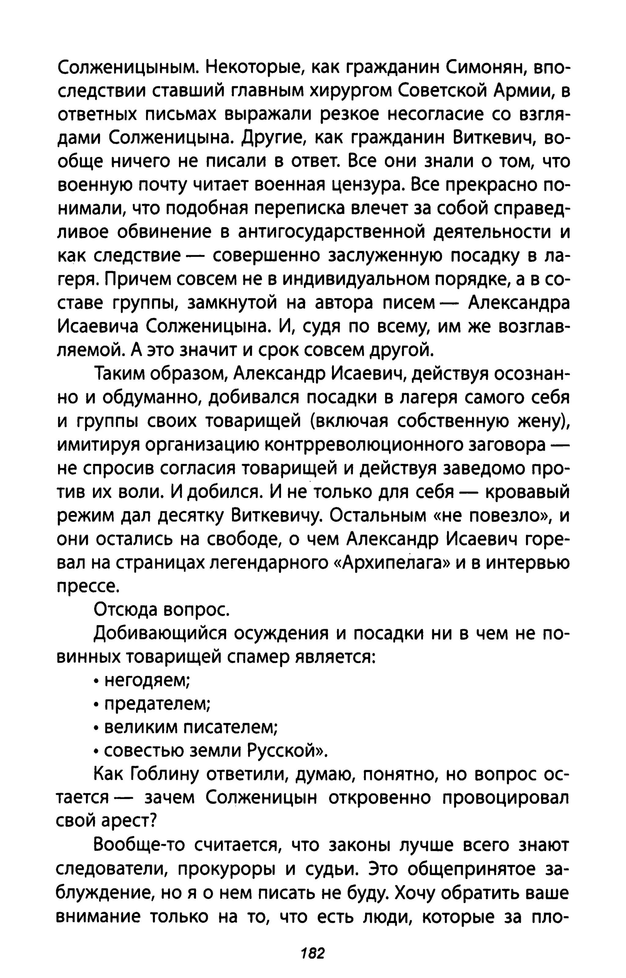 Солженицыным. Некоторые, как гражданин Симонян, впо­
следствии ставший главным хирургом Советской Армии, в
ответных письмах выражали резкое несогласие со взгля­
дами Солженицына. Другие, как гражданин Виткевич, во­
обще ничего не писали в ответ. Все они знали о том, что
военную почту читает военная цензура. Все прекрасно по­
нимали, что подобная переписка влечет за собой справед­
ливое обвинение в антигосударственной деятельности и
как следствие - совершенно заслуженную посадку в ла­
геря. Причем совсем не в индивидуальном порядке, а в со­
ставе группы, замкнутой на автора писем - Александра
Исаевича Солженицына. И, судя по всему, им же возглав­
ляемой. А это значит и срок совсем другой.
Таким образом, Александр Исаевич, действуя осознан­
но и обдуманно, добивался посадки в лагеря самого себя
и группы своих товарищей (включая собственную жену),
имитируя организацию контрреволюционного заговора -
не спросив согласия товарищей и действуя заведомо про­
тив их воли. И добился. И не только для себя - кровавый
режим дал десятку Виткевичу. Остальным «не повезло», и
они остались на свободе, о чем Александр Исаевич горе­
вал на страницах легендарного «Архипелага» и в интервью
прессе.
Отсюда вопрос.
Добивающийся осуждения и посадки ни в чем не по-
винных товарищей спамер является:
• негодяем;
• предателем;
• великим писателем;
• совестью земли Русской».
Как Гоблину ответили, думаю, понятно, но вопрос ос­
тается - зачем Солженицын откровенно провоцировал
свой арест?
Вообще-то считается, что законы лучше всего знают
следователи, прокуроры и судьи. Это общепринятое за­
блуждение, но я о нем писать не буду. Хочу обратить ваше
внимание только на то, что есть люди, которые за пло-
182
 