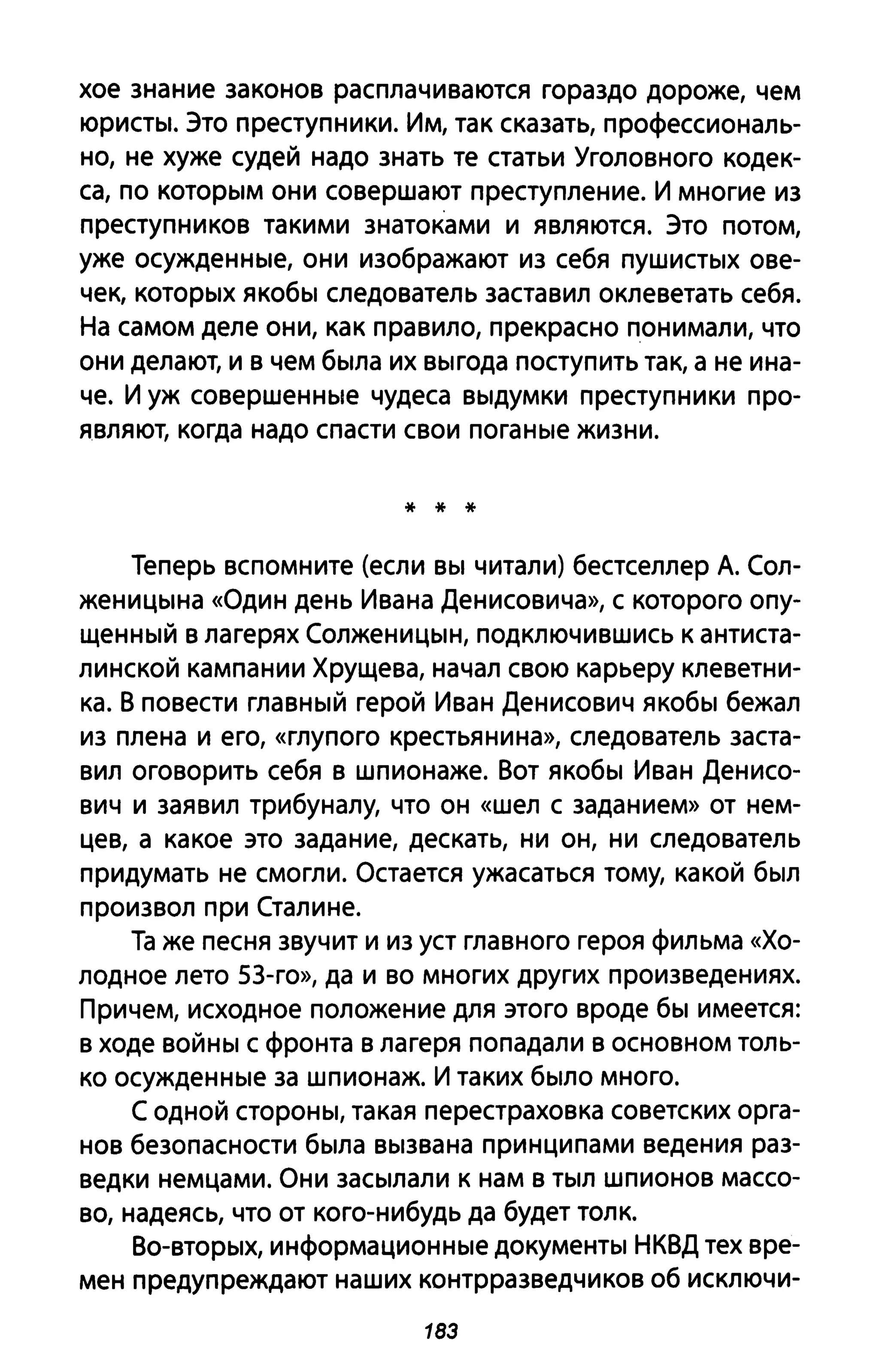 хое знание законов расплачиваются гораздо дороже, чем
юристы. Это преступники. Им, так сказать, профессиональ­
но, не хуже судей надо знать те статьи Уголовного кодек­
са, по которым они совершают преступление. И многие из
преступников такими знатоками и являются. Это потом,
уже осужденные, они изображают из себя пушистых ове­
чек, которых якобы следователь заставил оклеветать себя.
На самом деле они, как правило, прекрасно понимали, что
они делают, и в чем была их выгода поступить так, а не ина­
че. И уж совершенные чудеса выдумки преступники про­
являют, когда надо спасти свои поганые жизни.
* * *
Теперь вспомните (если вы читали) бестселлер А. Сол­
женицына «Один день Ивана Денисовича», с которого опу­
щенный в лагерях Солженицын, подключившись к антиста­
линской кампании Хрущева, начал свою карьеру клеветни­
ка. В повести главный герой Иван Денисович якобы бежал
из плена и его, «глупого крестьянина», следователь заста­
вил оговорить себя в шпионаже. Вот якобы Иван Денисо­
вич и заявил трибуналу, что он «шел С заданием» от нем­
цев, а какое это задание, дескать, ни он, ни следователь
придумать не смогли. Остается ужасаться тому, какой был
произвол при Сталине.
Та же песня звучит и из уст главного героя фильма «Хо­
лодное лето 53-го», да и во многих других произведениях.
Причем, исходное положение для этого вроде бы имеется:
в ходе войны с фронта в лагеря попадали в основном толь­
ко осужденные за шпионаж. И таких было много.
С одной стороны, такая перестраховка советских орга­
нов безопасности была вызвана принципами ведения раз­
ведки немцами. Они засылали к нам в тыл шпионов массо­
во, надеясь, что от кого-нибудь да будет толк.
Во-вторых, информационные документы НКВД тех вре­
мен предупреждают наших контрразведчиков об исключи-
183
 