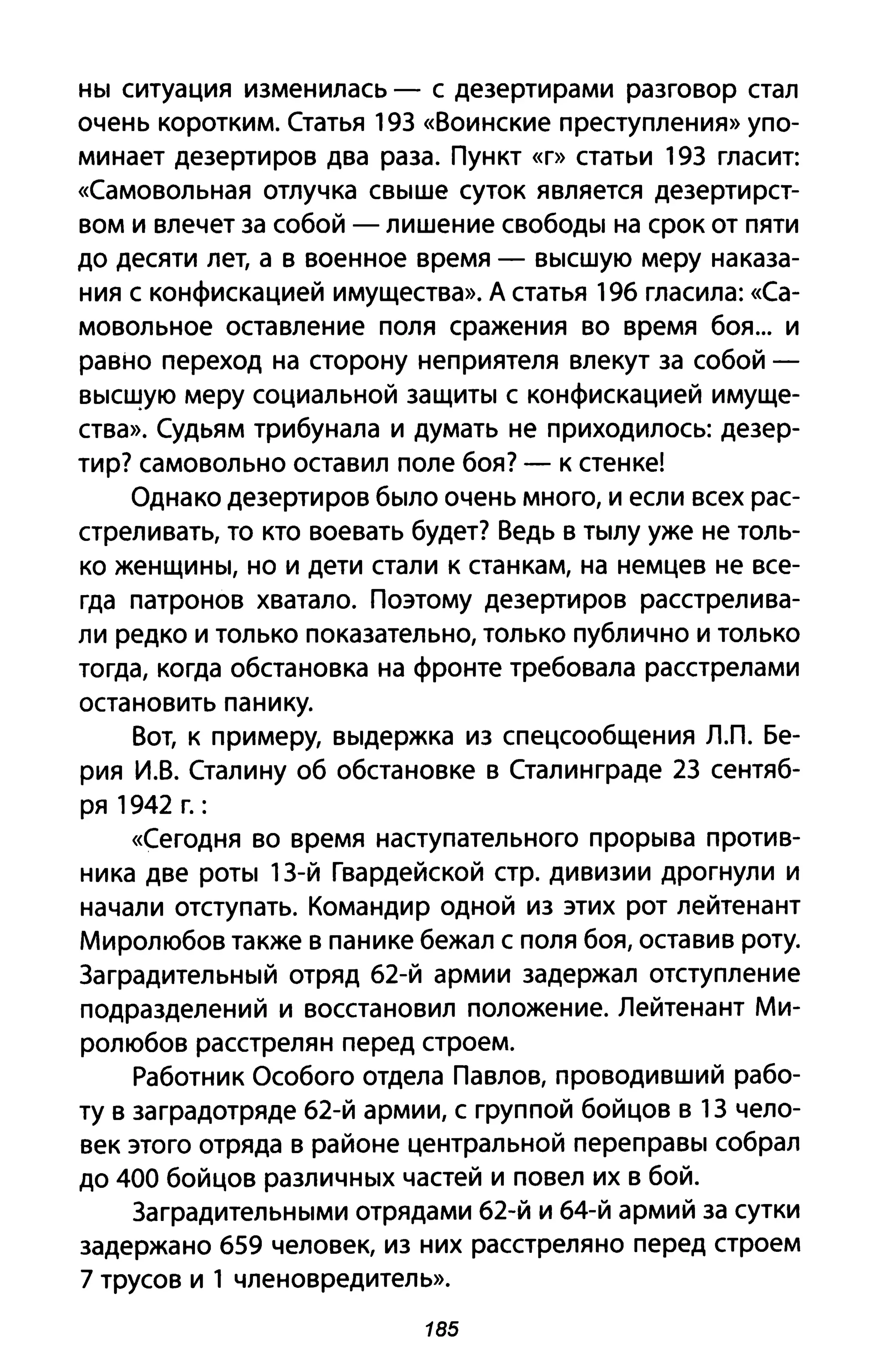 ны ситуация изменилась - с дезертирами разговор стал
очень коротким. Статья 19З «Воинские преступления» упо­
минает дезертиров два раза. Пункт «г» статьи 19З гласит:
«Самовольная отлучка свыше суток является дезертирст­
вом и влечет за собой - лишение свободы на срок от пяти
до десяти лет, а в военное время - высшую меру наказа­
ния с конфискацией имущества». А статья 196 гласила: «Са­
мовольное оставление поля сражения во время боя... и
равно переход на сторону неприятеля влекут за собой­
высщую меру социальной защиты с конфискацией имуще­
ства». Судьям трибунала и думать не приходилось: дезер­
тир? самовольно оставил поле боя? - к стенке!
Однако дезертиров было очень много, и если всех рас­
стреливать, то кто воевать будет? Ведь в тылу уже не толь­
ко женщины, но и дети стали к станкам, на немцев не все­
гда патронов хватало. Поэтому дезертиров расстрелива­
ли редко и только показательно, только публично и только
тогда, когда обстановка на фронте требовала расстрелами
остановить панику.
Вот, к примеру, выдержка из спецсообщения л.п. Бе­
рия И.В. Сталину об обстановке в Стал ин граде 2З сентяб­
ря 1942 Г.:
«Сегодня во время наступательного прорыва против­
ника две роты 1З-Й Гвардейской стр. дивизии дрогнули и
начали отступать. Командир одной из этих рот лейтенант
Миролюбов также в панике бежал с поля боя, оставив роту.
Заградительный отряд 62-й армии задержал отступление
подразделений и восстановил положение. Лейтенант Ми­
ролюбов расстрелян перед строем.
Работник Особого отдела Павлов, проводивший рабо­
ту в заградотряде 62-й армии, с группой бойцов в 1З чело­
век этого отряда в районе центральной переправы собрал
до 400 бойцов различных частей и повел их в бой.
Заградительными отрядами 62-й и 64-й армий за сутки
задержано 659 человек, из них расстреляно перед строем
7 трусов и 1 членовредитель».
185
 
