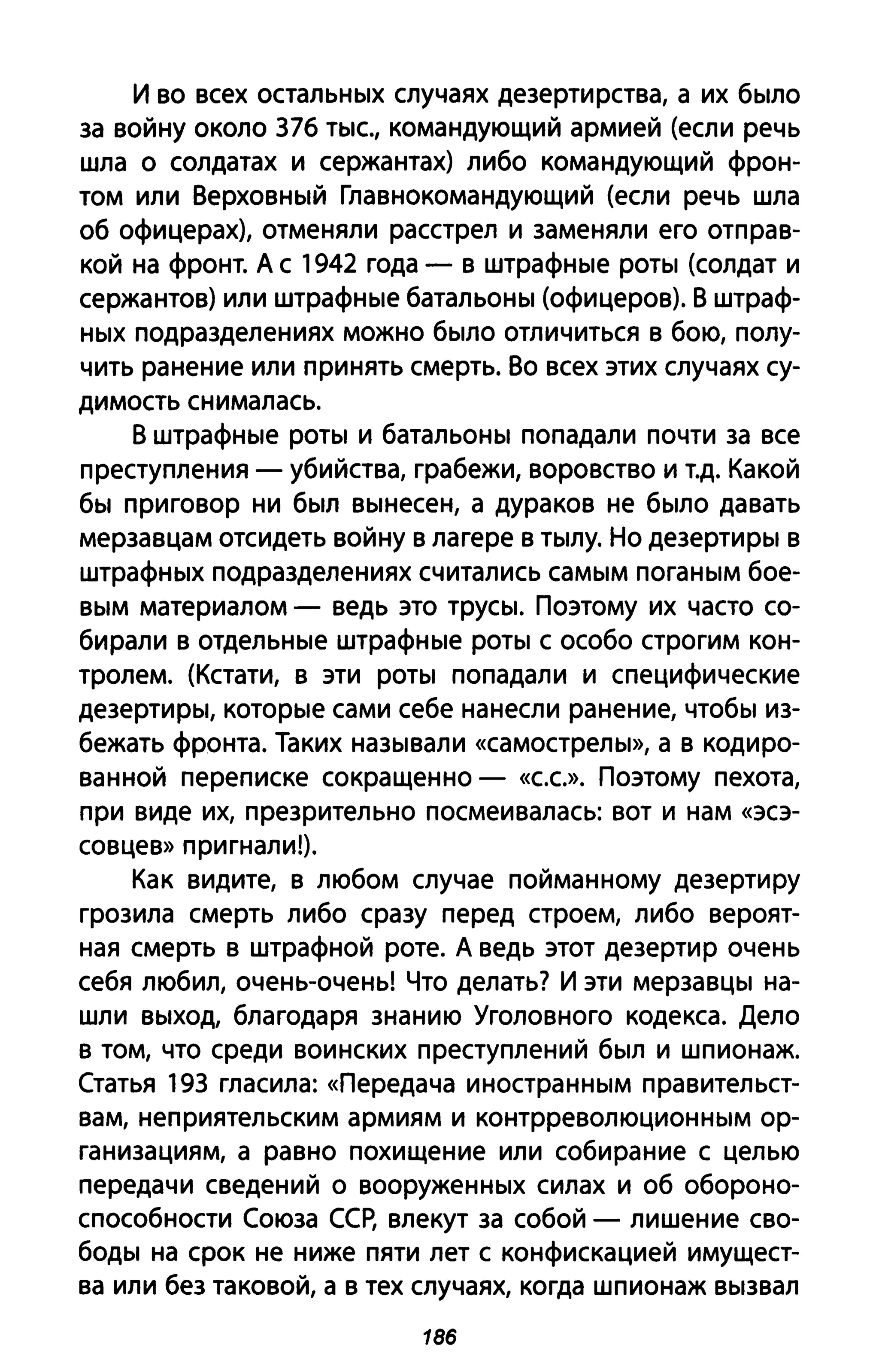 И во всех остальных случаях дезертирства, а их было
за войну около 376 ТЫС., командующий армией (если речь
шла о солдатах и сержантах) либо командующий фрон­
том или Верховный Главнокомандующий (если речь шла
об офицерах), отменяли расстрел и заменяли его отправ­
кой на фронт. А с 1942 года - в штрафные роты (солдат и
сержантов) или штрафные батальоны (офицеров). В штраф­
ных подразделениях можно было отличиться в бою, полу­
чить ранение или принять смерть. Во всех этих случаях су­
димость снималась.
В штрафные роты и батальоны попадали почти за все
преступления - убийства, грабежи, воровство и Т.д. Какой
бы приговор ни был вынесен, а дураков не было давать
мерзавцам отсидеть войну в лагере в тылу. Но дезертиры в
штрафных подразделениях считались самым поганым бое­
вым материалом - ведь это трусы. Поэтому их часто со­
бирали в отдельные штрафные роты с особо строгим кон­
тролем. (Кстати, в эти роты попадали и специфические
дезертиры, которые сами себе нанесли ранение, чтобы из­
бежать фронта. Таких называли «самострелы», а в кодиро­
ванной переписке сокращенно - «с.с.». Поэтому пехота,
при виде их, презрительно посмеивалась: вот и нам «эсэ­
совцев» при гнали!).
Как видите, в любом случае пойманному дезертиру
грозила смерть либо сразу перед строем, либо вероят­
ная смерть в штрафной роте. А ведь этот дезертир очень
себя любил, очень-очень! Что делать? И эти мерзавцы на­
шли выход, благодаря знанию Уголовного кодекса. Дело
в том, что среди воинских преступлений был и шпионаж.
Статья 193 гласила: «Передача иностранным правительст­
вам, неприятельским армиям и контрреволюционным ор­
ганизациям, а равно похищение или собирание с целью
передачи сведений о вооруженных силах и об обороно­
способности Союза ССР, влекут за собой - лишение сво­
боды на срок не ниже пяти лет с конфискацией имущест­
ва или без таковой, а в тех случаях, когда шпионаж вызвал
186
 