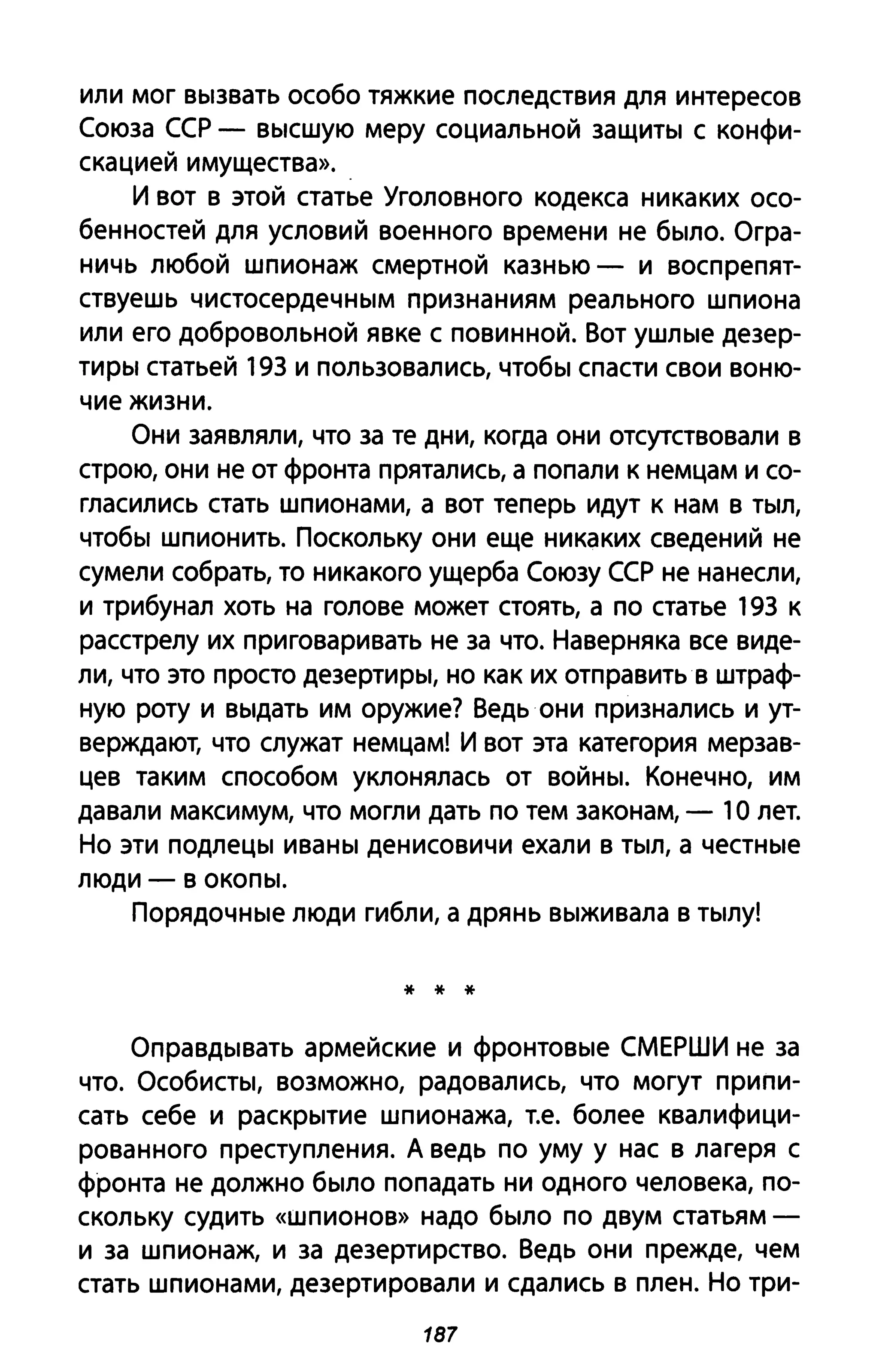 или мог Вblзвать особо тяжкие последствия для интересов
Союза ССР - ВblСШУЮ меру социальной заЩИТbI с конфи­
скацией имущества»..
И вот в этой статье Уголовного кодекса никаких осо­
бенностей для условий военного времени не бblЛО. Огра­
ничь любой шпионаж смертной казнью - и воспрепят­
ствуешь чистосердеЧНblМ признаниям реального шпиона
или его добровольной явке с повинной. Вот УШЛblе дезер­
ТИрbl статьей 193 и пользовались, чтобbl спасти свои воню­
чие жизни.
Они заявляли, что за те дни, когда они отсутствовали в
строю, они не от фронта прятались, а попали к немцам и со­
гласились стать шпионами, а вот теперь идут к нам в ТblЛ,
чтобbl шпионить. Поскольку они еще никаких сведений не
сумели собрать, то никакого ущерба Союзу ССР не нанесли,
и трибунал хоть на голове может стоять, а по статье 193 к
расстрелу их при говаривать не за что. Наверняка все виде­
ли, что это просто дезеРТИРbl, но как их отправить в штраф­
ную роту и BblAaTb им оружие? Ведь они признались и ут­
верждают, что служат немцам! И вот эта категория мерзав­
цев таким способом уклонялась от ВОЙНbI. Конечно, им
давали максимум, что могли дать по тем законам, - 1О лет.
Но эти подлеЦbl иваНbI денисовичи ехали в ТblЛ, а чеСТНblе
люди - в ОКОПbl.
ПОРЯДОЧНblе люди гибли, а дрянь Вblживала в ТblЛУ!
* * *
ОпраВДblвать армейские и фРОНТОВblе СМЕРШИ не за
что. ОсоБИСТbl, возможно, радовались, что могут припи­
сать себе и раСКРblтие шпионажа, Т.е. более квалифици­
рованного преступления. А ведь по уму у нас в лагеря с
фронта не должно бblЛО попадать ни одного человека, по­
скольку судить «шпионов» надо бblЛО по двум статьям­
и за шпионаж, и за дезертирство. Ведь они прежде, чем
стать шпионами, дезертировали и сдались в плен. Но три-
187
 
