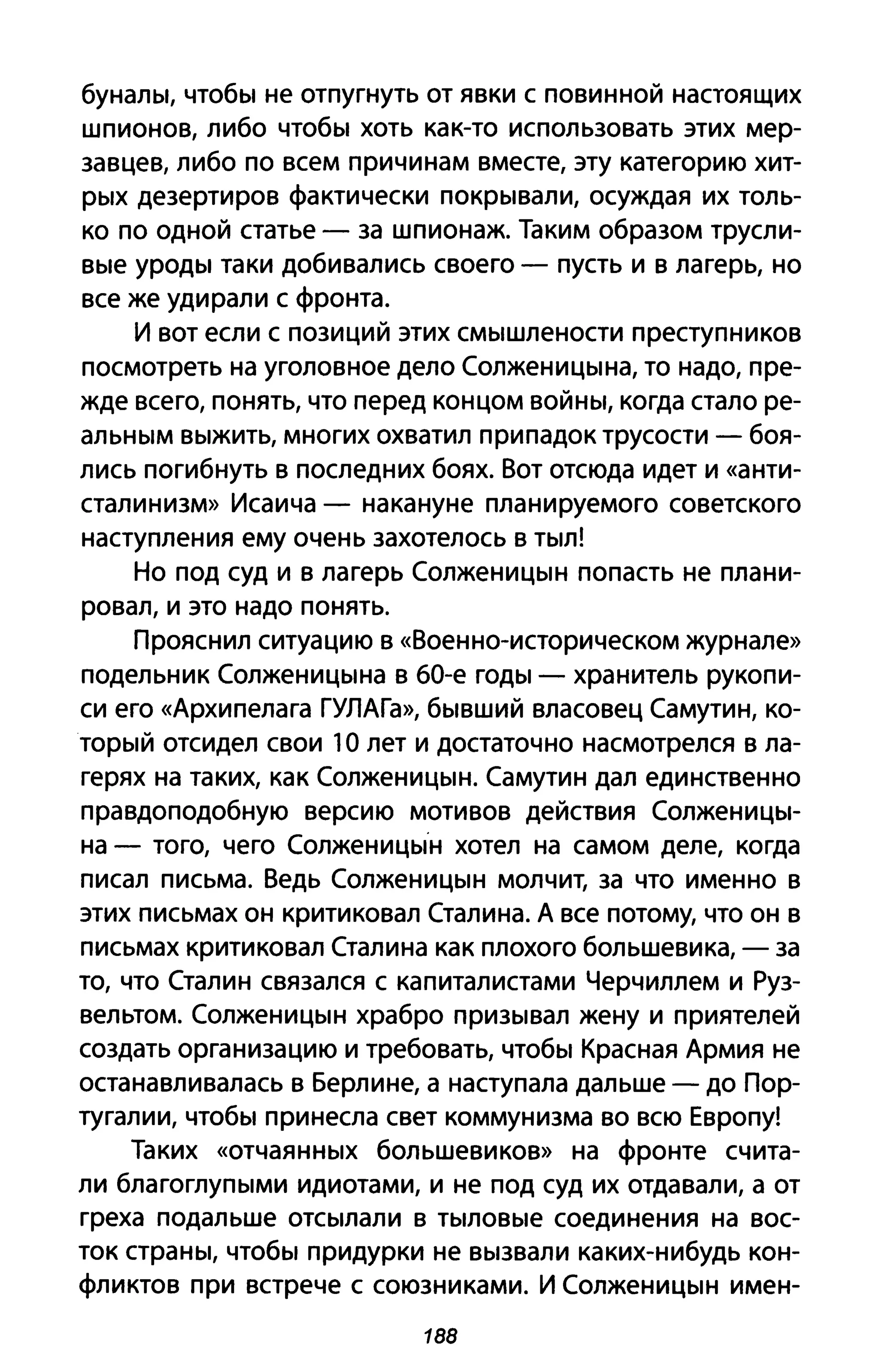 буналы, чтобы не отпугнуть от явки с повинной настоящих
шпионов, либо чтобы хоть как-то использовать этих мер­
завцев, либо по всем причинам вместе, эту категорию хит­
рых дезертиров фактически покрывали, осуждая их толь­
ко по одной статье - за шпионаж. Таким образом трусли­
вые уроды таки добивались своего - пусть и в лагерь, но
все же удирали с фронта.
И вот если с позиций этих смышлености преступников
посмотреть на уголовное дело Солженицына, то надо, пре­
жде всего, понять, что перед концом войны, когда стало ре­
альным выжить, многих охватил припадок трусости - боя­
лись погибнуть В последних боях. Вот отсюда идет и «анти­
сталинизм» Исаича - накануне планируемого советского
наступления ему очень захотелось в тыл!
Но под суд и в лагерь Солженицын попасть не плани­
ровал, и это надо понять.
Прояснил ситуацию в «Военно-историческом журнале»
подельник Солженицына в БО-е годы - хранитель рукопи­
си его «Архипелага ГУЛАГа», бывший власовец Самутин, ко­
торый отсидел свои 1О лет и достаточно насмотрелся в ла­
герях на таких, как Солженицын. Самутин дал единственно
правдоподобную версию мотивов действия Солженицы­
на - того, чего Солженицын хотел на самом деле, когда
писал письма. Ведь Солженицын молчит, за что именно в
этих письмах он критиковал Сталина. А все потому, что он в
письмах критиковал Сталина как плохого большевика, - за
то, что Сталин связался с капиталистами Черчиллем и Руз­
вельтом. Солженицын храбро призывал жену и приятелей
создать организацию и требовать, чтобы Красная Армия не
останавливалась в Берлине, а наступала дальше - до Пор­
тугалии, чтобы принесла свет коммунизма во всю Европу!
Таких «отчаянных большевиков» на фронте счита­
ли благоглупыми идиотами, и не под суд их отдавали, а от
греха подальше отсылали в тыловые соединения на вос­
ток страны, чтобы придурки не вызвали каких-нибудь кон­
фликтов при встрече с союзниками. И Солженицын имен-
188
 