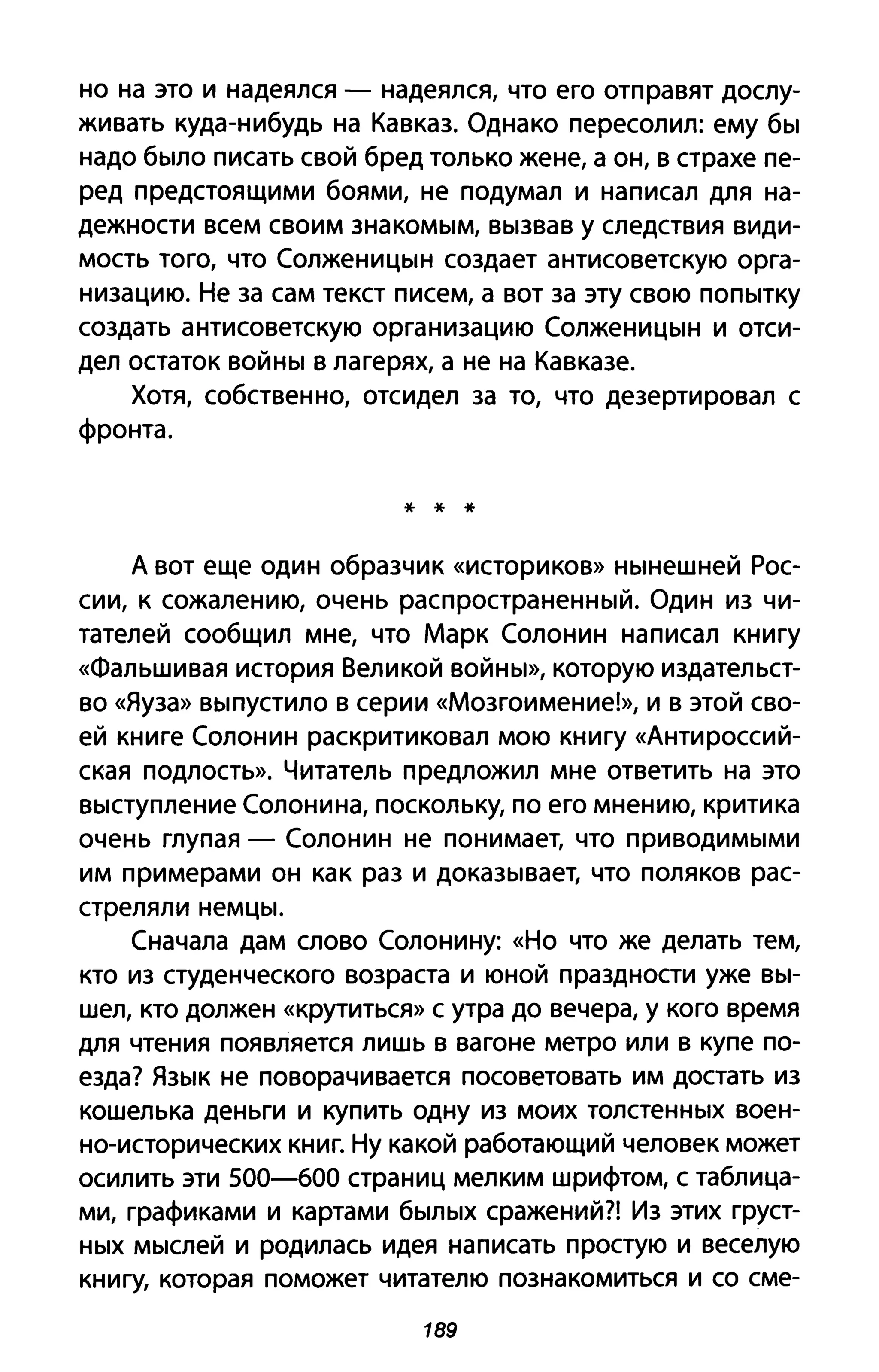 но на это и надеялся - надеялся, что его отправят дослу­
живать куда-нибудь на Кавказ. Однако пересолил: ему бы
надо было писать свой бред только жене, а он, в страхе пе­
ред предстоящими боями, не подумал и написал для на­
дежности всем своим знакомым, вызвав у следствия види­
мость того, что Солженицын создает антисоветскую орга­
низацию. Не за сам текст писем, а вот за эту свою попытку
создать антисоветскую организацию Солженицын и отси­
дел остаток войны в лагерях, а не на Кавказе.
Хотя, собственно, отсидел за то, что дезертировал с
фронта.
* * *
А вот еще один образчик «историков» нынешней Рос­
сии, к сожалению, очень распространенный. Один из чи­
тателей сообщил мне, что Марк Солонин написал книгу
«Фальшивая история Великой войны», которую издательст­
во «Яуза» выпустило В серии «Мозгоимение!», и в этой сво­
ей книге Солонин раскритиковал мою книгу «Антироссий­
ская подлость». Читатель предложил мне ответить на это
выступление Солонина, поскольку, по его мнению, критика
очень глупая - Солонин не понимает, что приводимыми
им примерами он как раз и доказывает, что поляков рас­
стреляли немцы.
Сначала дам слово Солонину: «Но что же делать тем,
кто из студенческого возраста и юной праздности уже вы­
шел, кто должен «крутиться» С утра до вечера, у кого время
для чтения появляется лишь в вагоне метро или в купе по­
езда? Язык не поворачивается посоветовать им достать из
кошелька деньги и купить одну из моих толстенных воен­
но-исторических книг. Ну какой работающий человек может
осилить эти 500-600 страниц мелким шрифтом, с таблица­
ми, графиками и картами былых сражений?! Из этих груст­
ных мыслей и родилась идея написать простую и веселую
книгу, которая поможет читателю познакомиться и со сме-
189
 