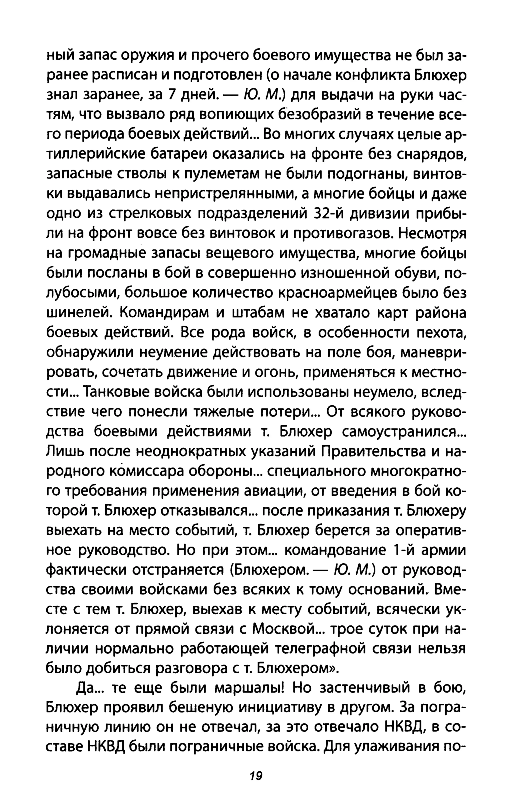 ный запас оружия и прочего боевого имущества не был за­
ранее расписан и подготовлен (о начале конфликта Блюхер
знал заранее, за 7 дней. - Ю. М.) для выдачи на руки час­
тям, что вызвало ряд вопиющих безобразий в течение все­
го периода боевых действий... Во многих случаях целые ар­
тиллерийские батареи оказались на фронте без снарядов,
запасные стволы к пулеметам не были подогнаны, винтов­
ки выдавались непристрелянными, а многие бойцы и даже
одно из стрелковых подразделений З2-й дивизии прибы­
ли на фронт вовсе без винтовок и противогазов. Несмотря
на громадные запасы вещевого имущества, многие бойцы
были посланы в бой в совершенно изношенной обуви, по­
лубосыми, большое количество красноармейцев было без
шинелей. Командирам и штабам не хватало карт района
боевых действий. Все рода войск, в особенности пехота,
обнаружили неумение действовать на поле боя, маневри­
ровать, сочетать движение и огонь, применяться к местно­
сти... Танковые войска были использованы неумело, вслед­
ствие чего понесли тяжелые потери... От всякого руково­
дства боевыми действиями т. Блюхер самоустранился...
Лишь после неоднократных указаний Правительства и на­
родного комиссара обороны... специального многократно­
го требования применения авиации, от введения в бой ко­
торой т. Блюхер отказывался... после приказания т. Блюхеру
выехать на место событий, т. Блюхер берется за оператив­
ное руководство. Но при этом... командование 1-й армии
фактически отстраняется (Блюхером. - Ю. м.) от руковод­
ства своими войсками без всяких к тому оснований. Вме­
сте с тем т. Блюхер, выехав к месту событий, всячески ук­
лоняется от прямой связи с Москвой... трое суток при на­
личии нормально работающей телеграфной связи нельзя
было добиться разговора с т. Блюхером».
Да... те еще были маршалы! Но застенчивый в бою,
Блюхер проявил бешеную инициативу в другом. За погра­
ничную линию он не отвечал, за это отвечало НКВД, в со­
ставе НКВД были пограничные войска. Для улаживания по-
19
 