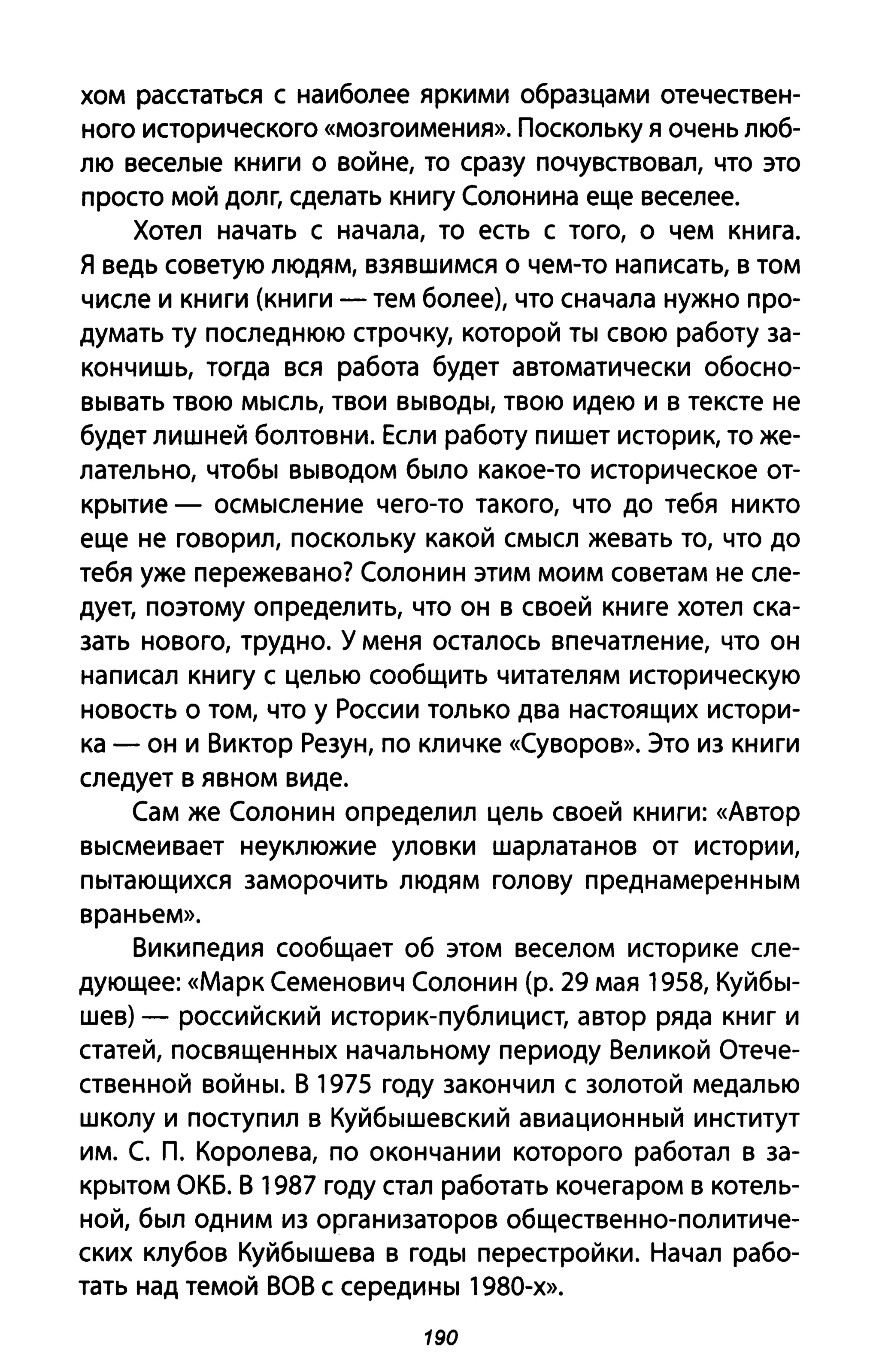 хом расстаться с наиболее яркими образцами отечествен­
ного исторического «мозгоимения». Поскольку Я очень люб­
лю веселые книги о войне, то сразу почувствовал, что это
просто мой долг, сделать книгу Солонина еще веселее.
Хотел начать с начала, то есть с того, о чем книга.
Я ведь советую людям, взявшимся о чем-то написать, в том
числе и книги (книги - тем более), что сначала нужно про­
думать ту последнюю строчку, которой ты свою работу за­
кончишь, тогда вся работа будет автоматически обосно­
вывать твою мысль, твои выводы, твою идею и в тексте не
будет лишней болтовни. Если работу пишет историк, то же­
лательно, чтобы выводом было какое-то историческое от­
крытие - осмысление чего-то такого, что до тебя никто
еще не говорил, поскольку какой смысл жевать то, что до
тебя уже пережевано? Солонин этим моим советам не сле­
дует, поэтому определить, что он в своей книге хотел ска­
зать нового, трудно. У меня осталось впечатление, что он
написал книгу с целью сообщить читателям историческую
новость о том, что у России только два настоящих истори­
ка - он и Виктор Резун, по кличке «Суворов». Это из книги
следует в явном виде.
Сам же Солонин определил цель своей книги: «Автор
высмеивает неуклюжие уловки шарлатанов от истории,
пытающихся заморочить людям голову преднамеренным
враньем».
Википедия сообщает об этом веселом историке сле­
дующее: «Марк Семенович Солонин (р. 29 мая 1958, Куйбы­
шев) - российский историк-публицист, автор ряда книг и
статей, посвященных начальному периоду Великой Отече­
ственной войны. В 1975 году закончил с золотой медалью
школу и поступил в Куйбышевский авиационный институт
им. С. п. Королева, по окончании которого работал в за­
крытом ОКБ. В 1987 году стал работать кочегаром в котель­
ной, был одним из организаторов общественно-политиче­
ских клубов Куйбышева в годы перестройки. Начал рабо­
тать над темой ВОВ с середины 1980-х».
190
 