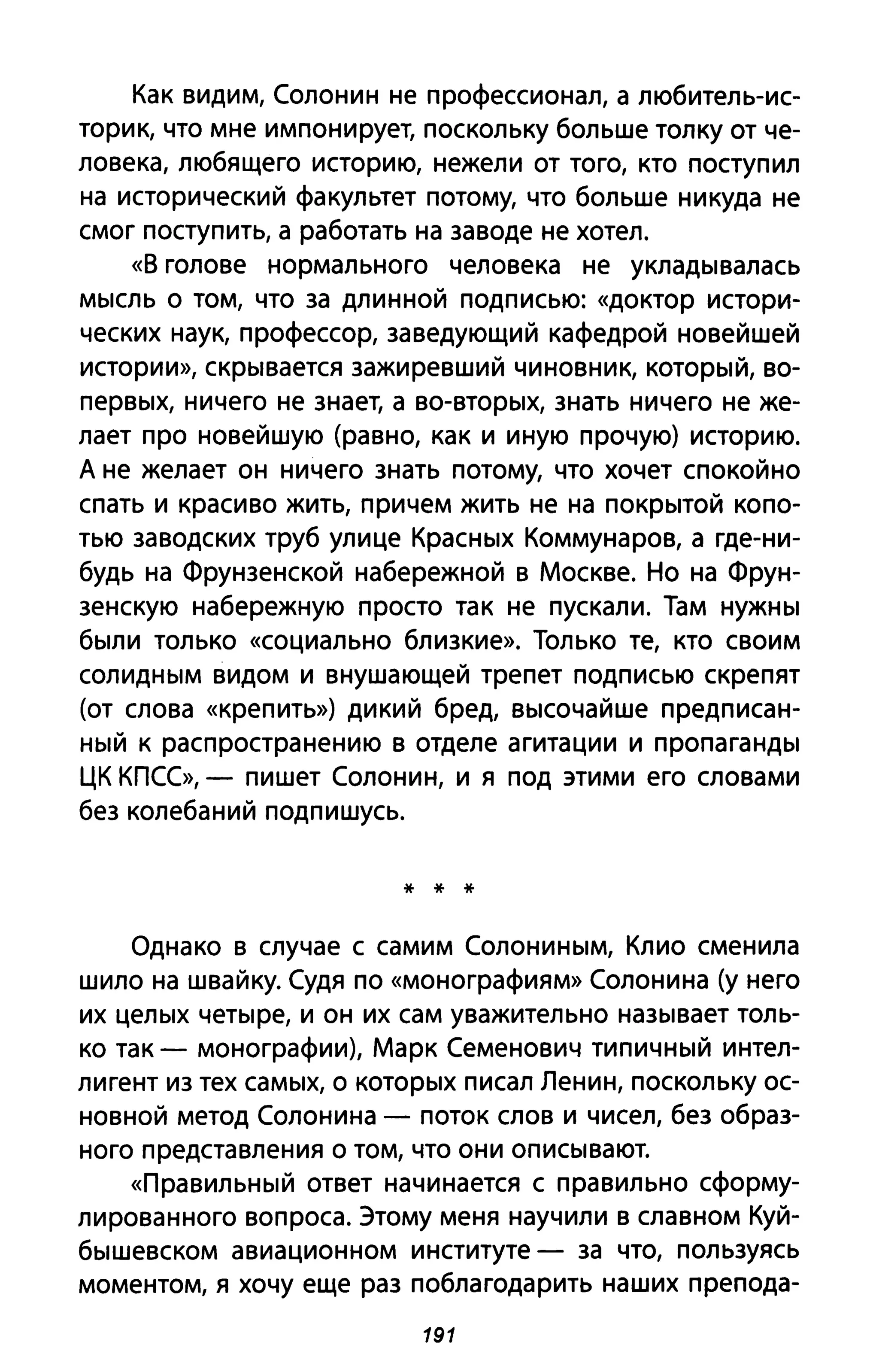 Как видим, Солонин не профессионал, а любитель-ис­
торик, что мне импонирует, поскольку больше толку от че­
ловека, любящего историю, нежели от того, кто поступил
на исторический факультет потому, что больше никуда не
смог поступить, а работать на заводе не хотел.
«В голове нормального человека не укладывалась
мысль о том, что за длинной подписью: «доктор истори­
ческих наук, профессор, заведующий кафедрой новейшей
истории», скрывается зажиревший чиновник, который, во­
первых, ничего не знает, а во-вторых, знать ничего не же­
лает про новейшую (равно, как и иную прочую) историю.
А не желает он ничего знать потому, что хочет спокойно
спать и красиво жить, причем жить не на покрытой копо­
тью заводских труб улице Красных Коммунаров, а где-ни­
будь на Фрунзенской набережной в Москве. Но на Фрун­
зенскую набережную просто так не пускали. Там нужны
были только «социально близкие». Только те, кто своим
солидным видом и внушающей трепет подписью скрепят
(от слова «крепить») дикий бред, высочайше предписан­
ный к распространению в отделе агитации и пропаганды
ЦК КПСС», - пишет Солонин, и я под этими его словами
без колебаний подпишусь.
* * *
Однако в случае с самим Солониным, Клио сменила
шило на шваЙку. Судя по «монографиям» Солонина (у него
их целых четыре, и он их сам уважительно называет толь­
ко так - монографии), Марк Семенович типичный интел­
лигент из тех самых, о которых писал Ленин, поскольку ос­
новной метод Солонина - поток слов и чисел, без образ­
ного представления о том, что они описывают.
«Правильный ответ начинается с правильно сформу­
лированного вопроса. Этому меня научили в славном Куй­
бышевском авиационном институте - за что, пользуясь
моментом, я хочу еще раз поблагодарить наших препода-
191
 