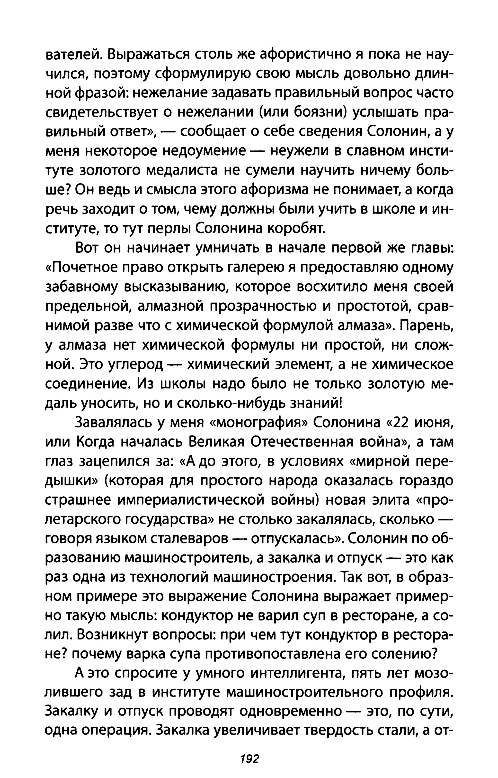 вателей. Выражаться столь же афористично я пока не нау­
чился, поэтому сформулирую свою мысль довольно длин­
ной фразой: нежелание задавать правильный вопрос часто
свидетельствует о нежелании (или боязни) услышать пра­
вильный ответ», - сообщает о себе сведения Солонин, а у
меня некоторое недоумение - неужели в славном инсти­
туте золотого медалиста не сумели научить ничему боль­
ше? Он ведь и смысла этого афоризма не понимает, а когда
речь заходит о том, чему должны были учить в школе и ин­
ституте, то тут перлы Солонина коробят.
Вот он начинает умничать в начале первой же главы:
«Почетное право открыть галерею я предоставляю одному
забавному высказыванию, которое восхитило меня своей
предельной, алмазной прозрачностью и простотой, срав­
нимой разве что с химической формулой алмаза». Парень,
у алмаза нет химической формулы ни простой, ни слож­
ной. Это углерод - химический элемент, а не химическое
соединение. Из школы надо было не только золотую ме­
даль уносить, но и сколько-нибудь знаний!
Завалялась у меня «монография» Солонина «22 июня,
или Когда началась Великая Отечественная война», а там
глаз зацепился за: «А до этого, в условиях «мирной пере­
дышки» (которая для простого народа оказалась гораздо
страшнее империалистической войны) новая элита «про­
летарского государства» не столько закалялась, сколько­
говоря языком сталеваров - отпускалась». Солонин по об­
разованию машиностроитель, а закалка и отпуск - это как
раз одна из технологий машиностроения. Так вот, в образ­
ном примере это выражение Солонина выражает пример­
но такую мысль: кондуктор не варил суп в ресторане, а со­
лил. Возникнут вопросы: при чем тут кондуктор в рестора­
не? почему варка супа противопоставлена его солению?
А это спросите у умного интеллигента, пять лет мозо­
лившего зад в институте машиностроительного профиля.
Закалку и отпуск проводят одновременно - это, по сути,
одна операция. Закалка увеличивает твердость стали, а от-
192
 