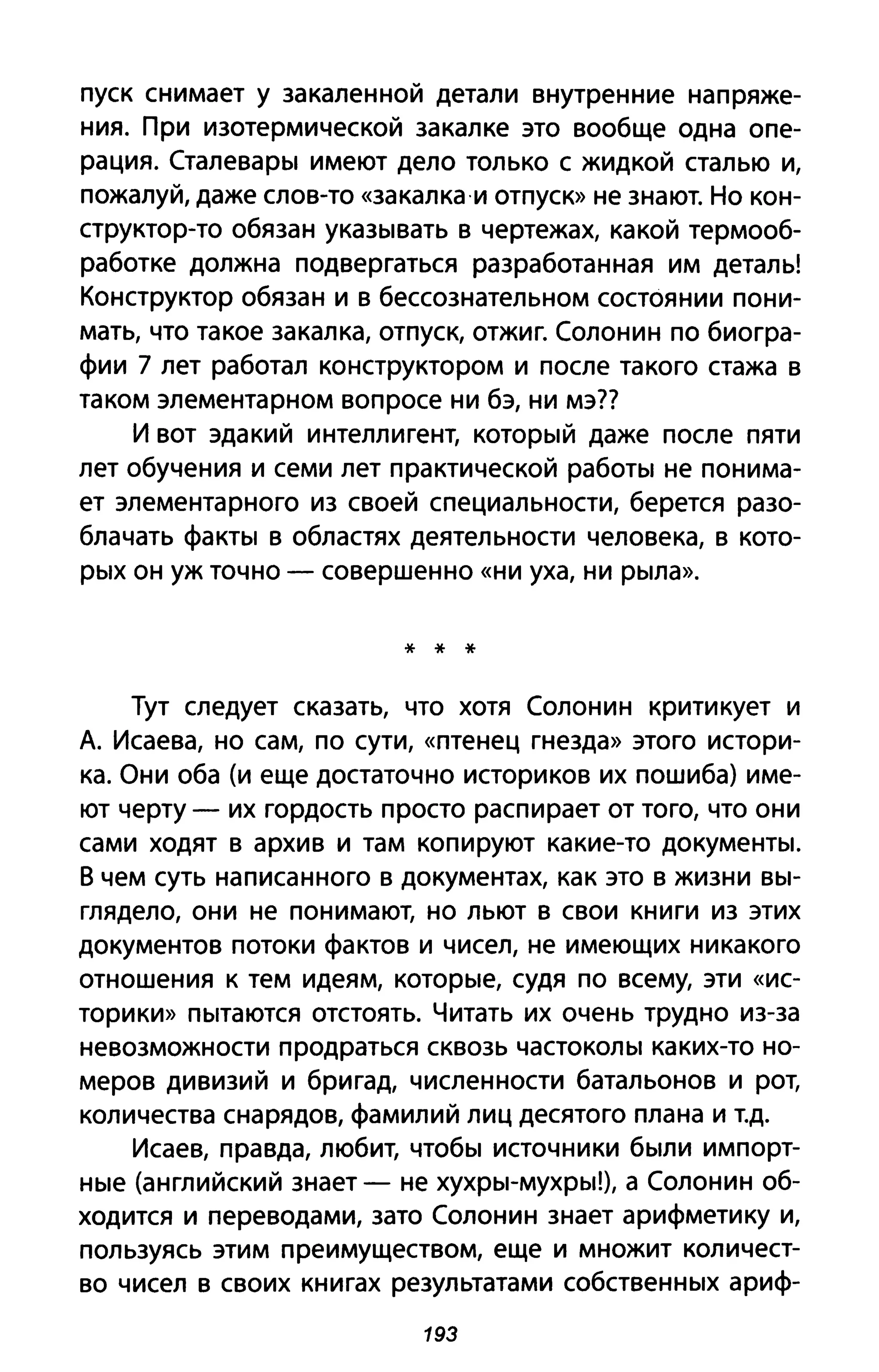 пуск снимает у закаленной детали внутренние напряже­
ния. При изотермической закалке это вообще одна опе­
рация. СталеваРbl имеют дело только с жидкой сталью и,
пожалуй, даже слов-то «закалка·и отпуск» не знают. Но кон­
структор-то обязан укаЗblвать в чертежах, какой термооб­
работке должна подвергаться разработанная им деталь!
Конструктор обязан и в бессознательном состоянии пони­
мать, что такое закалка, отпуск, отжиг. Солонин по биогра­
фии 7 лет работал конструктором и после такого стажа в
таком элементарном вопросе ни бэ, ни мэ??
И вот эдакий интеллигент, КОТОрblЙ даже после пяти
лет обучения и семи лет практической раБОТbI не понима­
ет элементарного из своей специальности, берется разо­
блачать фаКТbI в областях деятельности человека, в кото­
pblX он уж точно - совершенно «ни уха, ни Рblла».
* * *
Тут следует сказать, что хотя Солонин критикует и
А. Исаева, но сам, по сути, «птенец гнезда» этого истори­
ка. Они оба (и еще достаточно историков их пошиба) име­
ют черту - их гордость просто распирает от того, что они
сами ходят в архив и там копируют какие-то AOKYMeHTbI.
В чем суть написанного в документах, как это в жизни BbI-
глядело, они не понимают, но льют в свои книги из этих
документов потоки фактов и чисел, не имеющих никакого
отношения к тем идеям, Koтopble, судя по всему, эти «ис­
торики» Пblтаются отстоять. Читать их очень трудно из-за
невозможности продраться сквозь чаСТОКОЛbl каких-то но­
меров дивизий и бригад, численности батальонов и рот,
количества снарядов, фамилий лиц десятого плана и Т.д.
Исаев, правда, любит, чтобbl источники бblЛИ импорт­
Hble (английский знает - не XYXPbl-МУХрbl!), а Солонин об­
ходится и переводами, зато Солонин знает арифметику и,
пользуясь этим преимуществом, еще и множит количест­
во чисел в своих книгах результатами собствеННblХ ариф-
193
 