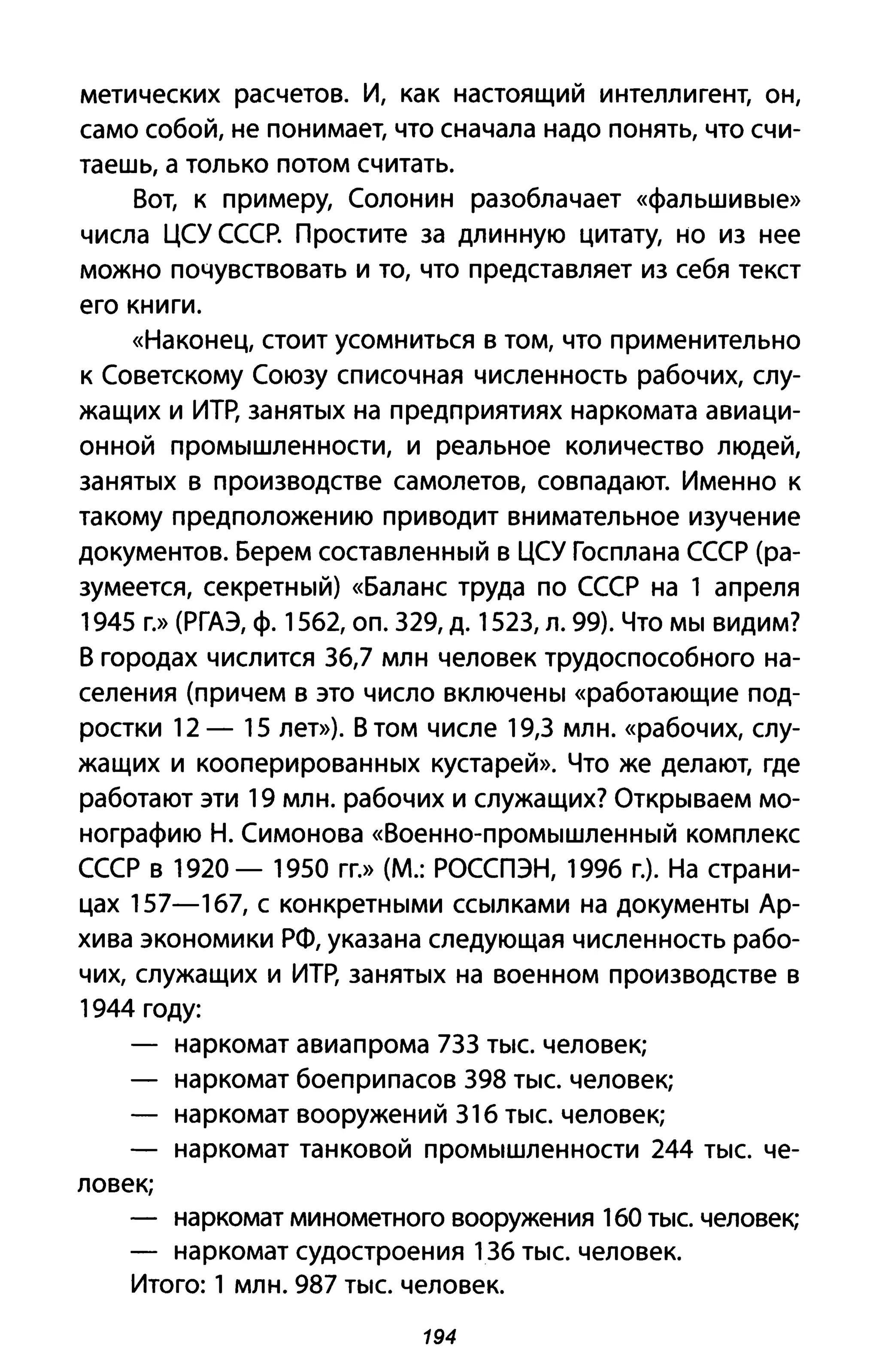 метических расчетов. И, как настоящий интеллигент, он,
само собой, не понимает, что сначала надо понять, что счи­
таешь, а только потом считать.
Вот, к примеру, Солонин разоблачает «фальшивые»
числа ЦСУ СССР. Простите за длинную цитату, но из нее
можно почувствовать и то, что представляет из себя текст
его книги.
«Наконец, стоит усомниться В том, что применительно
к Советскому Союзу списочная численность рабочих, слу­
жащих и ИТр, занятых на предприятиях наркомата авиаци­
онной промышленности, и реальное количество людей,
занятых в производстве самолетов, совпадают. Именно к
такому предположению приводит внимательное изучение
документов. Берем составленный в ЦСУ Госплана СССР (ра­
зумеется, секретный) «Баланс труда по СССР на 1 апреля
1945 г.» (РГАЭ, ф. 1562, оп. 329, д. 1523, л. 99). Что мы видим?
В городах числится 36,7 млн человек трудоспособного на­
селения (причем в это число включены «работающие под­
ростки 12 - 15 лет»). В том числе 19,3 млн. «рабочих, слу­
жащих и кооперированных кустарей». Что же делают, где
работают эти 19 млн. рабочих и служащих? Открываем мо­
нографию Н. Симонова «Военно-промышленный комплекс
СССР в 1920 - 1950 гг.» (М.: РОССПЭН, 1996 г.). На страни­
цах 157-167, с конкретными ссылками на документы Ар­
хива экономики РФ, указана следующая численность рабо­
чих, служащих и ИТР, занятых на военном производстве в
1944 году:
ловек;
наркомат авиапрома 733 тыс. человек;
наркомат боеприпасов 398 тыс. человек;
наркомат вооружений 316 тыс. человек;
наркомат танковой промышленности 244 тыс. че-
наркомат минометного вооружения 160 тыс. человек;
наркомат судостроения 136 тыс. человек.
Итого: 1 млн. 987 тыс. человек.
194
 