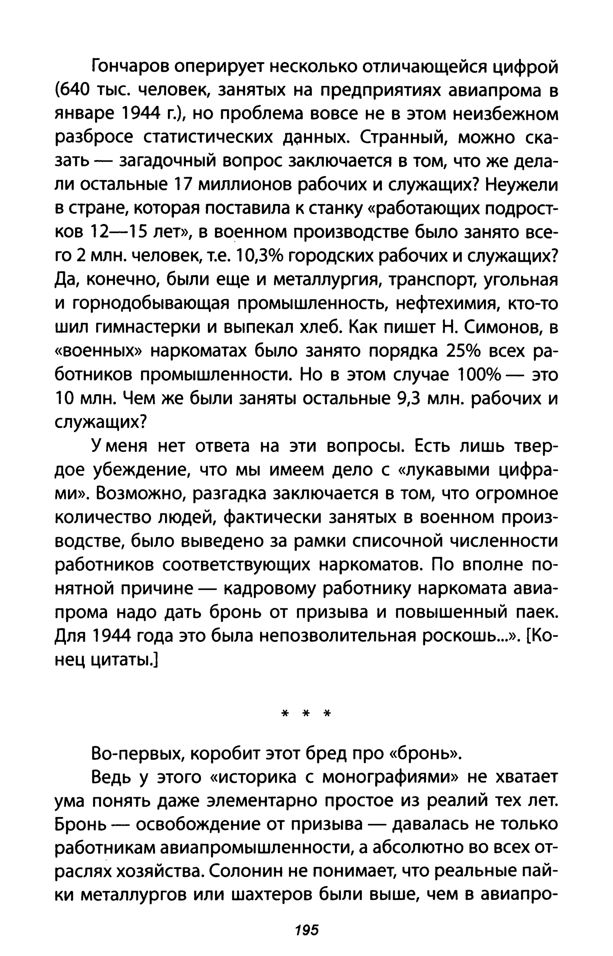 Гончаров оперирует несколько отличающейся цифрой
(640 тыс. человек, занятых на предприятиях авиапрома в
январе 1944 г.), но проблема вовсе не в этом неизбежном
разбросе статистических Д~HHЫX. Странный, можно ска­
зать - загадочный вопрос заключается в том, что же дела­
ли остальные 17 миллионов рабочих и служащих? Неужели
в стране, которая поставила к станку «работающих подрост­
ков 12-15 лет», в военном производстве было занято все­
го 2 млн. человек, Т.е. 10,3% городских рабочих и служащих?
Да, конечно, были еще и металлургия, транспорт, угольная
и горнодобывающая промышленность, нефтехимия, кто-то
шил гимнастерки и выпекал хлеб. Как пишет Н. Симонов, в
«военных» наркоматах было занято порядка 25% всех ра­
ботников промышленности. Но в этом случае 100% - это
1О млн. Чем же были заняты остальные 9,3 млн. рабочих и
служащих?
у меня нет ответа на эти вопросы. Есть лишь твер­
дое убеждение, что мы имеем дело с «лукавыми цифра­
ми». Возможно, разгадка заключается в том, что огромное
количество людей, фактически занятых в военном произ­
водстве, было выведено за рамки списочной численности
работников соответствующих наркоматов. По вполне по­
нятной причине - кадровому работнику наркомата авиа­
прома надо дать бронь от призыва и повышенный паек.
Для 1944 года это была непозволительная роскошь...». [Ко­
нец цитаты.]
* * *
Во-первых, коробит этот бред про «бронь».
Ведь у этого «историка С монографиями» не хватает
ума понять даже элементарно простое из реалий тех лет.
Бронь - освобождение от призыва - давалась не только
работникам авиапромышленности, а абсолютно во всех от­
раслях хозяйства. Солонин не понимает, что реальные пай­
ки металлургов или шахтеров были выше, чем в авиапро-
195
 