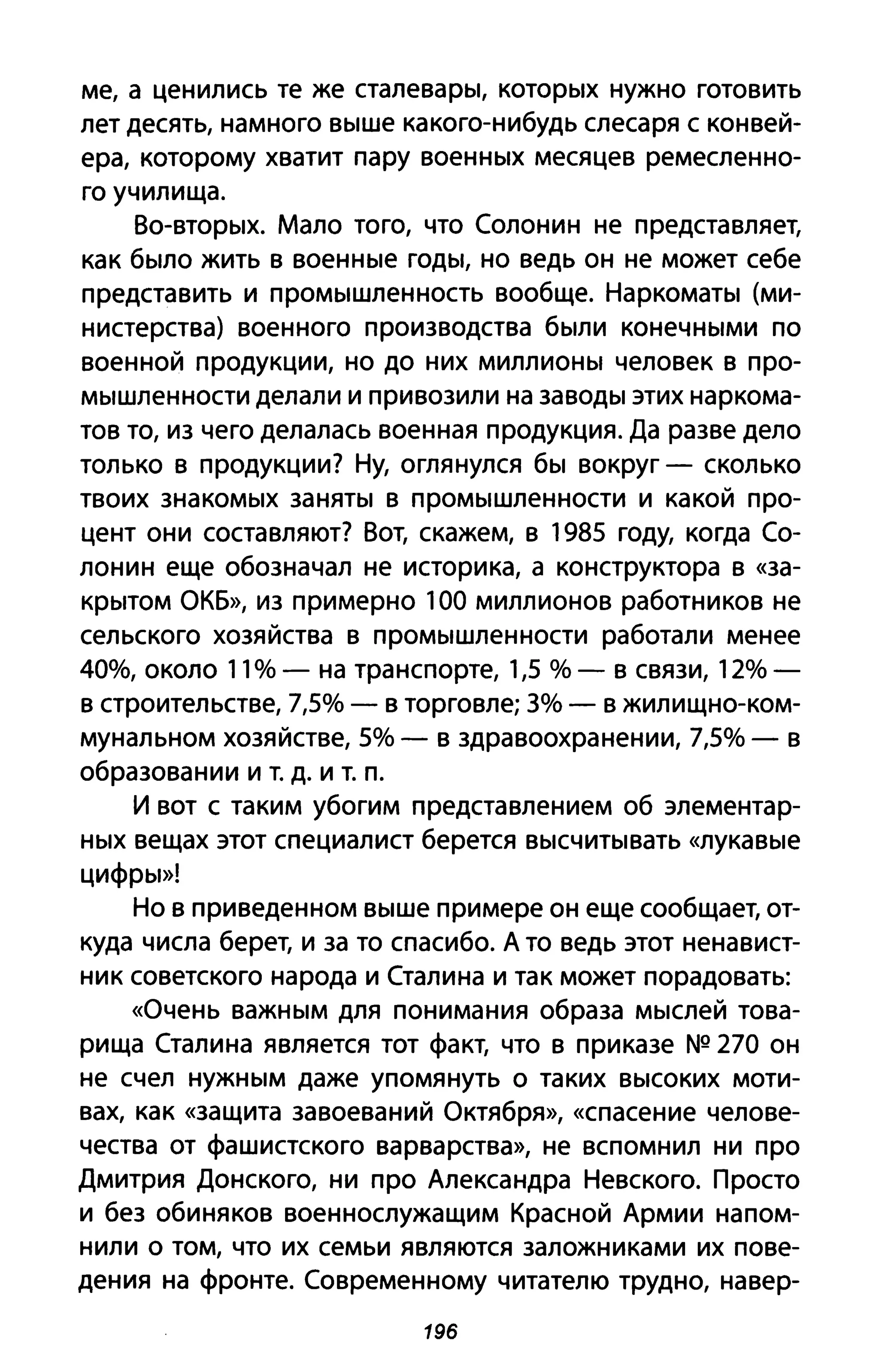ме, а ценились те же сталевары, которых нужно готовить
лет десять, намного выше какого-нибудь слесаря с конвей­
ера, которому хватит пару военных месяцев ремесленно­
го училища.
Во-вторых. Мало того, что Солонин не представляет,
как было жить в военные годы, но ведь он не может себе
представить и промышленность вообще. Наркоматы (ми­
нистерства) военного производства были конечными по
военной продукции, но до них миллионы человек в про­
мышленности делали и привозили на заводы этих наркома­
тов то, из чего делалась военная продукция. Да разве дело
только в продукции? Ну, оглянулся бы вокруг - сколько
твоих знакомых заняты в промышленности и какой про­
цент они составляют? Вот, скажем, в 1985 году, когда Со­
лонин еще обозначал не историка, а конструктора в «за­
крытом ОКБ», из примерно 100 миллионов работников не
сельского хозяйства в промышленности работали менее
40%, около 11 % - на транспорте, 1,5 % - в связи, 12%-
в строительстве, 7,5% - в торговле; 3% - в жилищно-ком­
мунальном хозяйстве, 5% - в здравоохранении, 7,5% - в
образовании и т. д. И т. п.
И вот с таким убогим представлением об элементар­
ных вещах этот специалист берется высчитывать «лукавые
цифры»!
Но в приведенном выше примере он еще сообщает, от­
куда числа берет, и за то спасибо. А то ведь этот ненавист­
ник советского народа и Сталина и так может порадовать:
«Очень важным для понимания образа мыслей това­
рища Сталина является тот факт, что в приказе NQ 270 он
не счел нужным даже упомянуть о таких высоких моти­
вах, как «защита завоеваний Октября», «спасение челове­
чества от фашистского варварства», не вспомнил ни про
Дмитрия Донского, ни про Александра Невского. Просто
и без обиняков военнослужащим Красной Армии напом­
нили о том, что их семьи являются заложниками их пове­
дения на фронте. Современному читателю трудно, на вер-
196
 