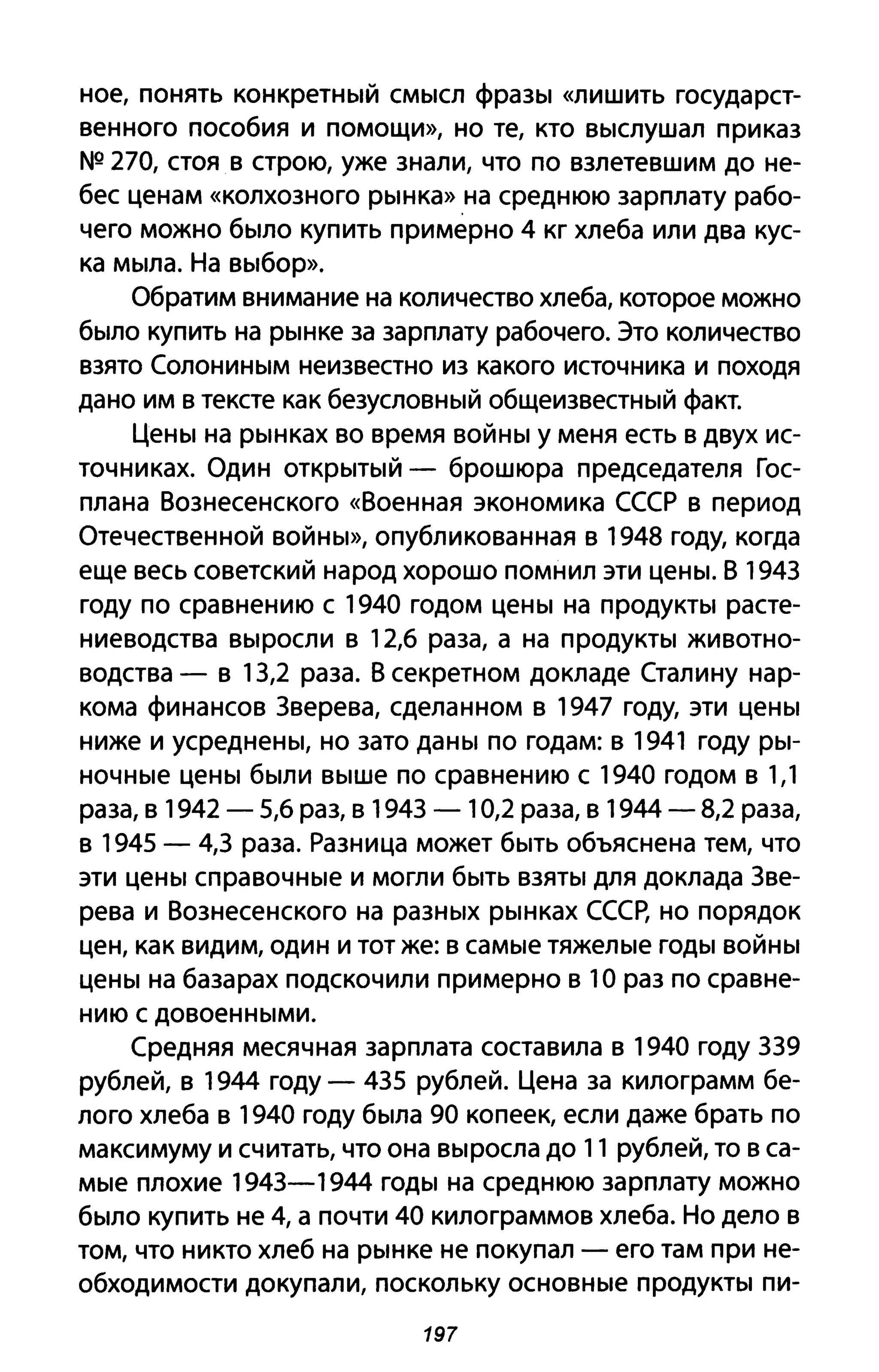 ное, понять конкретный смысл фразы «лишить государст­
венного пособия и помощи», но те, кто выслушал приказ
NQ 270, стоя в строю, уже знали, что по взлетевшим до не­
бес ценам «колхозного рынка» на среднюю зарплату рабо­
чего можно было купить примерно 4 кг хлеба или два кус­
ка мыла. На выбор».
Обратим внимание на количество хлеба, которое можно
было купить на рынке за зарплату рабочего. Это количество
взято Солониным неизвестно из какого источника и походя
дано им в тексте как безусловный общеизвестный факт.
Цены на рынках во время войны у меня есть в двух ис­
точниках. Один открытый - брошюра председателя Гос­
плана Вознесенского «Военная экономика СССР в период
Отечественной войны», опубликованная в 1948 году, когда
еще весь советский народ хорошо помнил эти цены. В 1943
году по сравнению с 1940 годом цены на продукты расте­
ниеводства выросли в 12,6 раза, а на продукты животно­
водства - в 13,2 раза. В секретном докладе Сталину нар­
кома финансов 3верева, сделанном в 1947 году, эти цены
ниже и усреднены, но зато даны по годам: в 1941 году ры­
ночные цены были выше по сравнению с 1940 годом в 1,1
раза, в 1942 - 5,6 раз, в 1943 - 10,2 раза, в 1944 - 8,2 раза,
в 1945 - 4,3 раза. Разница может быть объяснена тем, что
эти цены справочные и могли быть взяты для доклада 3ве­
рева и Вознесенского на разных рынках СССр, но порядок
цен, как видим, один и тот же: в самые тяжелые годы войны
цены на базарах подскочили примерно в 1О раз по сравне­
нию с довоенными.
Средняя месячная зарплата составила в 1940 году 339
рублей, в 1944 году - 435 рублей. Цена за килограмм бе­
лого хлеба в 1940 году была 90 копеек, если даже брать по
максимуму и считать, что она выросла до 11 рублей, то в са­
мые плохие 1943-1944 годы на среднюю зарплату можно
было купить не 4, а почти 40 килограммов хлеба. Но дело в
том, что никто хлеб на рынке не покупал - его там при не­
обходимости докупали, поскольку основные продукты пи-
197
 