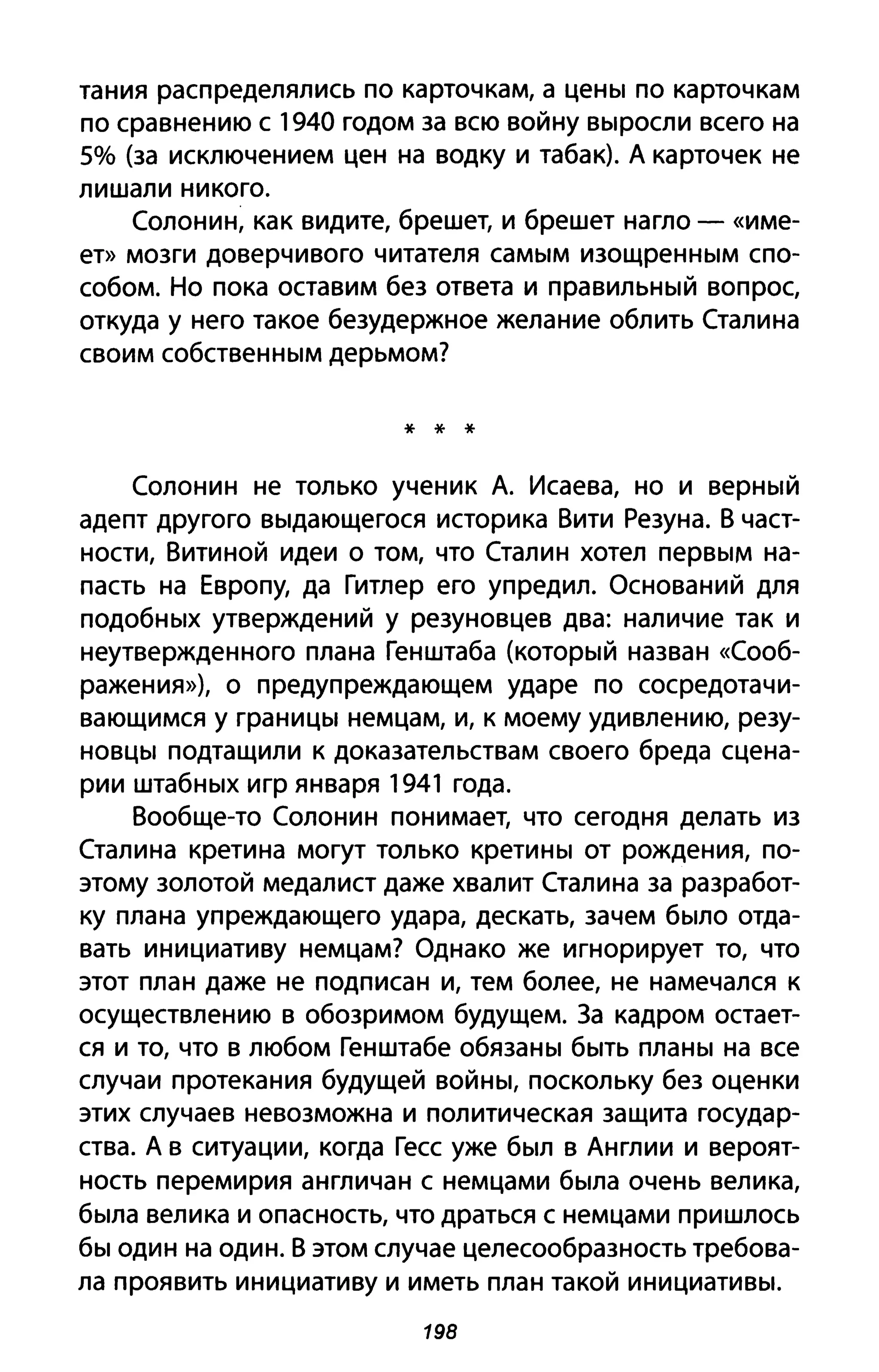 тания распределялись по карточкам, а цены по карточкам
по сравнению с 1940 годом за всю войну выросли всего на
5% (за исключением цен на водку и табак). А карточек не
лишали никого.
Солонин, как видите, брешет, и брешет нагло - «име­
ет» мозги доверчивого читателя самым изощренным спо­
собом. Но пока оставим без ответа и правильный вопрос,
откуда у него такое безудержное желание облить Сталина
своим собственным дерьмом?
* * *
Солонин не только ученик А. Исаева, но и верный
адепт другого выдающегося историка Вити Резуна. В част­
ности, Витиной идеи о том, что Сталин хотел первым на­
пасть на Европу, да Гитлер его упредил. Оснований для
подобных утверждений у резуновцев два: наличие так и
неутвержденного плана Генштаба (который назван «Сооб­
ражения»), о предупреждающем ударе по сосредотачи­
вающимся у границы немцам, и, к моему удивлению, резу­
новцы подтащили к доказательствам своего бреда сцена­
рии штабных игр января 1941 года.
Вообще-то Солонин понимает, что сегодня делать из
Сталина кретина могут только кретины от рождения, по­
этому золотой медалист даже хвалит Сталина за разработ­
ку плана упреждающего удара, дескать, зачем было отда­
вать инициативу немцам? Однако же игнорирует то, что
этот план даже не подписан и, тем более, не намечался к
осуществлению в обозримом будущем. За кадром остает­
ся и то, что в любом Генштабе обязаны быть планы на все
случаи протекания будущей войны, поскольку без оценки
этих случаев невозможна и политическая защита государ­
ства. А в ситуации, когда Гесс уже был в Англии и вероят­
ность перемирия англичан с немцами была очень велика,
была велика и опасность, что драться с немцами пришлось
бы один на один. В этом случае целесообразность требова­
ла проявить инициативу и иметь план такой инициативы.
198
 
