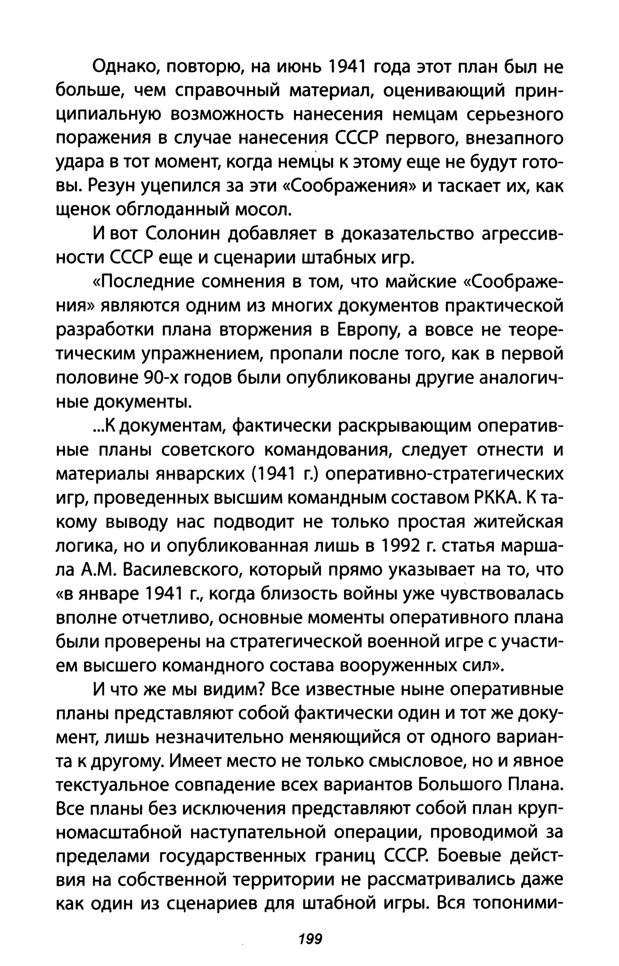 Однако, повторю, на июнь 1941 года этот план был не
больше, чем справочный материал, оценивающий прин­
ципиальную возможность нанесения немцам серьезного
поражения в случае нанесения СССР первого, внезапного
удара в тот момент, когда немцы к этому еще не будут гото­
вы. Резун уцепился за эти «Соображения» и таскает их, как
щенок обглоданный мосол.
И вот Солонин добавляет в доказательство агрессив­
ности СССР еще и сценарии штабных игр.
«Последние сомнения в том, что майские «Соображе­
ния» являются одним из многих документов практической
разработки плана вторжения в Европу, а вовсе не теоре­
тическим упражнением, пропали после того, как в первой
половине 90-х годов были опубликованы другие аналогич­
ные документы .
...К документам, фактически раскрывающим оператив­
ные планы советского командования, следует отнести и
материалы январских (1941 г.) оперативно-стратегических
игр, проведенных высшим командным составом РККА. К та­
кому выводу нас подводит не только простая житейская
логика, но и опубликованная лишь в 1992 г. статья марша­
ла А.М. Василевского, который прямо указывает на то, что
«в январе 1941 г., когда близость войны уже чувствовалась
вполне отчетливо, основные моменты оперативного плана
были проверены на стратегической военной игре с участи­
ем высшего командного состава вооруженных сил».
И что же мы видим? Все известные ныне оперативные
планы представляют собой фактически один и тот же доку­
мент, лишь незначительно меняющийся от одного вариан­
та к другому. Имеет место не только смысловое, но и явное
текстуальное совпадение всех вариантов Большого Плана.
Все планы без исключения представляют собой план круп­
номасштабной наступательной операции, проводимой за
пределами государственных границ СССР. Боевые дейст­
вия на собственной территории не рассматривались даже
как один из сценариев для штабной игры. Вся топоними-
199
 