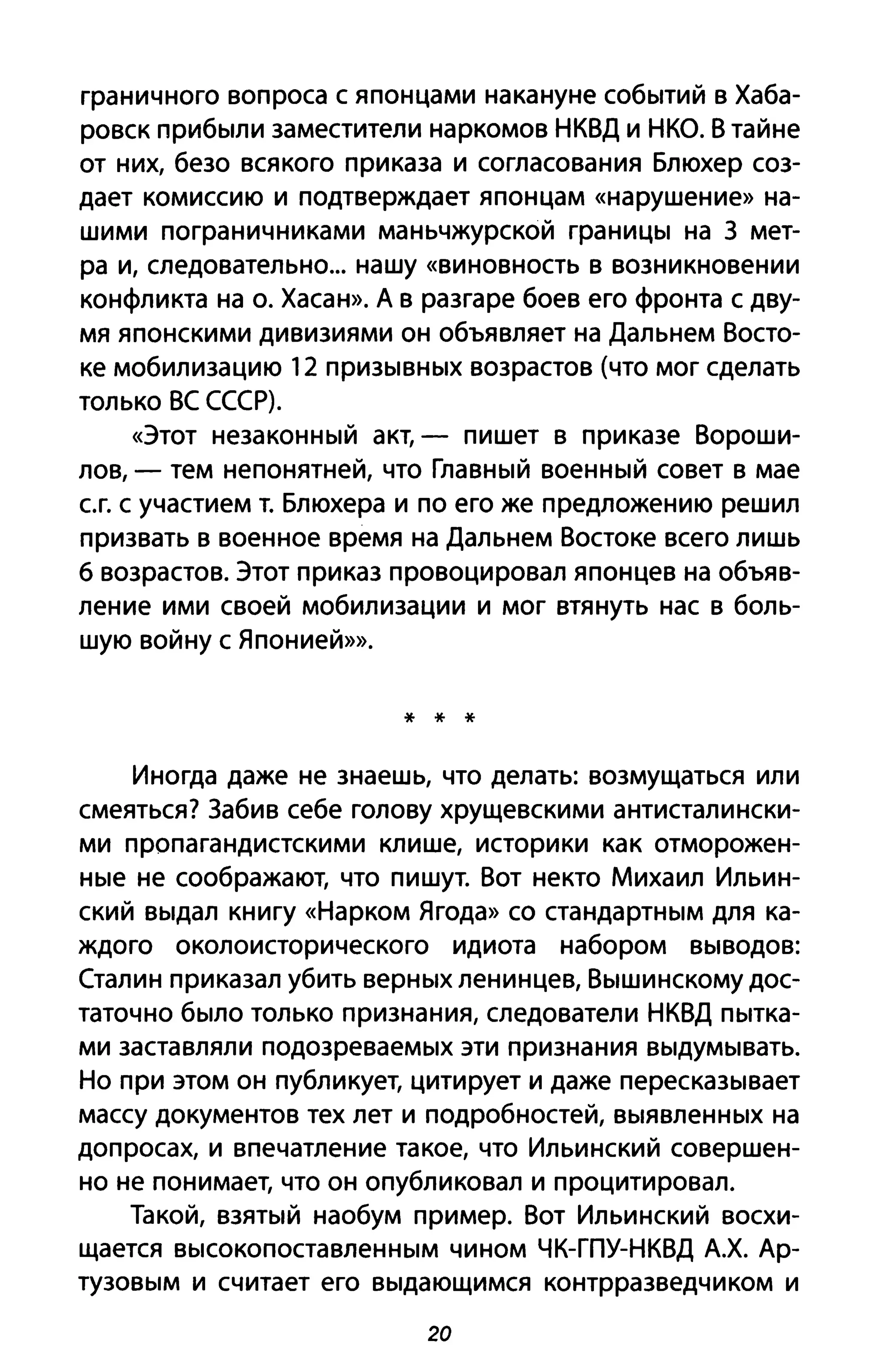 граничного вопроса с японцами накануне событий в Хаба­
ровск прибыли заместители наркомов НКВД и НКО. В тайне
от них, безо всякого приказа и согласования Блюхер соз­
дает комиссию и подтверждает японцам «нарушение» на­
шими пограничниками маньчжурской границы на З мет­
ра и, следовательно... нашу «виновность В возникновении
конфликта на о. Хасан». А в разгаре боев его фронта с дву­
мя японскими дивизиями он объявляет на Дальнем Восто­
ке мобилизацию 12 призывных возрастов (что мог сделать
только ВС СССР).
«Этот незаконный акт, - пишет в приказе Вороши­
лов, - тем непонятней, что Главный военный совет в мае
ег. с участием т. Блюхера и по его же предложению решил
призвать в военное время на Дальнем Востоке всего лишь
6 возрастов. Этот приказ провоцировал японцев на объяв­
ление ими своей мобилизации и мог втянуть нас в боль­
шую войну с Японией»».
* * *
Иногда даже не знаешь, что делать: возмущаться или
смеяться? Забив себе голову хрущевскими антисталински­
ми пропагандистскими клише, историки как отморожен­
ные не соображают, что пишут. Вот некто Михаил Ильин­
ский выдал книгу «Нарком Ягода» со стандартным для ка­
ждого околоисторического идиота набором выводов:
Сталин приказал убить верных ленинцев, Вышинскому дос­
таточно было только признания, следователи НКВД пытка­
ми заставляли подозреваемых эти признания выдумывать.
Но при этом он публикует, цитирует и даже пересказывает
массу документов тех лет и подробностей, выявленных на
допросах, и впечатление такое, что Ильинский совершен­
но не понимает, что он опубликовал и процитировал.
Такой, взятый наобум пример. Вот Ильинский восхи­
щается высокопоставленным чином ЧК-ГПУ-НКВД А.Х. Ар­
тузовым И считает его выдающимся контрразведчиком и
20
 