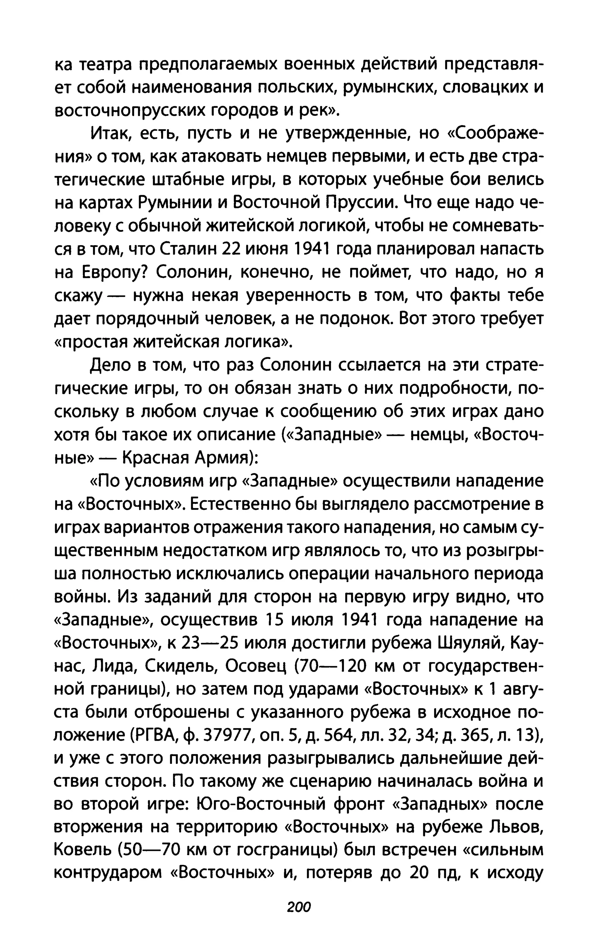 ка театра предполагаемых военных действий представля­
ет собой наименования польских, румынских, словацких и
восточнопрусских городов И рек».
Итак, есть, пусть и не утвержденные, но «Соображе­
ния» о том, как атаковать немцев первыми, и есть две стра­
тегические штабные игры, в которых учебные бои велись
на картах Румынии и Восточной Пруссии. Что еще надо че­
ловеку с обычной житейской логикой, чтобы не сомневать­
ся в том, что Сталин 22 июня 1941 года планировал напасть
на Европу? Солонин, конечно, не поймет, что надо, но я
скажу - нужна некая уверенность в том, что факты тебе
дает порядочный человек, а не подонок. Вот этого требует
«простая житейская логика».
Дело в том, что раз Солонин ссылается на эти страте­
гические игры, то он обязан знать о них подробности, по­
скольку в любом случае к сообщению об этих играх дано
хотя бы такое их описание (<<3ападные» - немцы, «Восточ­
ные» - Красная Армия):
«По условиям игр «3ападные» осуществили нападение
на «Восточных». Естественно бы выглядело рассмотрение в
играх вариантов отражения такого нападения, но самым су­
щественным недостатком игр являлось то, что из розыгры­
ша полностью исключались операции начального периода
войны. Из заданий для сторон на первую игру видно, что
«3ападные», осуществив 15 июля 1941 года нападение на
«Восточных», К 23-25 июля достигли рубежа Шяуляй, Кау­
нас, Лида, Скидель, Осовец (70-120 км от государствен­
ной границы), но затем под ударами «Восточных» К 1 авгу­
ста были отброшены с указанного рубежа в исходное по­
ложение (РГВА, ф. 37977, оп. 5, д. 564, лл. 32, 34; д. 365, л. 13),
и уже с этого положения разыгрывались дальнейшие дей­
ствия сторон. По такому же сценарию начиналась война и
во второй игре: Юго-Восточный фронт «3ападных» после
вторжения на территорию «Восточных» на рубеже Львов,
Ковель (50-70 км от госграницы) был встречен «сильным
контрударом «Восточных» и, потеряв до 20 пд, к исходу
200
 