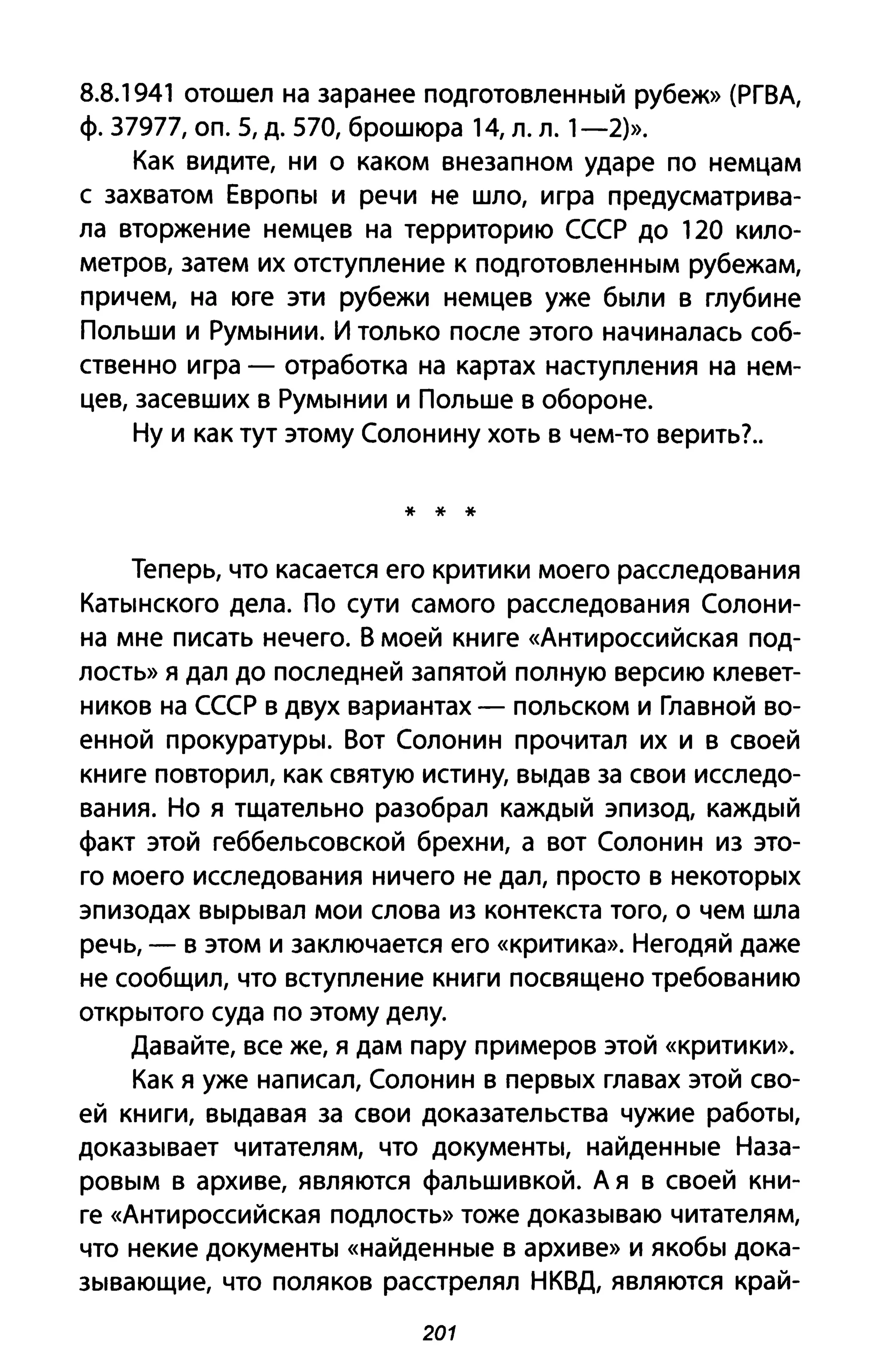 8.8.1941 отошел на заранее подготовленный рубеж» (РГВА,
ф. 37977, оп. 5, д. 570, брошюра 14, л. л. 1-2)>>.
Как видите, ни о каком внезапном ударе по немцам
с захватом Европы и речи не шло, игра предусматрива­
ла вторжение немцев на территорию СССР до 120 кило­
метров, затем их отступление к подготовленным рубежам,
причем, на юге эти рубежи немцев уже были в глубине
Польши и Румынии. И только после этого начиналась соб­
ственно игра - отработка на картах наступления на нем­
цев, засевших в Румынии и Польше в обороне.
Ну и как тут этому Солонину хоть в чем-то верить?..
* * *
Теперь, что касается его критики моего расследования
Катынского дела. По сути самого расследования Солони­
на мне писать нечего. В моей книге «Антироссийская под­
лость» Я дал до последней запятой полную версию клевет­
ников на СССР в двух вариантах - польском и Главной во­
енной прокуратуры. Вот Солонин прочитал их и в своей
книге повторил, как святую истину, выдав за свои исследо­
вания. Но я тщательно разобрал каждый эпизод, каждый
факт этой геббельсовской брехни, а вот Солонин из это­
го моего исследования ничего не дал, просто в некоторых
эпизодах вырывал мои слова из контекста того, о чем шла
речь, - в этом и заключается его «критика». Негодяй даже
не сообщил, что вступление книги посвящено требованию
открытого суда по этому делу.
Давайте, все же, я дам пару примеров этой «критики».
Как я уже написал, Солонин в первых главах этой сво­
ей книги, выдавая за свои доказательства чужие работы,
доказывает читателям, что документы, найденные Наза­
ровым в архиве, являются фальшивкой. А я в своей кни­
ге «Антироссийская подлость» тоже доказываю читателям,
что некие документы «найденные В архиве» и якобы дока­
зывающие, что поляков расстрелял НКВД, являются край-
201
 