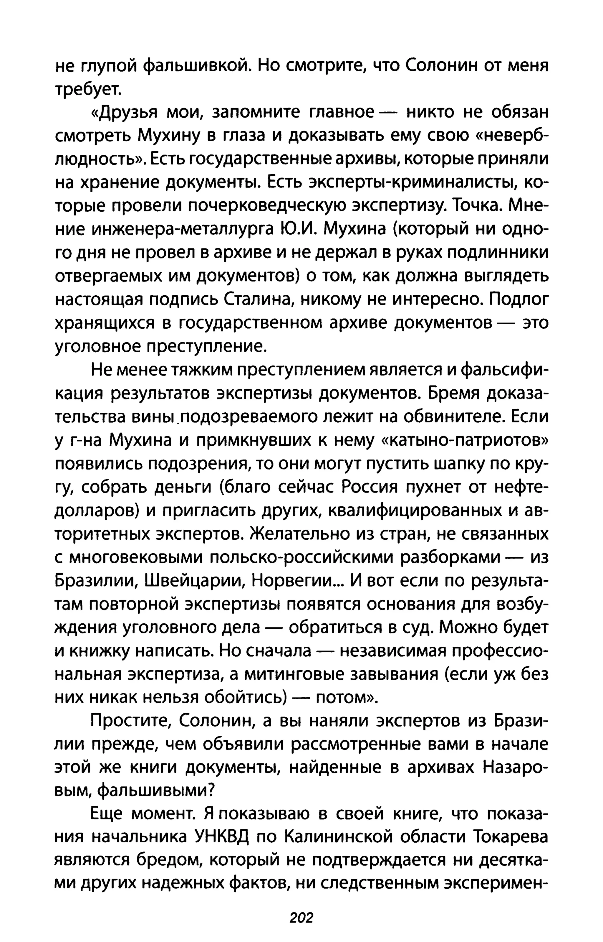не глупой фальшивкой. Но смотрите, что Солонин от меня
требует.
«Друзья мои, запомните главное - никто не обязан
смотреть Мухину в глаза и доказывать ему свою «неверб­
людность». Есть государственные архивы, которые приняли
на хранение документы. Есть эксперты-криминалисты, ко­
торые провели почерковедческую экспертизу. Точка. Мне­
ние инженера-металлурга Ю.И. Мухина (который ни одно­
го дня не провел в архиве и не держал в руках подлинники
отвергаемых им документов) о том, как должна выглядеть
настоящая подпись Сталина, никому не интересно. Подлог
хранящихся в государственном архиве документов - это
уголовное преступление.
Не менее тяжким преступлением является и фальсифи­
кация результатов экспертизы документов. Бремя доказа­
тельства вины .подозреваемого лежит на обвинителе. Если
у г-на Мухина и примкнувших к нему «каты но-патриотов»
появились подозрения, то они могут пустить шапку по кру­
гу, собрать деньги (благо сейчас Россия пухнет от нефте­
долларов) и пригласить других, квалифицированных и ав­
торитетных экспертов. Желательно из стран, не связанных
с многовековыми польско-российскими разборками - из
Бразилии, Швейцарии, Норвегии... И вот если по результа­
там повторной экспертизы появятся основания для возбу­
ждения уголовного дела - обратиться в суд. Можно будет
и книжку написать. Но сначала - независимая профессио­
нальная экспертиза, а митинговые завывания (если уж без
них никак нельзя обойтись) - потом».
Простите, Солонин, а вы наняли экспертов из Брази­
лии прежде, чем объявили рассмотренные вами в начале
этой же книги документы, найденные в архивах Назаро­
вым, фальшивыми?
Еще момент. Я показываю в своей книге, что показа­
ния начальника УНКВД по Калининской области Токарева
являются бредом, который не подтверждается ни десятка­
ми других надежных фактов, ни следственным эксперимен-
202
 