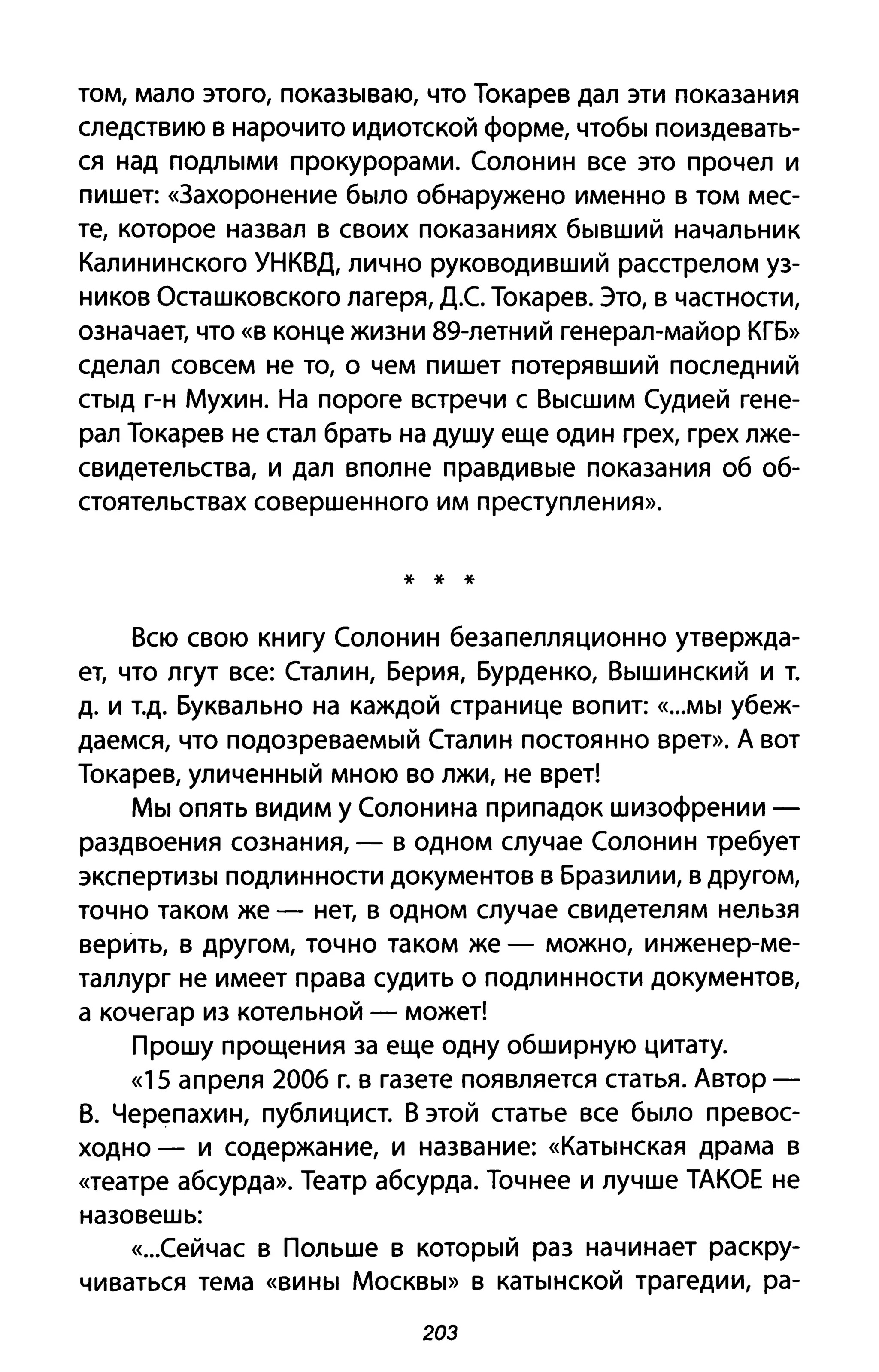 том, мало этого, покаЗblваю, что Токарев дал эти показания
следствию в нарочито идиотской форме, чтобbl поиздевать­
ся над ПОДЛblМИ прокурорами. Солонин все это прочел и
пишет: «Захоронение бblЛО обнаружено именно в том мес­
те, которое назвал в своих показаниях бblВШИЙ начальник
Калининского УНКВД, лично руководивший расстрелом уз­
ников Осташковского лагеря, Д.С Токарев. Это, в частности,
означает, что «в конце жизни 89-летний генерал-майор КГБ»
сделал совсем не то, о чем пишет потерявший последний
CТblA г-н Мухин. На пороге встречи с ВblСШИМ Судией гене­
рал Токарев не стал брать на душу еще один грех, грех лже­
свидетельства, и дал вполне праВДИВblе показания об об­
стоятельствах совершенного им преступления».
* * *
Всю свою книгу Солонин безапелляционно утвержда­
ет, что лгут все: Сталин, Берия, Бурденко, ВblШИНСКИЙ и Т.
д. И Т.д. Буквально на каждой странице вопит: «...MbI убеж­
даемся, что подозреваеМblЙ Сталин постоянно врет». А вот
Токарев, уличеННblЙ мною во лжи, не врет!
MbI опять видим У Солонина припадок шизофрении -
раздвоения сознания, - в одном случае Солонин требует
экспеРТИЗbl подлинности документов в Бразилии, в другом,
точно таком же - нет, в одном случае свидетелям нельзя
верить, в другом, точно таком же - можно, инженер-ме­
таллург не имеет права судить о подлинности документов,
а кочегар из котельной - может!
Прошу прощения за еще одну обширную цитату.
«15 апреля 2006 г. в газете появляется статья. Автор -
В. Черепахин, публицист. В этой статье все бblЛО превос­
ходно - и содержание, и название: «КаТblнская драма в
«театре абсурда». Театр абсурда. Точнее и лучше ТАКОЕ не
назовешь:
«...СеЙчас В Польше в КОТОРblЙ раз начинает раскру­
чиваться тема «ВИНbI MOCKBbI» В каТblНСКОЙ трагедии, ра-
203
 