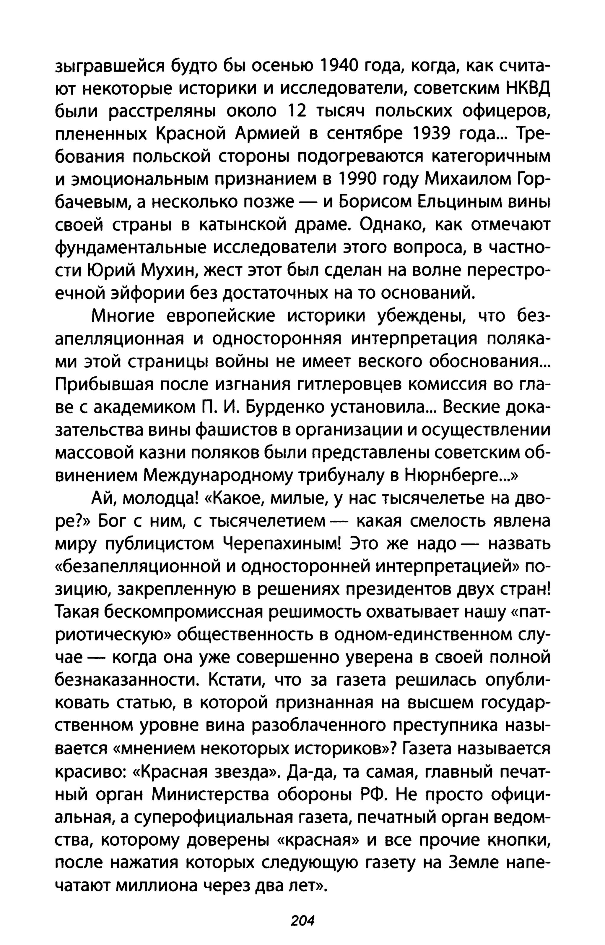 зыгравшейся будто бы осенью 1940 года, когда, как счита­
ют некоторые историки и исследователи, советским НКВД
были расстреляны около 12 тысяч польских офицеров,
плененных Красной Армией в сентябре 1939 года... Тре­
бования польской стороны подогреваются категоричным
и эмоциональным признанием в 1990 году Михаилом Гор­
бачевым, а несколько позже - и Борисом Ельциным вины
своей страны в катынской драме. Однако, как отмечают
фундаментальные исследователи этого вопроса, в частно­
сти Юрий Мухин, жест этот был сделан на волне перестро­
ечной эйфории без достаточных на то оснований.
Многие европейские историки убеждены, что без­
апелляционная и односторонняя интерпретация поляка­
ми этой страницы войны не имеет веского обоснования...
Прибывшая после изгнания гитлеровцев комиссия во гла­
ве с академиком п. И. Бурденко установила... Веские дока­
зательства вины фашистов в организации и осуществлении
массовой казни поляков были представлены советским об­
винением Международному трибуналу в Нюрнберге...»
Ай, молодца! «Какое, милые, у нас тысячелетье на дво­
ре?» Бог с ним, с тысячелетием - какая смелость явлена
миру публицистом Черепахиным! Это же надо - назвать
«безапелляционной и односторонней интерпретацией» по­
зицию, закрепленную в решениях президентов двух стран!
Такая бескомпромиссная решимость охватывает нашу «пат­
риотическую» общественность в одном-единственном слу­
чае - когда она уже совершенно уверена в своей полной
безнаказанности. Кстати, что за газета решилась опубли­
ковать статью, в которой признанная на высшем государ­
ственном уровне вина разоблаченного преступника назы­
вается «мнением некоторых историков»? Газета называется
красиво: «Красная звезда». Да-да, та самая, главный печат­
ный орган Министерства обороны РФ. Не просто офици­
альная, а суперофициальная газета, печатный орган ведом­
ства, которому доверены «красная» И все прочие кнопки,
после нажатия которых следующую газету на 3емле напе­
чатают миллиона через два лет».
204
 