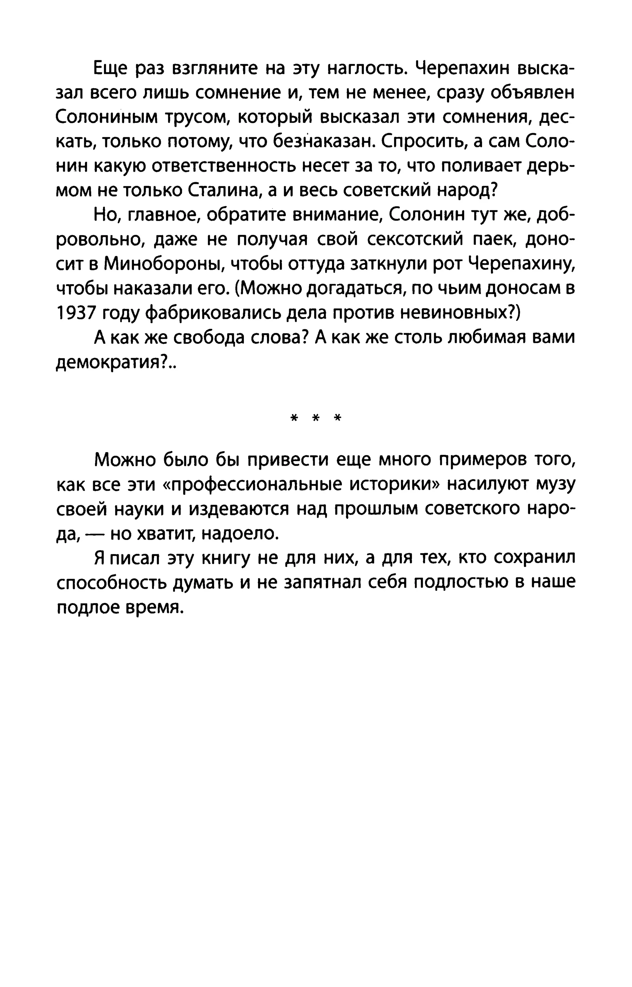Еще раз взгляните на эту наглость. Черепахи н выска­
зал всего лишь сомнение и, тем не менее, сразу объявлен
Солониным трусом, который высказал эти сомнения, дес­
кать, только потому, что безнаказан. Спросить, а сам Соло­
нин какую ответственность несет за то, что поливает дерь­
мом не только Сталина, а и весь советский народ?
Но, главное, обратите внимание, Солонин тут же, доб­
ровольно, даже не получая свой сексотский паек, доно­
сит в Минобороны, чтобы оттуда заткнули рот Черепахину,
чтобы наказали его. (Можно догадаться, по чьим доносам в
1937 году фабриковались дела против невиновных?)
А как же свобода слова? А как же столь любимая вами
демократия?..
* * *
Можно было бы привести еще много примеров того,
как все эти «профессиональные историки» насилуют музу
своей науки и издеваются над прошлым советского наро­
да, - но хватит, надоело.
Я писал эту книгу не для них, а для тех, кто сохранил
способность думать и не запятнал себя подлостью в наше
подлое время.
 