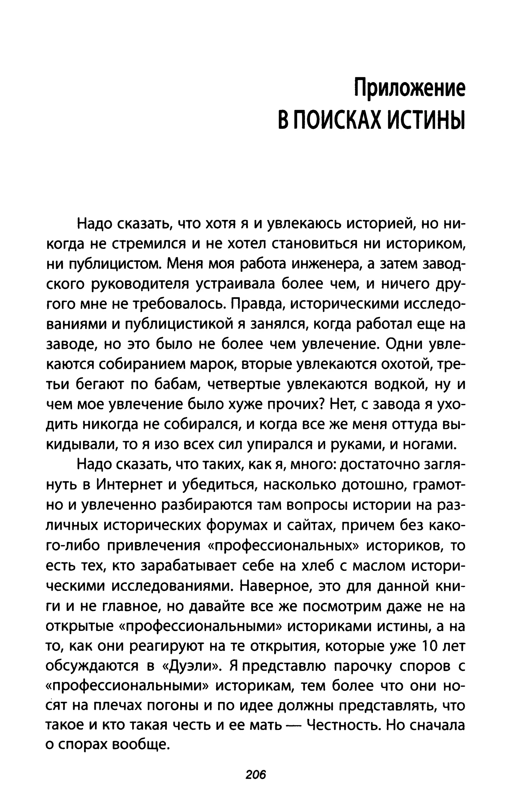 Приложение
В ПОИСКАХ ИСТИНЫ
Надо сказать, что хотя я и увлекаюсь историей, но ни­
когда не стремился и не хотел становиться ни историком,
ни публицистом. Меня моя работа инженера, а затем завод­
ского руководителя устраивала более чем, и ничего дру­
гого мне не требовалось. Правда, историческими исследо­
ваниями и публицистикой я занялся, когда работал еще на
заводе, но это было не более чем увлечение. Одни увле­
каются собиранием марок, вторые увлекаются охотой, тре­
тьи бегают по бабам, четвертые увлекаются водкой, ну и
чем мое увлечение было хуже прочих? Нет, с завода я ухо­
дить никогда не собирался, и когда все же меня оттуда вы­
кидывали, то я изо всех сил упирался и руками, и ногами.
Надо сказать, что таких, как я, много: достаточно загля­
нуть в Интернет и убедиться, насколько дотошно, грамот­
но и увлеченно разбираются там вопросы истории на раз­
личных исторических форумах и сайтах, причем без како­
го-либо привлечения «профессиональных» историков, то
есть тех, кто зарабатывает себе на хлеб с маслом истори­
ческими исследованиями. Наверное, это для данной кни­
ги и не главное, но давайте все же посмотрим даже не на
открытые «профессиональными» историками истины, а на
то, как они реагируют на те открытия, которые уже' О лет
обсуждаются в «Дуэли». Я представлю парочку споров с
«профессиональными» историкам, тем более что они но­
сят на плечах погоны и по идее должны представлять, что
такое и кто такая честь и ее мать - Честность. Но сначала
о спорах вообще.
206
 