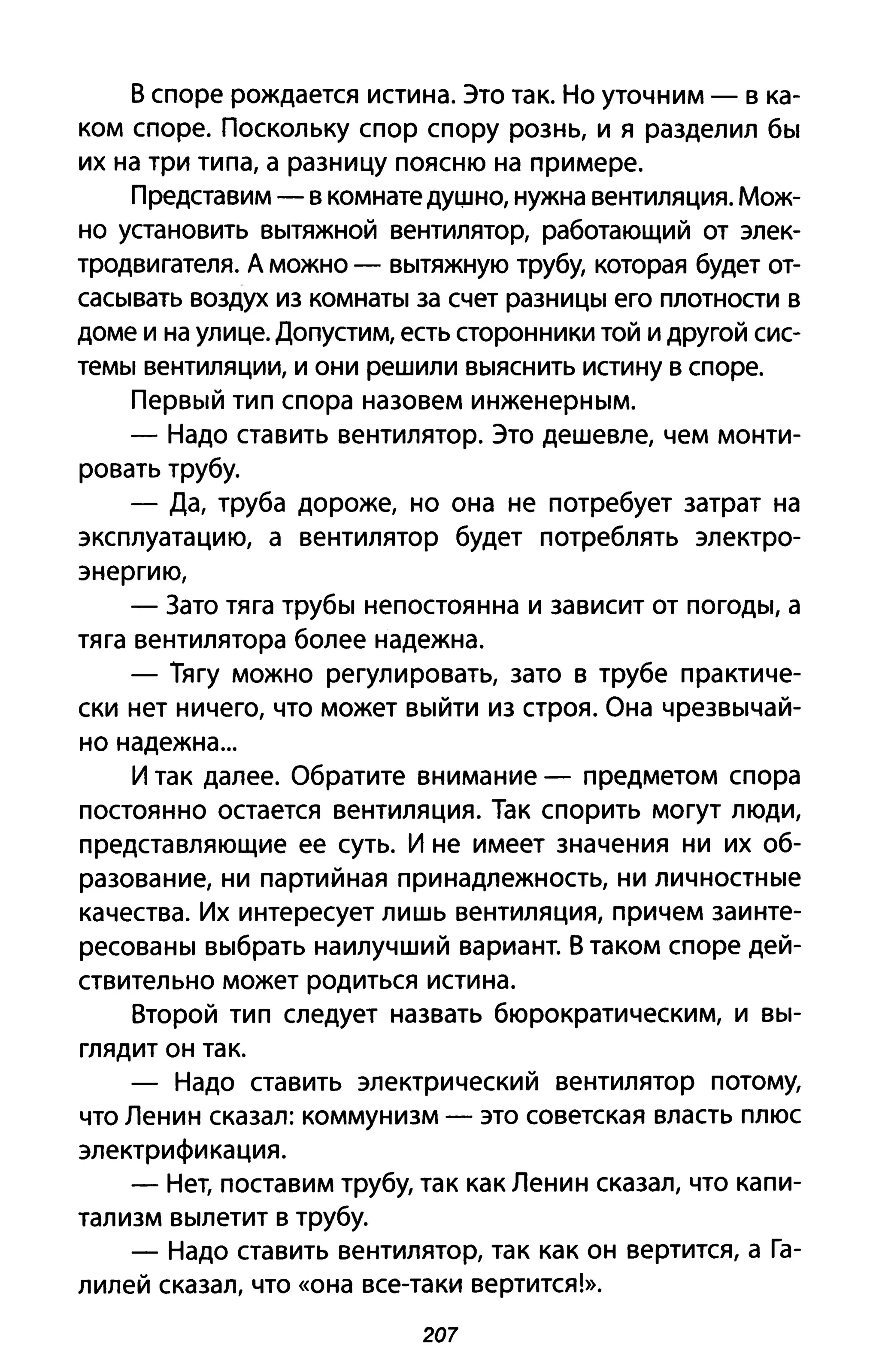 В споре рождается истина. Это так. Но уточним - в ка­
ком споре. Поскольку спор спору рознь, и я разделил бы
их на три типа, а разницу поясню на примере.
Представим - в комнате дущно, нужна вентиляция. Мож­
но установить вытяжной вентилятор, работающий от элек­
тродвигателя. А можно - вытяжную трубу, которая будет от­
сасывать воздух из комнаты за счет разницы его плотности в
доме и на улице. Допустим, есть сторонники той и другой сис­
темы вентиляции, и они решили выяснить истину в споре.
Первый тип спора назовем инженерным.
- Надо ставить вентилятор. Это дешевле, чем монти­
ровать трубу.
- Да, труба дороже, но она не потребует затрат на
эксплуатацию, а вентилятор будет потреблять электро­
энергию,
- Зато тяга трубы непостоянна и зависит от погоды, а
тяга вентилятора более надежна.
- Тягу можно регулировать, зато в трубе практиче­
ски нет ничего, что может выйти из строя. Она чрезвычай­
но надежна ...
И так далее. Обратите внимание - предметом спора
постоянно остается вентиляция. Так спорить могут люди,
представляющие ее суть. И не имеет значения ни их об­
разование, ни партийная принадлежность, ни личностные
качества. Их интересует лишь вентиляция, причем заинте­
ресованы выбрать наилучший вариант. В таком споре дей­
ствительно может родиться истина.
Второй тип следует назвать бюрократическим, и вы­
глядит он так.
- Надо ставить электрический вентилятор потом~
что Ленин сказал: коммунизм - это советская власть плюс
электрификация.
- Нет, поставим трубу, так как Ленин сказал, что капи­
тализм вылетит в трубу.
- Надо ставить вентилятор, так как он вертится, а Га­
лилей сказал, что «она все-таки вертится!».
207
 