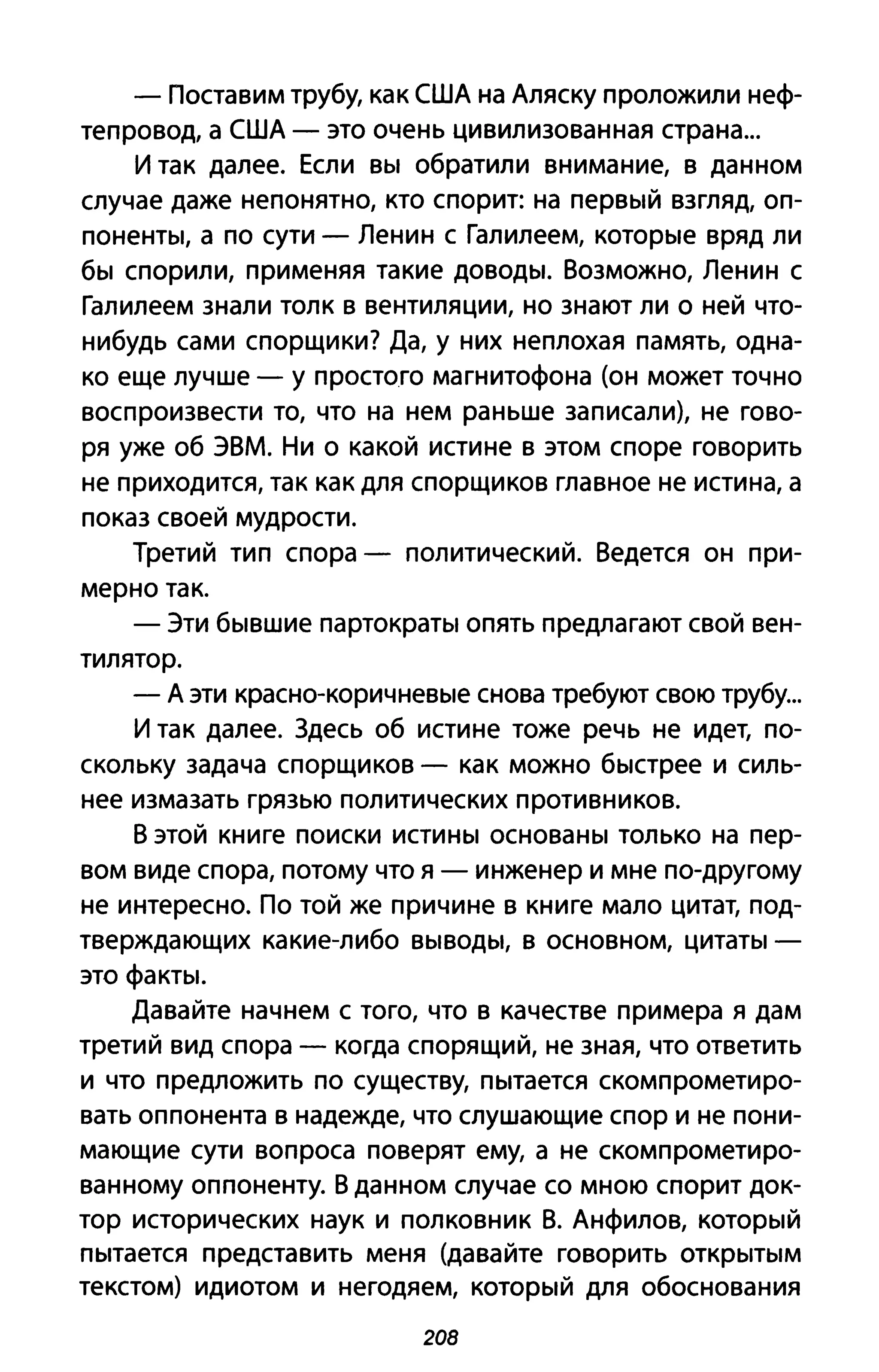 - Поставим трубу, как США на Аляску проложили неф­
тепровод, а США - это очень цивилизованная страна...
И так далее. Если вы обратили внимание, в данном
случае даже непонятно, кто спорит: на первый взгляд, оп­
поненты, а по сути - Ленин с Галилеем, которые вряд ли
бы спорили, применяя такие доводы. Возможно, Ленин с
Галилеем знали толк в вентиляции, но знают ли о ней что­
нибудь сами спорщики? Да, у них неплохая память, одна­
ко еще лучше - у простого магнитофона (он может точно
воспроизвести то, что на нем раньше записали), не гово­
ря уже об ЭВМ. Ни о какой истине в этом споре говорить
не приходится, так как для спорщиков главное не истина, а
показ своей мудрости.
Третий тип спора - политический. Ведется он при­
мерно так.
- Эти бывшие партократы опять предлагают свой вен­
тилятор.
- А эти красно-коричневые снова требуют свою трубу...
И так далее. Здесь об истине тоже речь не идет, по­
скольку задача спорщиков - как можно быстрее и силь­
нее измазать грязью политических противников.
В этой книге поиски истины основаны только на пер­
вом виде спора, потому что я - инженер и мне по-другому
не интересно. По той же причине в книге мало цитат, под­
тверждающих какие-либо выводы, в основном, цитаты­
это факты.
Давайте начнем с того, что в качестве примера я дам
третий вид спора - когда спорящий, не зная, что ответить
и что предложить по существу, пытается скомпрометиро­
вать оппонента в надежде, что слушающие спор и не пони­
мающие сути вопроса поверят ему, а не скомпрометиро­
ванному оппоненту. В данном случае со мною спорит док­
тор исторических наук и полковник В. Анфилов, который
пытается представить меня (давайте говорить открытым
текстом) идиотом и негодяем, который для обоснования
208
 