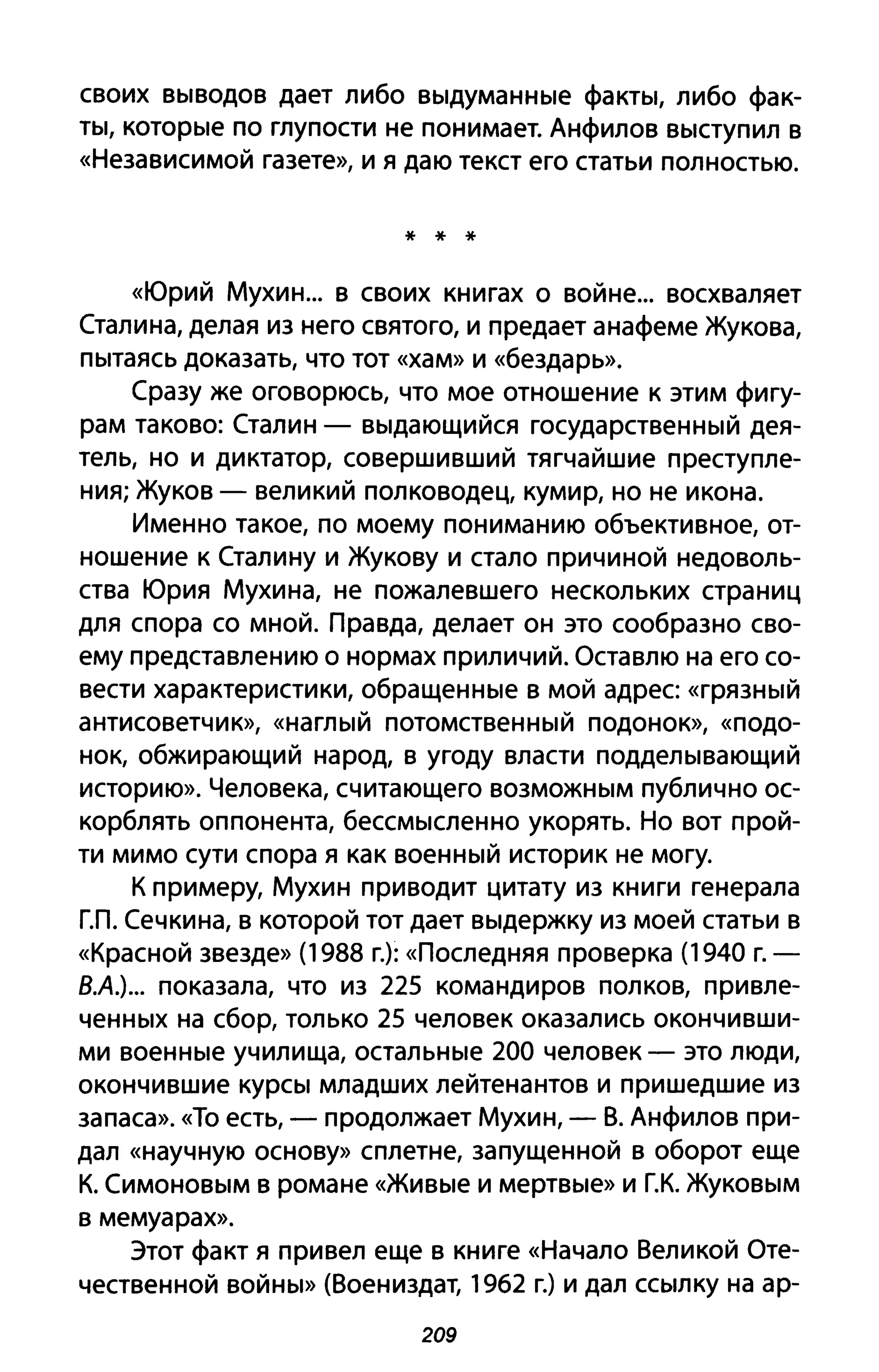 своих выводов дает либо выдуманные факты, либо фак­
ты, которые по глупости не понимает. Анфилов выступил в
«Независимой газете», и я даю текст его статьи полностью.
* * *
«Юрий Мухин... В своих книгах о войне... восхваляет
Сталина, делая из него святого, и предает анафеме Жукова,
пытаясь доказать, что тот «хам» И «бездарь».
Сразу же оговорюсь, что мое отношение к этим фигу­
рам таково: Сталин - выдающийся государственный дея­
тель, но и диктатор, совершивший тягчайшие преступле­
ния; Жуков - великий полководец, кумир, но не икона.
Именно такое, по моему пониманию объективное, от­
ношение к Сталину и Жукову и стало причиной недоволь­
ства Юрия Мухина, не пожалевшего нескольких страниц
для спора со мной. Правда, делает он это сообразно сво­
ему представлению о нормах приличий. Оставлю на его со­
вести характеристики, обращенные в мой адрес «грязный
антисоветчик», «наглый потомственный подонок», «подо­
нок, обжирающий народ, в угоду власти подделывающий
историю». Человека, считающего возможным публично ос­
корблять оппонента, бессмысленно укорять. Но вот прой­
ти мимо сути спора я как военный историк не могу.
К примеру, Мухин приводит цитату из книги генерала
гл. Сечкина, в которой тот дает выдержку из моей статьи в
«Красной звезде» (1988 г.): «Последняя проверка (1940 Г.­
В.А.)... показала, что из 225 командиров полков, привле­
ченных на сбор, только 25 человек оказались окончивши­
ми военные училища, остальные 200 человек - это люди,
окончившие курсы младших лейтенантов и пришедшие из
запаса». «То есть, - продолжает Мухин, - В. Анфилов при­
дал «научную основу» сплетне, запущенной в оборот еще
К. Симоновым в романе «Живые И мертвые» и г.к. Жуковым
в мемуарах».
Этот факт я привел еще в книге «Начало Великой Оте­
чественной войны» (Воениздат, 1962 г.) и дал ссылку на ар-
209
 