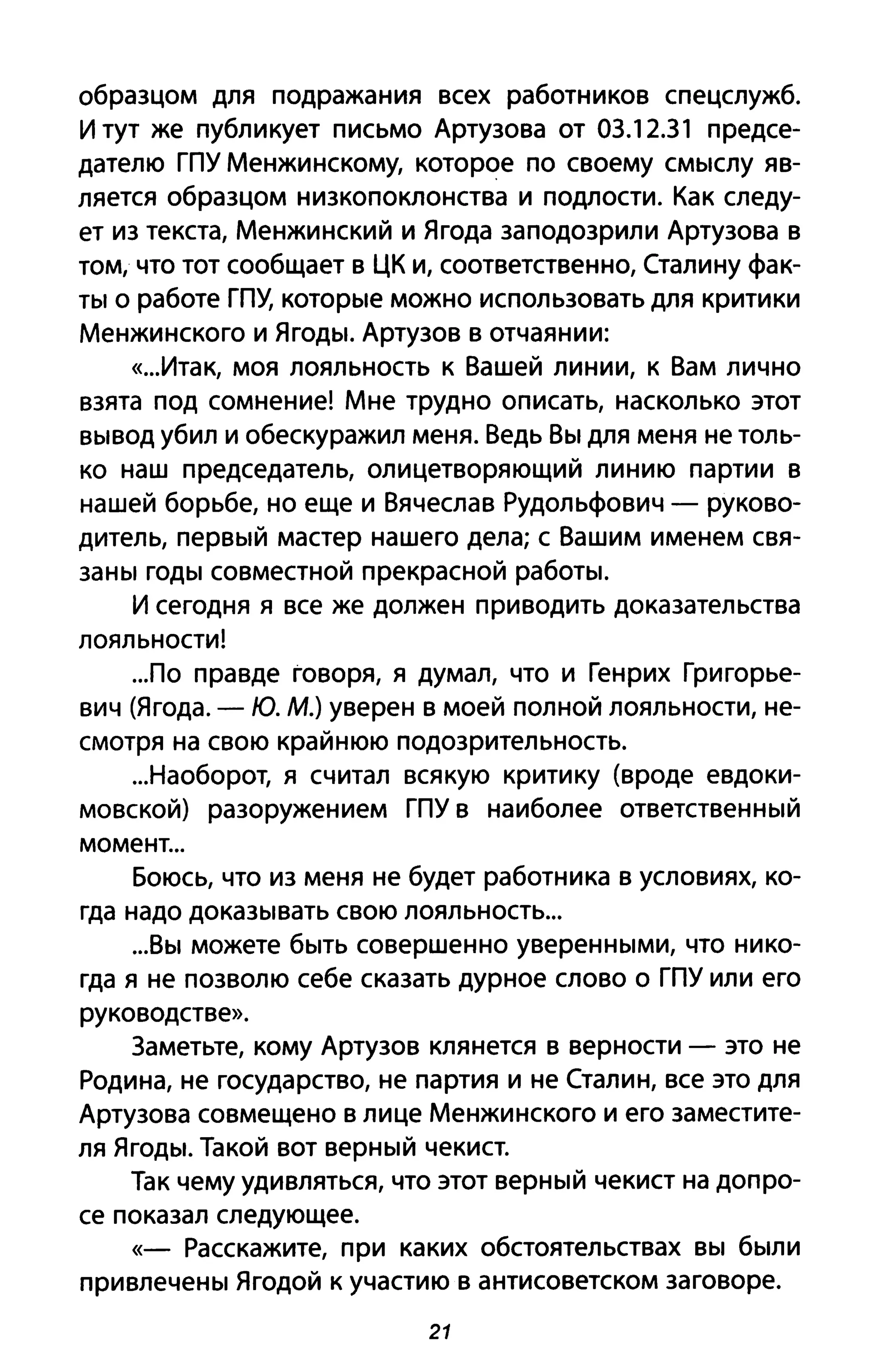образцом для подражания всех работников спецслужб.
И тут же публикует письмо Артузова от 03.12.31 предсе­
дателю ГПУ Менжинскому, которое по своему смыслу яв­
ляется образцом низкопоклонства и подлости. Как следу­
ет из текста, Менжинский и Ягода заподозрили Артузова в
том, что тот сообщает в ЦК и, соответственно, Сталину фак­
ты о работе ГПУ, которые можно использовать для критики
Менжинского и Ягоды. Артузов В отчаянии:
«...Итак, моя лояльность К Вашей линии, к Вам лично
взята под сомнение! Мне трудно описать, насколько этот
вывод убил и обескуражил меня. Ведь Вы для меня не толь­
ко наш председатель, олицетворяющий линию партии в
нашей борьбе, но еще и Вячеслав Рудольфович - руково­
дитель, первый мастер нашего дела; с Вашим именем свя­
заны годы совместной прекрасной работы.
И сегодня я все же должен приводить доказательства
лояльности!
...по правде говоря, я думал, что и Генрих Григорье­
вич (Ягода. - Ю. М.) уверен в моей полной лояльности, не­
смотря на свою крайнюю подозрительность.
...Наоборот, я считал всякую критику (вроде евдоки­
мовской) разоружением ГПУ в наиболее ответственный
момент...
Боюсь, что из меня не будет работника в условиях, ко­
гда надо доказывать свою лояльность...
...Вы можете быть совершенно уверенными, что нико­
гда я не позволю себе сказать дурное слово о ГПУ или его
руководстве».
Заметьте, кому Артузов клянется в верности - это не
Родина, не государство, не партия и не Сталин, все это для
Артузова совмещено в лице Менжинского и его заместите­
ля Ягоды. Такой вот верный чекист.
Так чему удивляться, что этот верный чекист на допро­
се показал следующее.
«- Расскажите, при каких обстоятельствах вы были
привлечены Ягодой к участию в антисоветском заговоре.
21
 